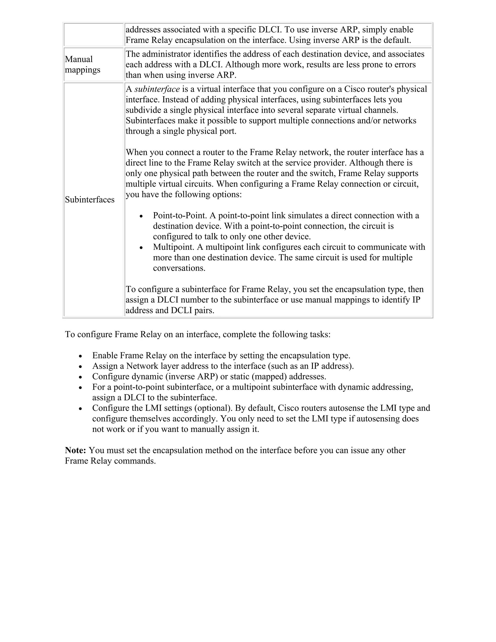 addresses associated with a specific DLCI. To use inverse ARP, simply enable
                Frame Relay encapsulation on the interface. Using inverse ARP is the default.
                The administrator identifies the address of each destination device, and associates
Manual
                each address with a DLCI. Although more work, results are less prone to errors
mappings
                than when using inverse ARP.
                A subinterface is a virtual interface that you configure on a Cisco router's physical
                interface. Instead of adding physical interfaces, using subinterfaces lets you
                subdivide a single physical interface into several separate virtual channels.
                Subinterfaces make it possible to support multiple connections and/or networks
                through a single physical port.

                When you connect a router to the Frame Relay network, the router interface has a
                direct line to the Frame Relay switch at the service provider. Although there is
                only one physical path between the router and the switch, Frame Relay supports
                multiple virtual circuits. When configuring a Frame Relay connection or circuit,
                you have the following options:
Subinterfaces
                      Point-to-Point. A point-to-point link simulates a direct connection with a
                       destination device. With a point-to-point connection, the circuit is
                       configured to talk to only one other device.
                      Multipoint. A multipoint link configures each circuit to communicate with
                       more than one destination device. The same circuit is used for multiple
                       conversations.

                To configure a subinterface for Frame Relay, you set the encapsulation type, then
                assign a DLCI number to the subinterface or use manual mappings to identify IP
                address and DCLI pairs.

To configure Frame Relay on an interface, complete the following tasks:

      Enable Frame Relay on the interface by setting the encapsulation type.
      Assign a Network layer address to the interface (such as an IP address).
      Configure dynamic (inverse ARP) or static (mapped) addresses.
      For a point-to-point subinterface, or a multipoint subinterface with dynamic addressing,
       assign a DLCI to the subinterface.
      Configure the LMI settings (optional). By default, Cisco routers autosense the LMI type and
       configure themselves accordingly. You only need to set the LMI type if autosensing does
       not work or if you want to manually assign it.

Note: You must set the encapsulation method on the interface before you can issue any other
Frame Relay commands.
 