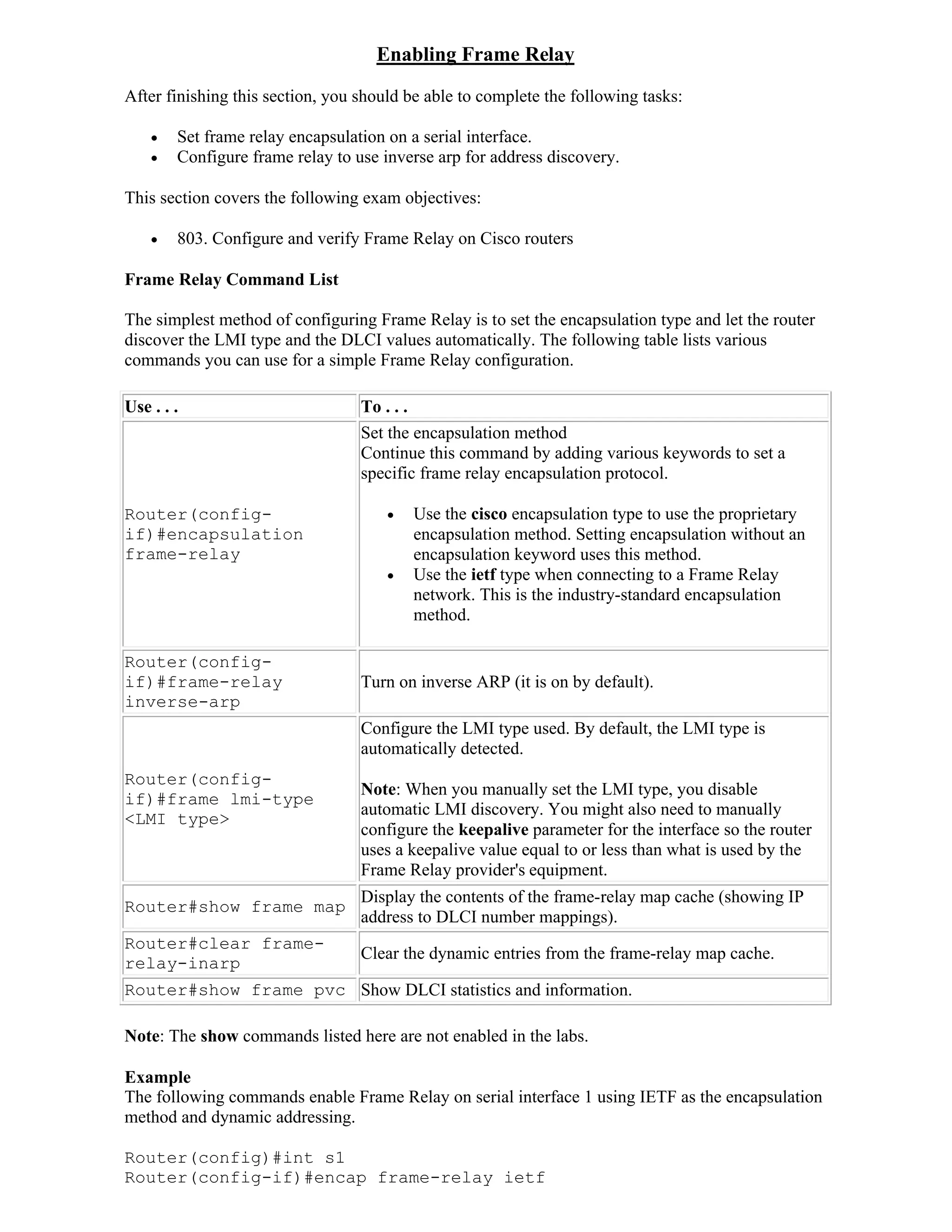 Enabling Frame Relay
After finishing this section, you should be able to complete the following tasks:

       Set frame relay encapsulation on a serial interface.
       Configure frame relay to use inverse arp for address discovery.

This section covers the following exam objectives:

       803. Configure and verify Frame Relay on Cisco routers

Frame Relay Command List

The simplest method of configuring Frame Relay is to set the encapsulation type and let the router
discover the LMI type and the DLCI values automatically. The following table lists various
commands you can use for a simple Frame Relay configuration.

Use . . .                         To . . .
                                  Set the encapsulation method
                                  Continue this command by adding various keywords to set a
                                  specific frame relay encapsulation protocol.

Router(config-                           Use the cisco encapsulation type to use the proprietary
if)#encapsulation                         encapsulation method. Setting encapsulation without an
frame-relay                               encapsulation keyword uses this method.
                                         Use the ietf type when connecting to a Frame Relay
                                          network. This is the industry-standard encapsulation
                                          method.

Router(config-
if)#frame-relay                   Turn on inverse ARP (it is on by default).
inverse-arp
                                  Configure the LMI type used. By default, the LMI type is
                                  automatically detected.
Router(config-
                                  Note: When you manually set the LMI type, you disable
if)#frame lmi-type
                                  automatic LMI discovery. You might also need to manually
<LMI type>
                                  configure the keepalive parameter for the interface so the router
                                  uses a keepalive value equal to or less than what is used by the
                                  Frame Relay provider's equipment.
                                  Display the contents of the frame-relay map cache (showing IP
Router#show frame map
                                  address to DLCI number mappings).
Router#clear frame-
                                  Clear the dynamic entries from the frame-relay map cache.
relay-inarp
Router#show frame pvc Show DLCI statistics and information.

Note: The show commands listed here are not enabled in the labs.

Example
The following commands enable Frame Relay on serial interface 1 using IETF as the encapsulation
method and dynamic addressing.

Router(config)#int s1
Router(config-if)#encap frame-relay ietf
 