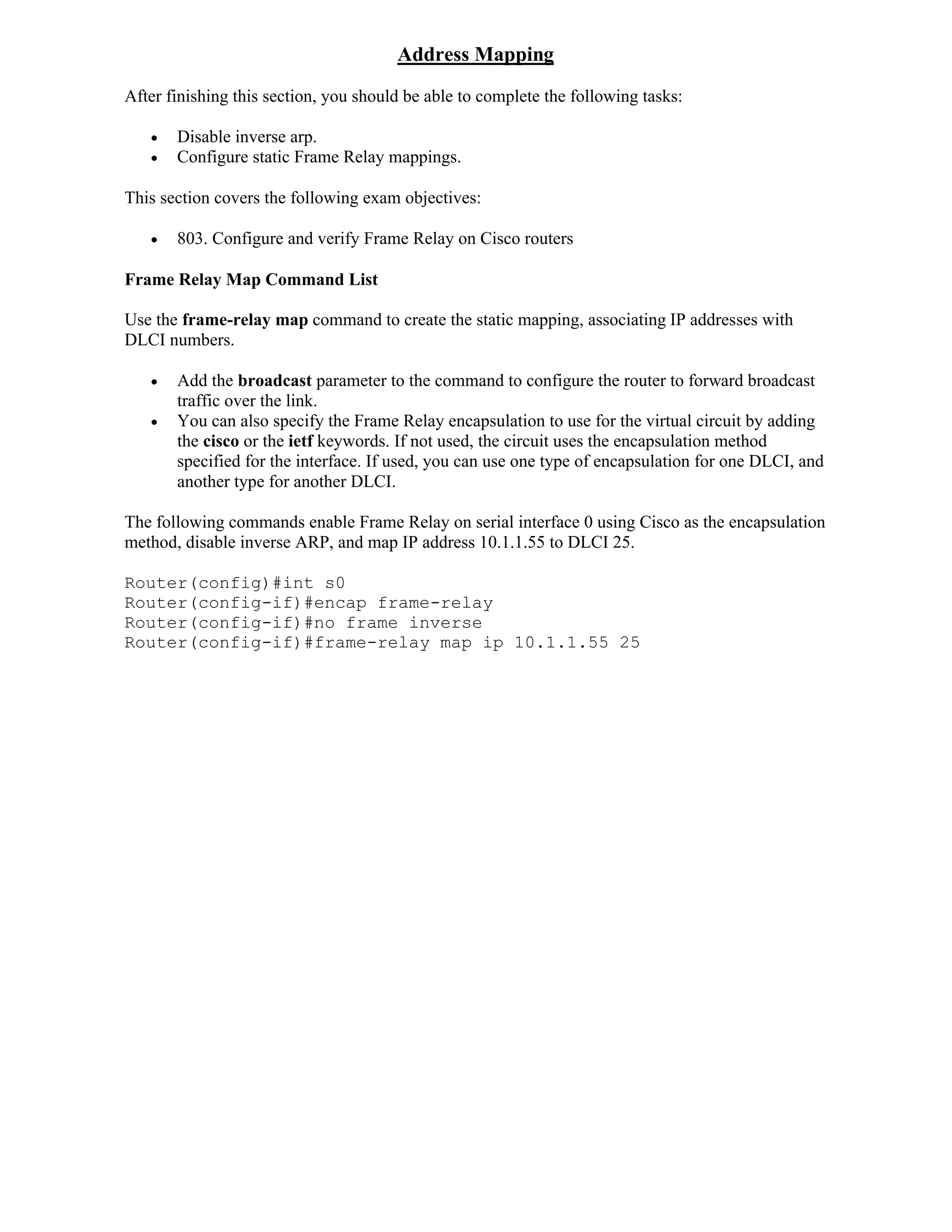 Address Mapping
After finishing this section, you should be able to complete the following tasks:

      Disable inverse arp.
      Configure static Frame Relay mappings.

This section covers the following exam objectives:

      803. Configure and verify Frame Relay on Cisco routers

Frame Relay Map Command List

Use the frame-relay map command to create the static mapping, associating IP addresses with
DLCI numbers.

      Add the broadcast parameter to the command to configure the router to forward broadcast
       traffic over the link.
      You can also specify the Frame Relay encapsulation to use for the virtual circuit by adding
       the cisco or the ietf keywords. If not used, the circuit uses the encapsulation method
       specified for the interface. If used, you can use one type of encapsulation for one DLCI, and
       another type for another DLCI.

The following commands enable Frame Relay on serial interface 0 using Cisco as the encapsulation
method, disable inverse ARP, and map IP address 10.1.1.55 to DLCI 25.

Router(config)#int s0
Router(config-if)#encap frame-relay
Router(config-if)#no frame inverse
Router(config-if)#frame-relay map ip 10.1.1.55 25
 