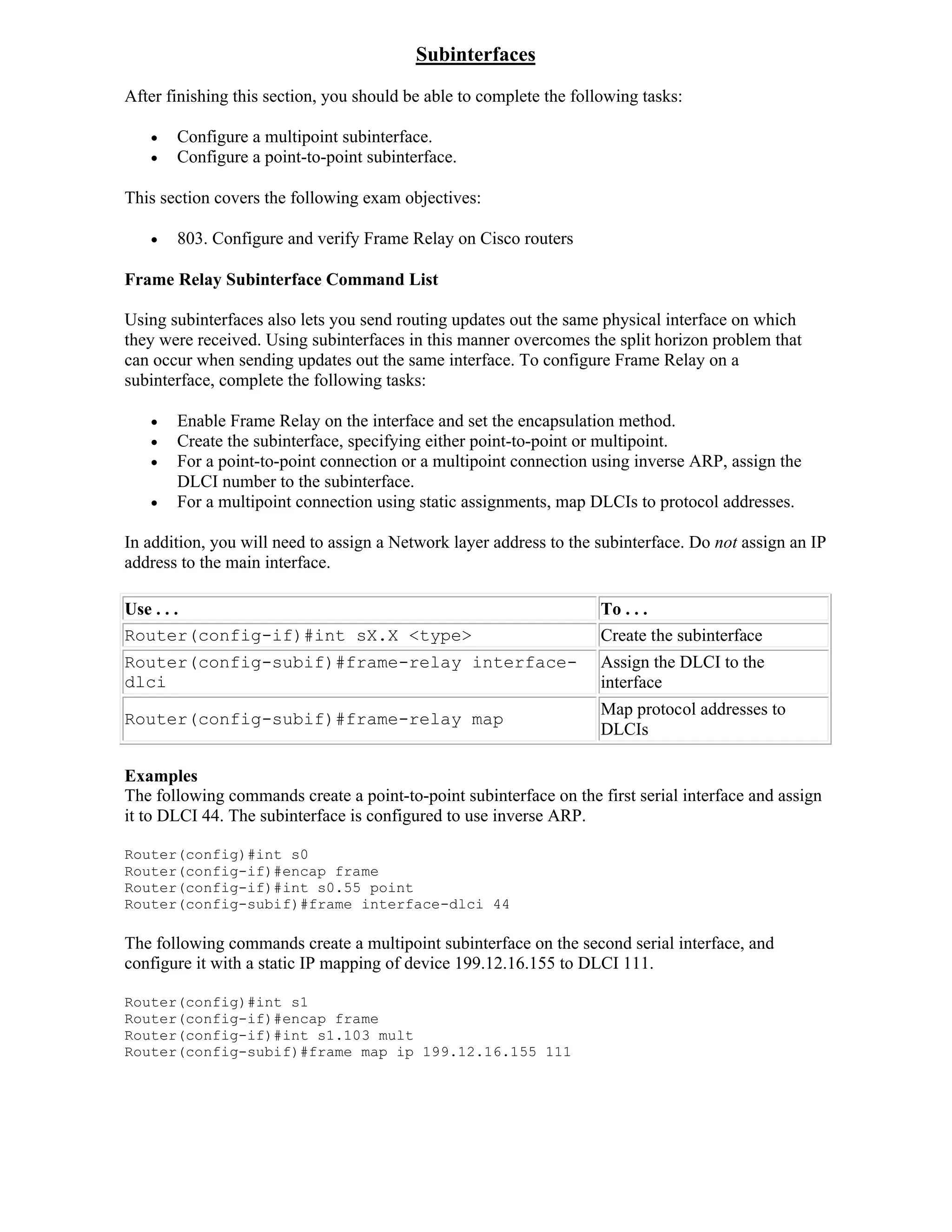 Subinterfaces
After finishing this section, you should be able to complete the following tasks:

      Configure a multipoint subinterface.
      Configure a point-to-point subinterface.

This section covers the following exam objectives:

      803. Configure and verify Frame Relay on Cisco routers

Frame Relay Subinterface Command List

Using subinterfaces also lets you send routing updates out the same physical interface on which
they were received. Using subinterfaces in this manner overcomes the split horizon problem that
can occur when sending updates out the same interface. To configure Frame Relay on a
subinterface, complete the following tasks:

      Enable Frame Relay on the interface and set the encapsulation method.
      Create the subinterface, specifying either point-to-point or multipoint.
      For a point-to-point connection or a multipoint connection using inverse ARP, assign the
       DLCI number to the subinterface.
      For a multipoint connection using static assignments, map DLCIs to protocol addresses.

In addition, you will need to assign a Network layer address to the subinterface. Do not assign an IP
address to the main interface.

Use . . .                                                            To . . .
Router(config-if)#int sX.X <type>                                    Create the subinterface
Router(config-subif)#frame-relay interface-                          Assign the DLCI to the
dlci                                                                 interface
                                                                     Map protocol addresses to
Router(config-subif)#frame-relay map
                                                                     DLCIs

Examples
The following commands create a point-to-point subinterface on the first serial interface and assign
it to DLCI 44. The subinterface is configured to use inverse ARP.

Router(config)#int s0
Router(config-if)#encap frame
Router(config-if)#int s0.55 point
Router(config-subif)#frame interface-dlci 44

The following commands create a multipoint subinterface on the second serial interface, and
configure it with a static IP mapping of device 199.12.16.155 to DLCI 111.

Router(config)#int s1
Router(config-if)#encap frame
Router(config-if)#int s1.103 mult
Router(config-subif)#frame map ip 199.12.16.155 111
 