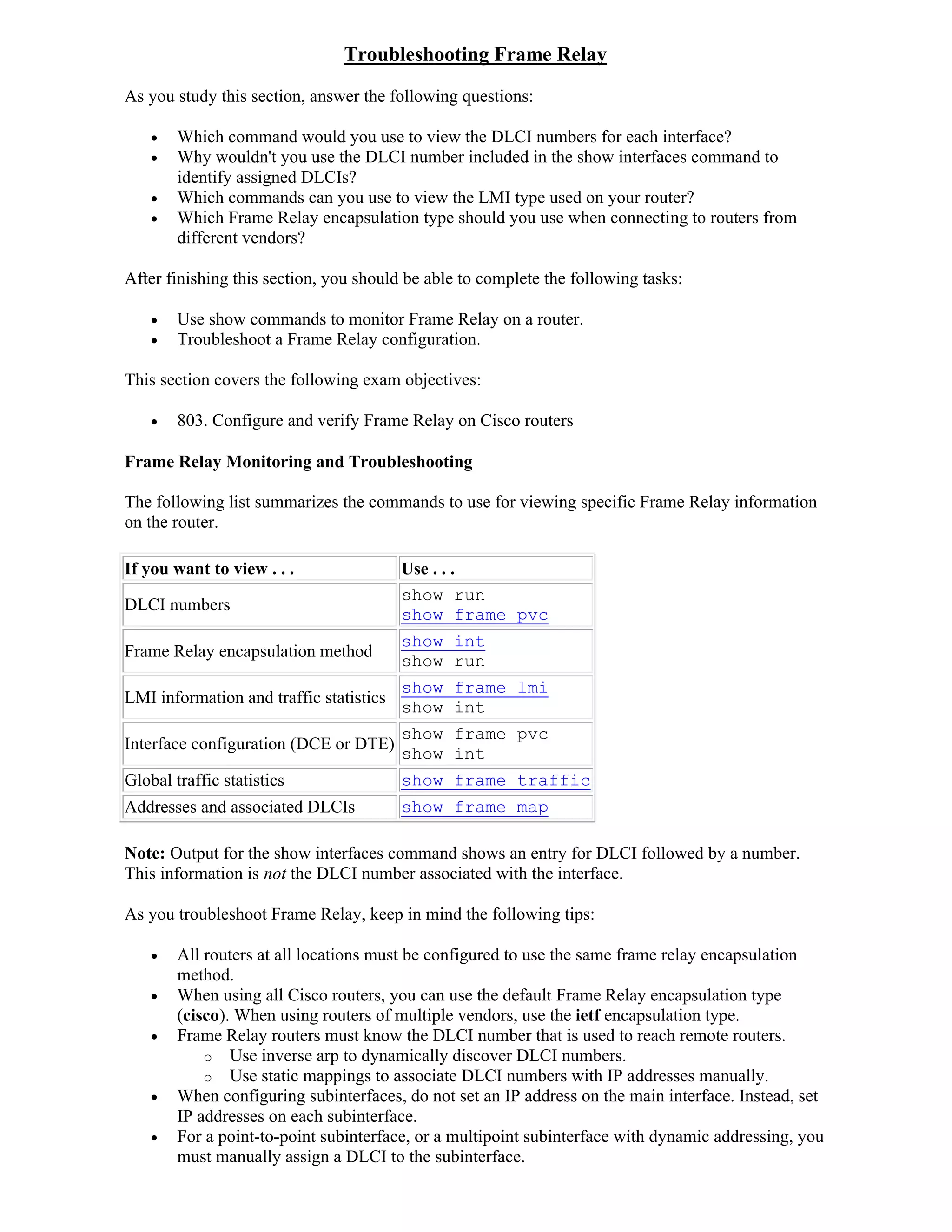 Troubleshooting Frame Relay
As you study this section, answer the following questions:

       Which command would you use to view the DLCI numbers for each interface?
       Why wouldn't you use the DLCI number included in the show interfaces command to
        identify assigned DLCIs?
       Which commands can you use to view the LMI type used on your router?
       Which Frame Relay encapsulation type should you use when connecting to routers from
        different vendors?

After finishing this section, you should be able to complete the following tasks:

       Use show commands to monitor Frame Relay on a router.
       Troubleshoot a Frame Relay configuration.

This section covers the following exam objectives:

       803. Configure and verify Frame Relay on Cisco routers

Frame Relay Monitoring and Troubleshooting

The following list summarizes the commands to use for viewing specific Frame Relay information
on the router.

If you want to view . . .                Use . . .
                                         show run
DLCI numbers
                                         show frame pvc
                                         show int
Frame Relay encapsulation method
                                         show run
                                         show frame lmi
LMI information and traffic statistics
                                         show int
                                         show frame pvc
Interface configuration (DCE or DTE)
                                         show int
Global traffic statistics                show frame traffic
Addresses and associated DLCIs           show frame map

Note: Output for the show interfaces command shows an entry for DLCI followed by a number.
This information is not the DLCI number associated with the interface.

As you troubleshoot Frame Relay, keep in mind the following tips:

       All routers at all locations must be configured to use the same frame relay encapsulation
        method.
       When using all Cisco routers, you can use the default Frame Relay encapsulation type
        (cisco). When using routers of multiple vendors, use the ietf encapsulation type.
       Frame Relay routers must know the DLCI number that is used to reach remote routers.
            o Use inverse arp to dynamically discover DLCI numbers.
            o Use static mappings to associate DLCI numbers with IP addresses manually.
       When configuring subinterfaces, do not set an IP address on the main interface. Instead, set
        IP addresses on each subinterface.
       For a point-to-point subinterface, or a multipoint subinterface with dynamic addressing, you
        must manually assign a DLCI to the subinterface.
 