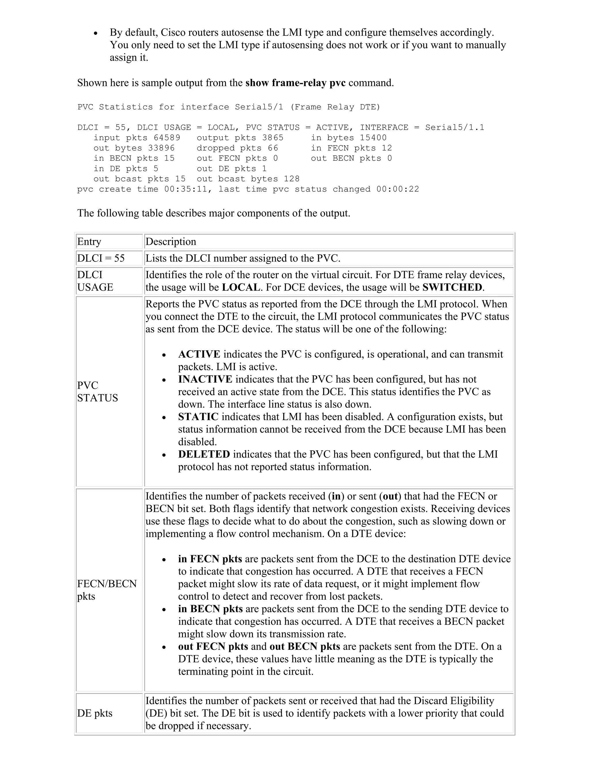     By default, Cisco routers autosense the LMI type and configure themselves accordingly.
        You only need to set the LMI type if autosensing does not work or if you want to manually
        assign it.

Shown here is sample output from the show frame-relay pvc command.

PVC Statistics for interface Serial5/1 (Frame Relay DTE)

DLCI = 55, DLCI USAGE = LOCAL, PVC STATUS = ACTIVE, INTERFACE = Serial5/1.1
   input pkts 64589   output pkts 3865     in bytes 15400
   out bytes 33896    dropped pkts 66      in FECN pkts 12
   in BECN pkts 15    out FECN pkts 0      out BECN pkts 0
   in DE pkts 5       out DE pkts 1
   out bcast pkts 15 out bcast bytes 128
pvc create time 00:35:11, last time pvc status changed 00:00:22

The following table describes major components of the output.

Entry           Description
DLCI = 55       Lists the DLCI number assigned to the PVC.
DLCI            Identifies the role of the router on the virtual circuit. For DTE frame relay devices,
USAGE           the usage will be LOCAL. For DCE devices, the usage will be SWITCHED.
                Reports the PVC status as reported from the DCE through the LMI protocol. When
                you connect the DTE to the circuit, the LMI protocol communicates the PVC status
                as sent from the DCE device. The status will be one of the following:

                      ACTIVE indicates the PVC is configured, is operational, and can transmit
                       packets. LMI is active.
                      INACTIVE indicates that the PVC has been configured, but has not
PVC
                       received an active state from the DCE. This status identifies the PVC as
STATUS
                       down. The interface line status is also down.
                      STATIC indicates that LMI has been disabled. A configuration exists, but
                       status information cannot be received from the DCE because LMI has been
                       disabled.
                      DELETED indicates that the PVC has been configured, but that the LMI
                       protocol has not reported status information.

                Identifies the number of packets received (in) or sent (out) that had the FECN or
                BECN bit set. Both flags identify that network congestion exists. Receiving devices
                use these flags to decide what to do about the congestion, such as slowing down or
                implementing a flow control mechanism. On a DTE device:

                      in FECN pkts are packets sent from the DCE to the destination DTE device
                       to indicate that congestion has occurred. A DTE that receives a FECN
FECN/BECN              packet might slow its rate of data request, or it might implement flow
pkts                   control to detect and recover from lost packets.
                      in BECN pkts are packets sent from the DCE to the sending DTE device to
                       indicate that congestion has occurred. A DTE that receives a BECN packet
                       might slow down its transmission rate.
                      out FECN pkts and out BECN pkts are packets sent from the DTE. On a
                       DTE device, these values have little meaning as the DTE is typically the
                       terminating point in the circuit.

                Identifies the number of packets sent or received that had the Discard Eligibility
DE pkts         (DE) bit set. The DE bit is used to identify packets with a lower priority that could
                be dropped if necessary.
 