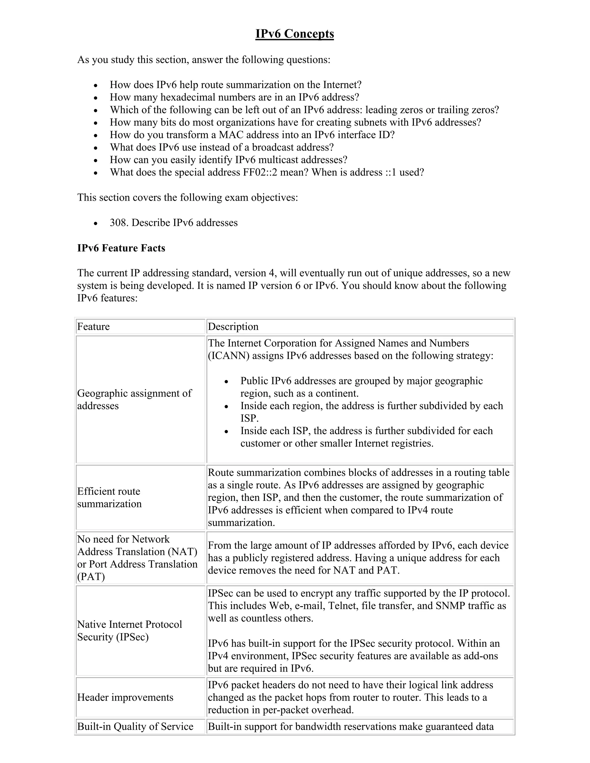 IPv6 Concepts
As you study this section, answer the following questions:

         How does IPv6 help route summarization on the Internet?
         How many hexadecimal numbers are in an IPv6 address?
         Which of the following can be left out of an IPv6 address: leading zeros or trailing zeros?
         How many bits do most organizations have for creating subnets with IPv6 addresses?
         How do you transform a MAC address into an IPv6 interface ID?
         What does IPv6 use instead of a broadcast address?
         How can you easily identify IPv6 multicast addresses?
         What does the special address FF02::2 mean? When is address ::1 used?

This section covers the following exam objectives:

         308. Describe IPv6 addresses

IPv6 Feature Facts

The current IP addressing standard, version 4, will eventually run out of unique addresses, so a new
system is being developed. It is named IP version 6 or IPv6. You should know about the following
IPv6 features:

Feature                         Description
                                The Internet Corporation for Assigned Names and Numbers
                                (ICANN) assigns IPv6 addresses based on the following strategy:

                                        Public IPv6 addresses are grouped by major geographic
Geographic assignment of                 region, such as a continent.
addresses                               Inside each region, the address is further subdivided by each
                                         ISP.
                                        Inside each ISP, the address is further subdivided for each
                                         customer or other smaller Internet registries.

                                Route summarization combines blocks of addresses in a routing table
                                as a single route. As IPv6 addresses are assigned by geographic
Efficient route
                                region, then ISP, and then the customer, the route summarization of
summarization
                                IPv6 addresses is efficient when compared to IPv4 route
                                summarization.
No need for Network
                            From the large amount of IP addresses afforded by IPv6, each device
Address Translation (NAT)
                            has a publicly registered address. Having a unique address for each
or Port Address Translation
                            device removes the need for NAT and PAT.
(PAT)
                                IPSec can be used to encrypt any traffic supported by the IP protocol.
                                This includes Web, e-mail, Telnet, file transfer, and SNMP traffic as
                                well as countless others.
Native Internet Protocol
Security (IPSec)
                                IPv6 has built-in support for the IPSec security protocol. Within an
                                IPv4 environment, IPSec security features are available as add-ons
                                but are required in IPv6.
                                IPv6 packet headers do not need to have their logical link address
Header improvements             changed as the packet hops from router to router. This leads to a
                                reduction in per-packet overhead.
Built-in Quality of Service     Built-in support for bandwidth reservations make guaranteed data
 