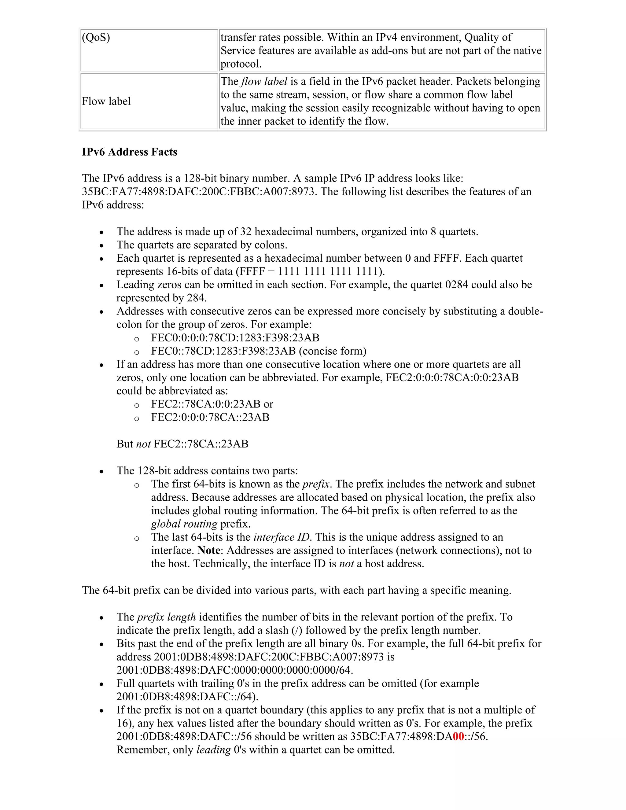 (QoS)                          transfer rates possible. Within an IPv4 environment, Quality of
                               Service features are available as add-ons but are not part of the native
                               protocol.
                               The flow label is a field in the IPv6 packet header. Packets belonging
                               to the same stream, session, or flow share a common flow label
Flow label
                               value, making the session easily recognizable without having to open
                               the inner packet to identify the flow.

IPv6 Address Facts

The IPv6 address is a 128-bit binary number. A sample IPv6 IP address looks like:
35BC:FA77:4898:DAFC:200C:FBBC:A007:8973. The following list describes the features of an
IPv6 address:

       The address is made up of 32 hexadecimal numbers, organized into 8 quartets.
       The quartets are separated by colons.
       Each quartet is represented as a hexadecimal number between 0 and FFFF. Each quartet
        represents 16-bits of data (FFFF = 1111 1111 1111 1111).
       Leading zeros can be omitted in each section. For example, the quartet 0284 could also be
        represented by 284.
       Addresses with consecutive zeros can be expressed more concisely by substituting a double-
        colon for the group of zeros. For example:
            o FEC0:0:0:0:78CD:1283:F398:23AB
            o FEC0::78CD:1283:F398:23AB (concise form)
       If an address has more than one consecutive location where one or more quartets are all
        zeros, only one location can be abbreviated. For example, FEC2:0:0:0:78CA:0:0:23AB
        could be abbreviated as:
            o FEC2::78CA:0:0:23AB or
            o FEC2:0:0:0:78CA::23AB

        But not FEC2::78CA::23AB

       The 128-bit address contains two parts:
           o The first 64-bits is known as the prefix. The prefix includes the network and subnet
              address. Because addresses are allocated based on physical location, the prefix also
              includes global routing information. The 64-bit prefix is often referred to as the
              global routing prefix.
           o The last 64-bits is the interface ID. This is the unique address assigned to an
              interface. Note: Addresses are assigned to interfaces (network connections), not to
              the host. Technically, the interface ID is not a host address.

The 64-bit prefix can be divided into various parts, with each part having a specific meaning.

       The prefix length identifies the number of bits in the relevant portion of the prefix. To
        indicate the prefix length, add a slash (/) followed by the prefix length number.
       Bits past the end of the prefix length are all binary 0s. For example, the full 64-bit prefix for
        address 2001:0DB8:4898:DAFC:200C:FBBC:A007:8973 is
        2001:0DB8:4898:DAFC:0000:0000:0000:0000/64.
       Full quartets with trailing 0's in the prefix address can be omitted (for example
        2001:0DB8:4898:DAFC::/64).
       If the prefix is not on a quartet boundary (this applies to any prefix that is not a multiple of
        16), any hex values listed after the boundary should written as 0's. For example, the prefix
        2001:0DB8:4898:DAFC::/56 should be written as 35BC:FA77:4898:DA00::/56.
        Remember, only leading 0's within a quartet can be omitted.
 