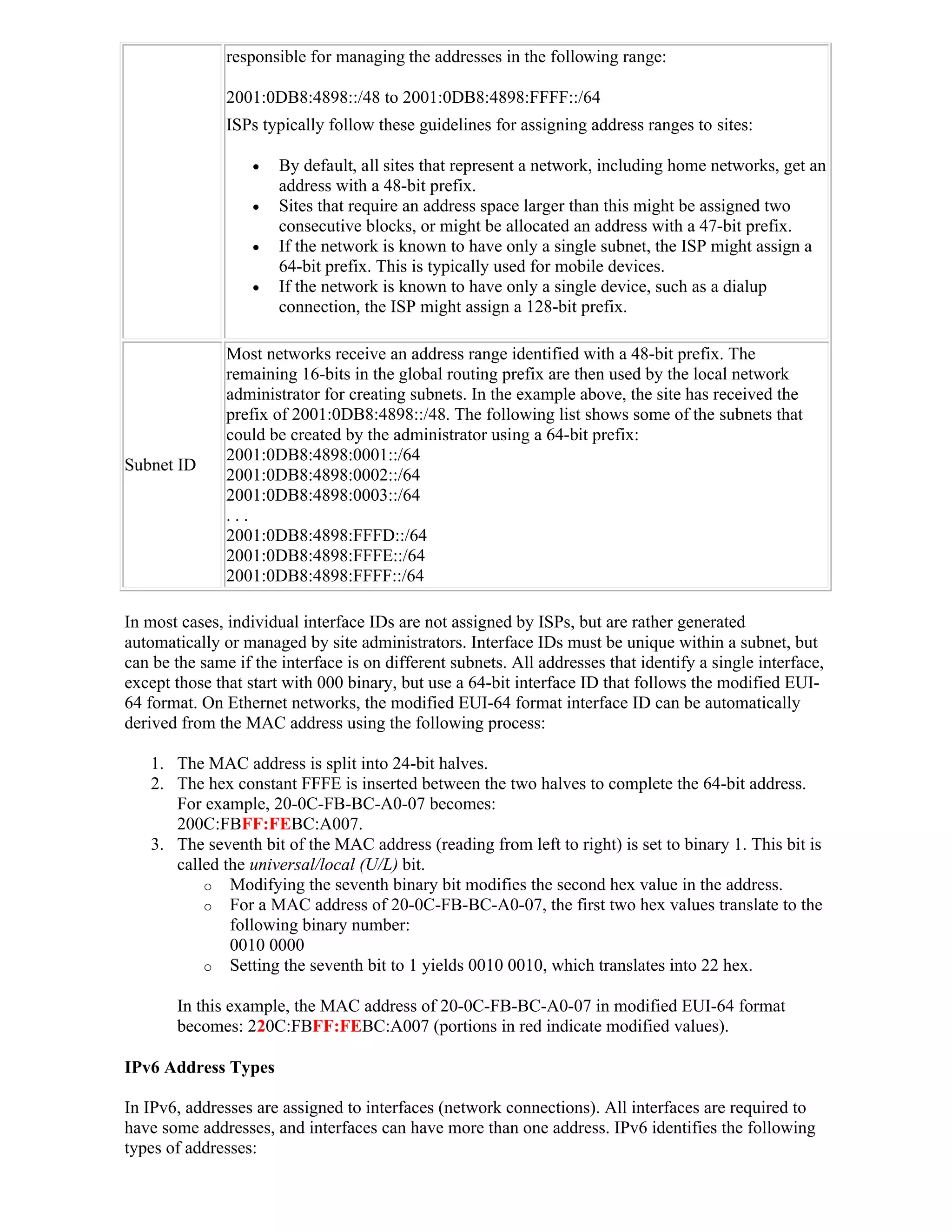 responsible for managing the addresses in the following range:

               2001:0DB8:4898::/48 to 2001:0DB8:4898:FFFF::/64
               ISPs typically follow these guidelines for assigning address ranges to sites:

                      By default, all sites that represent a network, including home networks, get an
                       address with a 48-bit prefix.
                      Sites that require an address space larger than this might be assigned two
                       consecutive blocks, or might be allocated an address with a 47-bit prefix.
                      If the network is known to have only a single subnet, the ISP might assign a
                       64-bit prefix. This is typically used for mobile devices.
                      If the network is known to have only a single device, such as a dialup
                       connection, the ISP might assign a 128-bit prefix.

               Most networks receive an address range identified with a 48-bit prefix. The
               remaining 16-bits in the global routing prefix are then used by the local network
               administrator for creating subnets. In the example above, the site has received the
               prefix of 2001:0DB8:4898::/48. The following list shows some of the subnets that
               could be created by the administrator using a 64-bit prefix:
               2001:0DB8:4898:0001::/64
Subnet ID
               2001:0DB8:4898:0002::/64
               2001:0DB8:4898:0003::/64
               ...
               2001:0DB8:4898:FFFD::/64
               2001:0DB8:4898:FFFE::/64
               2001:0DB8:4898:FFFF::/64

In most cases, individual interface IDs are not assigned by ISPs, but are rather generated
automatically or managed by site administrators. Interface IDs must be unique within a subnet, but
can be the same if the interface is on different subnets. All addresses that identify a single interface,
except those that start with 000 binary, but use a 64-bit interface ID that follows the modified EUI-
64 format. On Ethernet networks, the modified EUI-64 format interface ID can be automatically
derived from the MAC address using the following process:

   1. The MAC address is split into 24-bit halves.
   2. The hex constant FFFE is inserted between the two halves to complete the 64-bit address.
      For example, 20-0C-FB-BC-A0-07 becomes:
      200C:FBFF:FEBC:A007.
   3. The seventh bit of the MAC address (reading from left to right) is set to binary 1. This bit is
      called the universal/local (U/L) bit.
          o Modifying the seventh binary bit modifies the second hex value in the address.
          o For a MAC address of 20-0C-FB-BC-A0-07, the first two hex values translate to the
              following binary number:
              0010 0000
          o Setting the seventh bit to 1 yields 0010 0010, which translates into 22 hex.

       In this example, the MAC address of 20-0C-FB-BC-A0-07 in modified EUI-64 format
       becomes: 220C:FBFF:FEBC:A007 (portions in red indicate modified values).

IPv6 Address Types

In IPv6, addresses are assigned to interfaces (network connections). All interfaces are required to
have some addresses, and interfaces can have more than one address. IPv6 identifies the following
types of addresses:
 