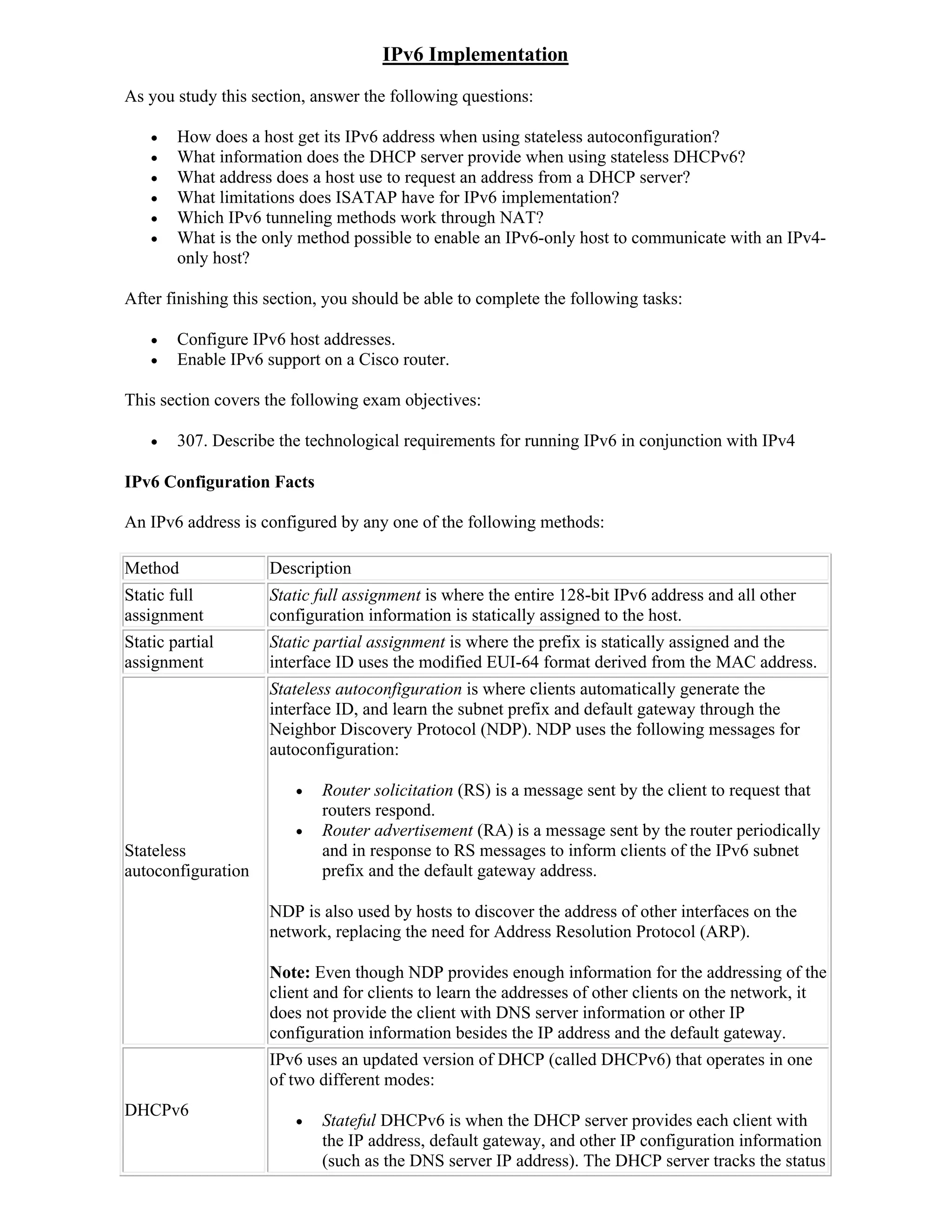 IPv6 Implementation
As you study this section, answer the following questions:

       How does a host get its IPv6 address when using stateless autoconfiguration?
       What information does the DHCP server provide when using stateless DHCPv6?
       What address does a host use to request an address from a DHCP server?
       What limitations does ISATAP have for IPv6 implementation?
       Which IPv6 tunneling methods work through NAT?
       What is the only method possible to enable an IPv6-only host to communicate with an IPv4-
        only host?

After finishing this section, you should be able to complete the following tasks:

       Configure IPv6 host addresses.
       Enable IPv6 support on a Cisco router.

This section covers the following exam objectives:

       307. Describe the technological requirements for running IPv6 in conjunction with IPv4

IPv6 Configuration Facts

An IPv6 address is configured by any one of the following methods:

Method               Description
Static full          Static full assignment is where the entire 128-bit IPv6 address and all other
assignment           configuration information is statically assigned to the host.
Static partial       Static partial assignment is where the prefix is statically assigned and the
assignment           interface ID uses the modified EUI-64 format derived from the MAC address.
                     Stateless autoconfiguration is where clients automatically generate the
                     interface ID, and learn the subnet prefix and default gateway through the
                     Neighbor Discovery Protocol (NDP). NDP uses the following messages for
                     autoconfiguration:

                           Router solicitation (RS) is a message sent by the client to request that
                            routers respond.
                           Router advertisement (RA) is a message sent by the router periodically
Stateless                   and in response to RS messages to inform clients of the IPv6 subnet
autoconfiguration           prefix and the default gateway address.

                     NDP is also used by hosts to discover the address of other interfaces on the
                     network, replacing the need for Address Resolution Protocol (ARP).

                     Note: Even though NDP provides enough information for the addressing of the
                     client and for clients to learn the addresses of other clients on the network, it
                     does not provide the client with DNS server information or other IP
                     configuration information besides the IP address and the default gateway.
                     IPv6 uses an updated version of DHCP (called DHCPv6) that operates in one
                     of two different modes:
DHCPv6
                           Stateful DHCPv6 is when the DHCP server provides each client with
                            the IP address, default gateway, and other IP configuration information
                            (such as the DNS server IP address). The DHCP server tracks the status
 
