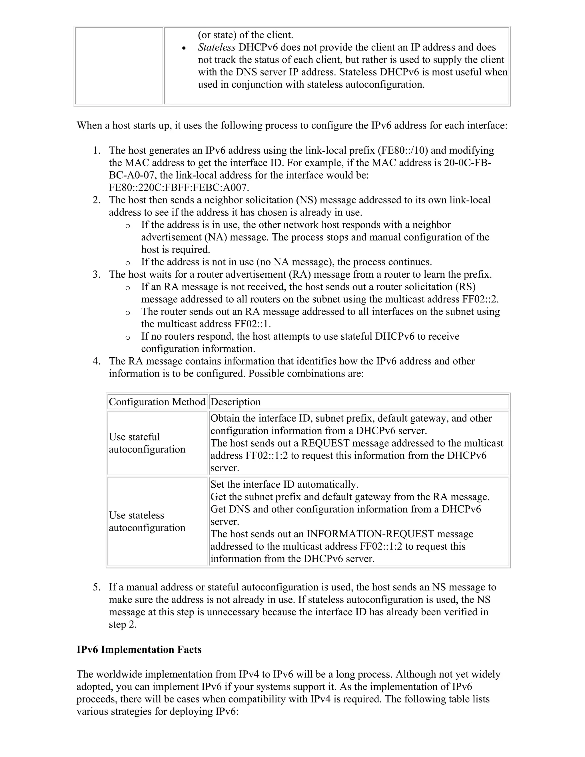 (or state) of the client.
                           Stateless DHCPv6 does not provide the client an IP address and does
                            not track the status of each client, but rather is used to supply the client
                            with the DNS server IP address. Stateless DHCPv6 is most useful when
                            used in conjunction with stateless autoconfiguration.


When a host starts up, it uses the following process to configure the IPv6 address for each interface:

   1. The host generates an IPv6 address using the link-local prefix (FE80::/10) and modifying
      the MAC address to get the interface ID. For example, if the MAC address is 20-0C-FB-
      BC-A0-07, the link-local address for the interface would be:
      FE80::220C:FBFF:FEBC:A007.
   2. The host then sends a neighbor solicitation (NS) message addressed to its own link-local
      address to see if the address it has chosen is already in use.
          o If the address is in use, the other network host responds with a neighbor
             advertisement (NA) message. The process stops and manual configuration of the
             host is required.
          o If the address is not in use (no NA message), the process continues.
   3. The host waits for a router advertisement (RA) message from a router to learn the prefix.
          o If an RA message is not received, the host sends out a router solicitation (RS)
             message addressed to all routers on the subnet using the multicast address FF02::2.
          o The router sends out an RA message addressed to all interfaces on the subnet using
             the multicast address FF02::1.
          o If no routers respond, the host attempts to use stateful DHCPv6 to receive
             configuration information.
   4. The RA message contains information that identifies how the IPv6 address and other
      information is to be configured. Possible combinations are:

       Configuration Method Description
                               Obtain the interface ID, subnet prefix, default gateway, and other
                               configuration information from a DHCPv6 server.
       Use stateful
                               The host sends out a REQUEST message addressed to the multicast
       autoconfiguration
                               address FF02::1:2 to request this information from the DHCPv6
                               server.
                               Set the interface ID automatically.
                               Get the subnet prefix and default gateway from the RA message.
                               Get DNS and other configuration information from a DHCPv6
       Use stateless
                               server.
       autoconfiguration
                               The host sends out an INFORMATION-REQUEST message
                               addressed to the multicast address FF02::1:2 to request this
                               information from the DHCPv6 server.

   5. If a manual address or stateful autoconfiguration is used, the host sends an NS message to
      make sure the address is not already in use. If stateless autoconfiguration is used, the NS
      message at this step is unnecessary because the interface ID has already been verified in
      step 2.

IPv6 Implementation Facts

The worldwide implementation from IPv4 to IPv6 will be a long process. Although not yet widely
adopted, you can implement IPv6 if your systems support it. As the implementation of IPv6
proceeds, there will be cases when compatibility with IPv4 is required. The following table lists
various strategies for deploying IPv6:
 