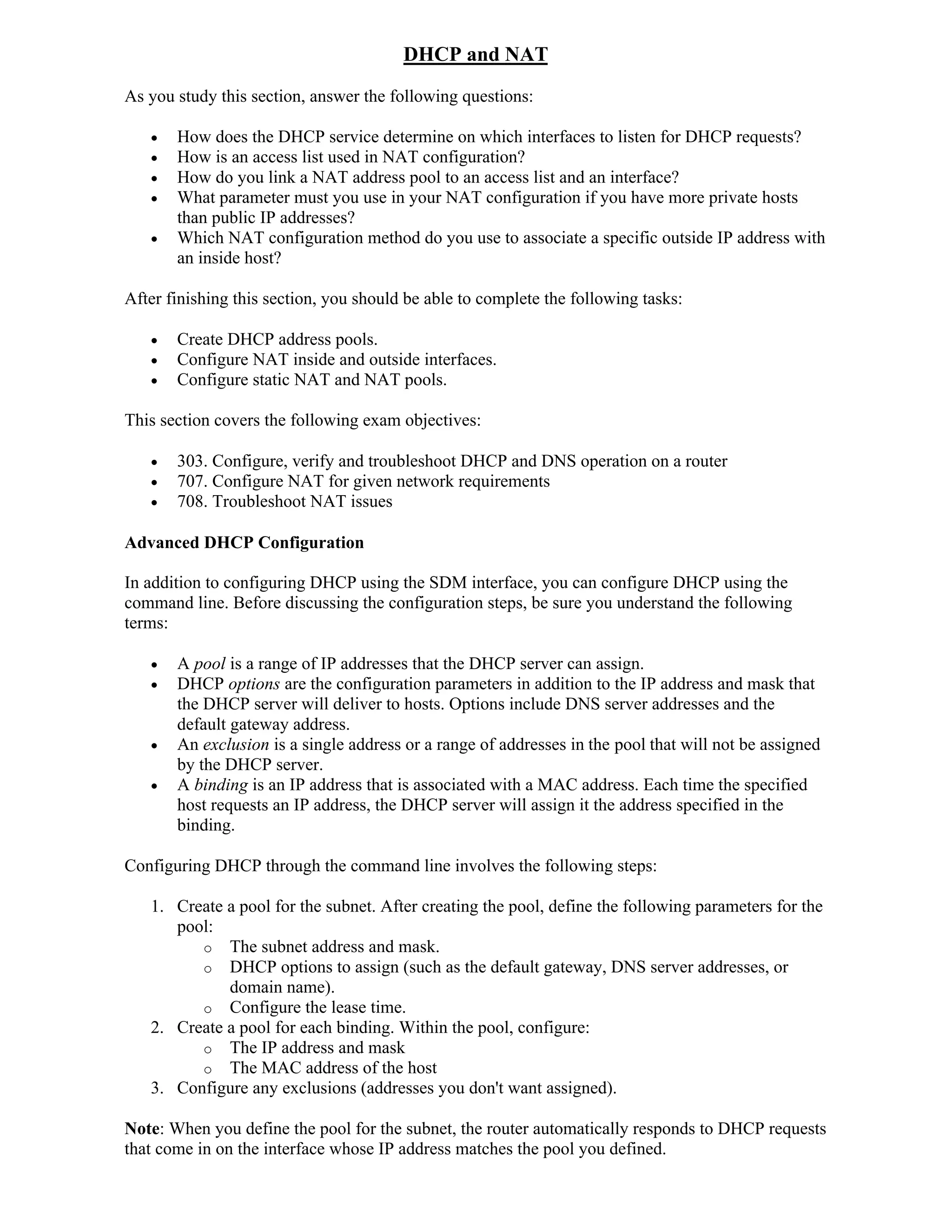 DHCP and NAT
As you study this section, answer the following questions:

      How does the DHCP service determine on which interfaces to listen for DHCP requests?
      How is an access list used in NAT configuration?
      How do you link a NAT address pool to an access list and an interface?
      What parameter must you use in your NAT configuration if you have more private hosts
       than public IP addresses?
      Which NAT configuration method do you use to associate a specific outside IP address with
       an inside host?

After finishing this section, you should be able to complete the following tasks:

      Create DHCP address pools.
      Configure NAT inside and outside interfaces.
      Configure static NAT and NAT pools.

This section covers the following exam objectives:

      303. Configure, verify and troubleshoot DHCP and DNS operation on a router
      707. Configure NAT for given network requirements
      708. Troubleshoot NAT issues

Advanced DHCP Configuration

In addition to configuring DHCP using the SDM interface, you can configure DHCP using the
command line. Before discussing the configuration steps, be sure you understand the following
terms:

      A pool is a range of IP addresses that the DHCP server can assign.
      DHCP options are the configuration parameters in addition to the IP address and mask that
       the DHCP server will deliver to hosts. Options include DNS server addresses and the
       default gateway address.
      An exclusion is a single address or a range of addresses in the pool that will not be assigned
       by the DHCP server.
      A binding is an IP address that is associated with a MAC address. Each time the specified
       host requests an IP address, the DHCP server will assign it the address specified in the
       binding.

Configuring DHCP through the command line involves the following steps:

   1. Create a pool for the subnet. After creating the pool, define the following parameters for the
      pool:
         o The subnet address and mask.
         o DHCP options to assign (such as the default gateway, DNS server addresses, or
             domain name).
         o Configure the lease time.
   2. Create a pool for each binding. Within the pool, configure:
         o The IP address and mask
         o The MAC address of the host
   3. Configure any exclusions (addresses you don't want assigned).

Note: When you define the pool for the subnet, the router automatically responds to DHCP requests
that come in on the interface whose IP address matches the pool you defined.
 