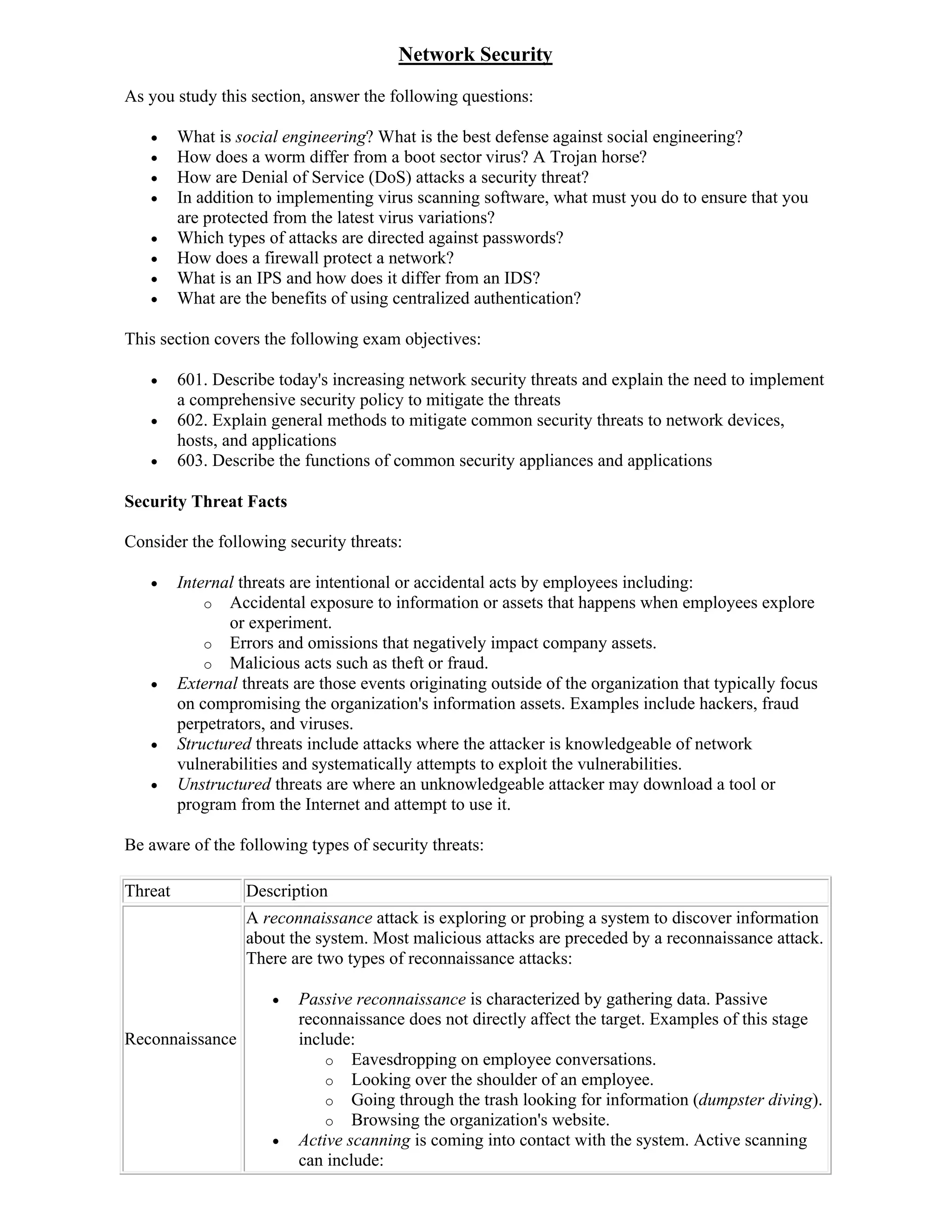 Network Security
As you study this section, answer the following questions:

        What is social engineering? What is the best defense against social engineering?
        How does a worm differ from a boot sector virus? A Trojan horse?
        How are Denial of Service (DoS) attacks a security threat?
        In addition to implementing virus scanning software, what must you do to ensure that you
         are protected from the latest virus variations?
        Which types of attacks are directed against passwords?
        How does a firewall protect a network?
        What is an IPS and how does it differ from an IDS?
        What are the benefits of using centralized authentication?

This section covers the following exam objectives:

        601. Describe today's increasing network security threats and explain the need to implement
         a comprehensive security policy to mitigate the threats
        602. Explain general methods to mitigate common security threats to network devices,
         hosts, and applications
        603. Describe the functions of common security appliances and applications

Security Threat Facts

Consider the following security threats:

        Internal threats are intentional or accidental acts by employees including:
             o Accidental exposure to information or assets that happens when employees explore
                or experiment.
             o Errors and omissions that negatively impact company assets.
             o Malicious acts such as theft or fraud.
        External threats are those events originating outside of the organization that typically focus
         on compromising the organization's information assets. Examples include hackers, fraud
         perpetrators, and viruses.
        Structured threats include attacks where the attacker is knowledgeable of network
         vulnerabilities and systematically attempts to exploit the vulnerabilities.
        Unstructured threats are where an unknowledgeable attacker may download a tool or
         program from the Internet and attempt to use it.

Be aware of the following types of security threats:

Threat             Description
                   A reconnaissance attack is exploring or probing a system to discover information
                   about the system. Most malicious attacks are preceded by a reconnaissance attack.
                   There are two types of reconnaissance attacks:

                         Passive reconnaissance is characterized by gathering data. Passive
                          reconnaissance does not directly affect the target. Examples of this stage
Reconnaissance            include:
                              o Eavesdropping on employee conversations.
                              o Looking over the shoulder of an employee.
                              o Going through the trash looking for information (dumpster diving).
                              o Browsing the organization's website.
                         Active scanning is coming into contact with the system. Active scanning
                          can include:
 