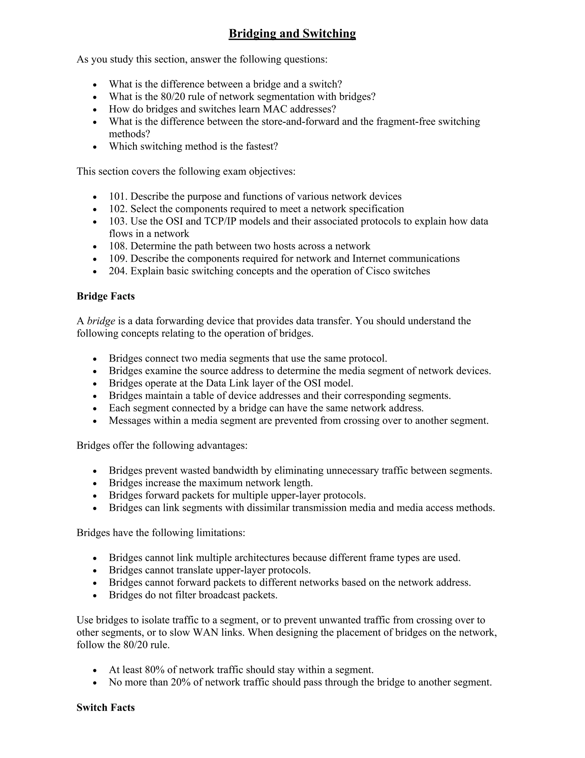 Bridging and Switching
As you study this section, answer the following questions:

      What is the difference between a bridge and a switch?
      What is the 80/20 rule of network segmentation with bridges?
      How do bridges and switches learn MAC addresses?
      What is the difference between the store-and-forward and the fragment-free switching
       methods?
      Which switching method is the fastest?

This section covers the following exam objectives:

      101. Describe the purpose and functions of various network devices
      102. Select the components required to meet a network specification
      103. Use the OSI and TCP/IP models and their associated protocols to explain how data
       flows in a network
      108. Determine the path between two hosts across a network
      109. Describe the components required for network and Internet communications
      204. Explain basic switching concepts and the operation of Cisco switches

Bridge Facts

A bridge is a data forwarding device that provides data transfer. You should understand the
following concepts relating to the operation of bridges.

      Bridges connect two media segments that use the same protocol.
      Bridges examine the source address to determine the media segment of network devices.
      Bridges operate at the Data Link layer of the OSI model.
      Bridges maintain a table of device addresses and their corresponding segments.
      Each segment connected by a bridge can have the same network address.
      Messages within a media segment are prevented from crossing over to another segment.

Bridges offer the following advantages:

      Bridges prevent wasted bandwidth by eliminating unnecessary traffic between segments.
      Bridges increase the maximum network length.
      Bridges forward packets for multiple upper-layer protocols.
      Bridges can link segments with dissimilar transmission media and media access methods.

Bridges have the following limitations:

      Bridges cannot link multiple architectures because different frame types are used.
      Bridges cannot translate upper-layer protocols.
      Bridges cannot forward packets to different networks based on the network address.
      Bridges do not filter broadcast packets.

Use bridges to isolate traffic to a segment, or to prevent unwanted traffic from crossing over to
other segments, or to slow WAN links. When designing the placement of bridges on the network,
follow the 80/20 rule.

      At least 80% of network traffic should stay within a segment.
      No more than 20% of network traffic should pass through the bridge to another segment.

Switch Facts
 