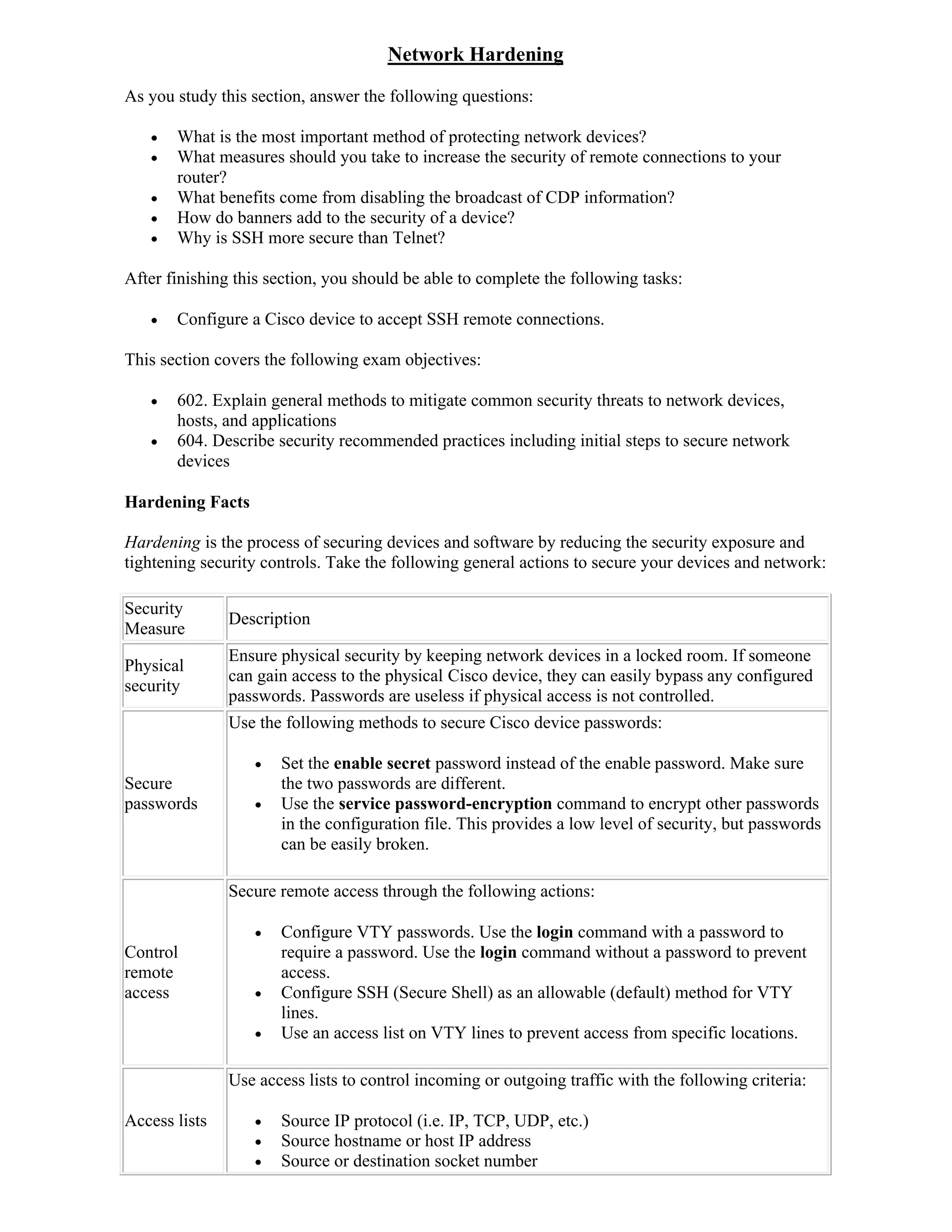 Network Hardening
As you study this section, answer the following questions:

      What is the most important method of protecting network devices?
      What measures should you take to increase the security of remote connections to your
       router?
      What benefits come from disabling the broadcast of CDP information?
      How do banners add to the security of a device?
      Why is SSH more secure than Telnet?

After finishing this section, you should be able to complete the following tasks:

      Configure a Cisco device to accept SSH remote connections.

This section covers the following exam objectives:

      602. Explain general methods to mitigate common security threats to network devices,
       hosts, and applications
      604. Describe security recommended practices including initial steps to secure network
       devices

Hardening Facts

Hardening is the process of securing devices and software by reducing the security exposure and
tightening security controls. Take the following general actions to secure your devices and network:

Security
               Description
Measure
               Ensure physical security by keeping network devices in a locked room. If someone
Physical
               can gain access to the physical Cisco device, they can easily bypass any configured
security
               passwords. Passwords are useless if physical access is not controlled.
               Use the following methods to secure Cisco device passwords:

                     Set the enable secret password instead of the enable password. Make sure
Secure                the two passwords are different.
passwords            Use the service password-encryption command to encrypt other passwords
                      in the configuration file. This provides a low level of security, but passwords
                      can be easily broken.

               Secure remote access through the following actions:

                     Configure VTY passwords. Use the login command with a password to
Control               require a password. Use the login command without a password to prevent
remote                access.
access               Configure SSH (Secure Shell) as an allowable (default) method for VTY
                      lines.
                     Use an access list on VTY lines to prevent access from specific locations.

               Use access lists to control incoming or outgoing traffic with the following criteria:

Access lists         Source IP protocol (i.e. IP, TCP, UDP, etc.)
                     Source hostname or host IP address
                     Source or destination socket number
 