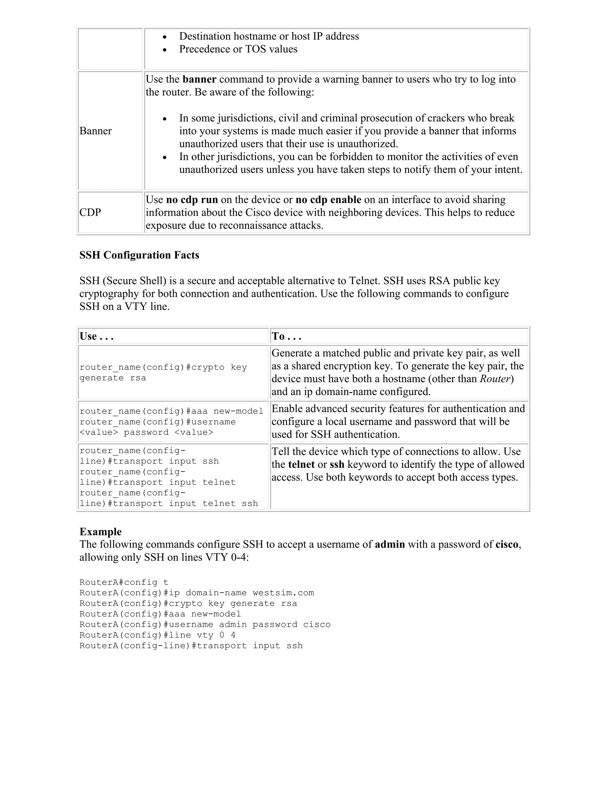    Destination hostname or host IP address
                    Precedence or TOS values

              Use the banner command to provide a warning banner to users who try to log into
              the router. Be aware of the following:

                    In some jurisdictions, civil and criminal prosecution of crackers who break
Banner               into your systems is made much easier if you provide a banner that informs
                     unauthorized users that their use is unauthorized.
                    In other jurisdictions, you can be forbidden to monitor the activities of even
                     unauthorized users unless you have taken steps to notify them of your intent.

              Use no cdp run on the device or no cdp enable on an interface to avoid sharing
CDP           information about the Cisco device with neighboring devices. This helps to reduce
              exposure due to reconnaissance attacks.

SSH Configuration Facts

SSH (Secure Shell) is a secure and acceptable alternative to Telnet. SSH uses RSA public key
cryptography for both connection and authentication. Use the following commands to configure
SSH on a VTY line.

Use . . .                                To . . .
                                         Generate a matched public and private key pair, as well
router_name(config)#crypto key           as a shared encryption key. To generate the key pair, the
generate rsa                             device must have both a hostname (other than Router)
                                         and an ip domain-name configured.
router_name(config)#aaa new-model        Enable advanced security features for authentication and
router_name(config)#username             configure a local username and password that will be
<value> password <value>                 used for SSH authentication.
router_name(config-                      Tell the device which type of connections to allow. Use
line)#transport input ssh                the telnet or ssh keyword to identify the type of allowed
router_name(config-
line)#transport input telnet             access. Use both keywords to accept both access types.
router_name(config-
line)#transport input telnet ssh


Example
The following commands configure SSH to accept a username of admin with a password of cisco,
allowing only SSH on lines VTY 0-4:

RouterA#config t
RouterA(config)#ip domain-name westsim.com
RouterA(config)#crypto key generate rsa
RouterA(config)#aaa new-model
RouterA(config)#username admin password cisco
RouterA(config)#line vty 0 4
RouterA(config-line)#transport input ssh
 