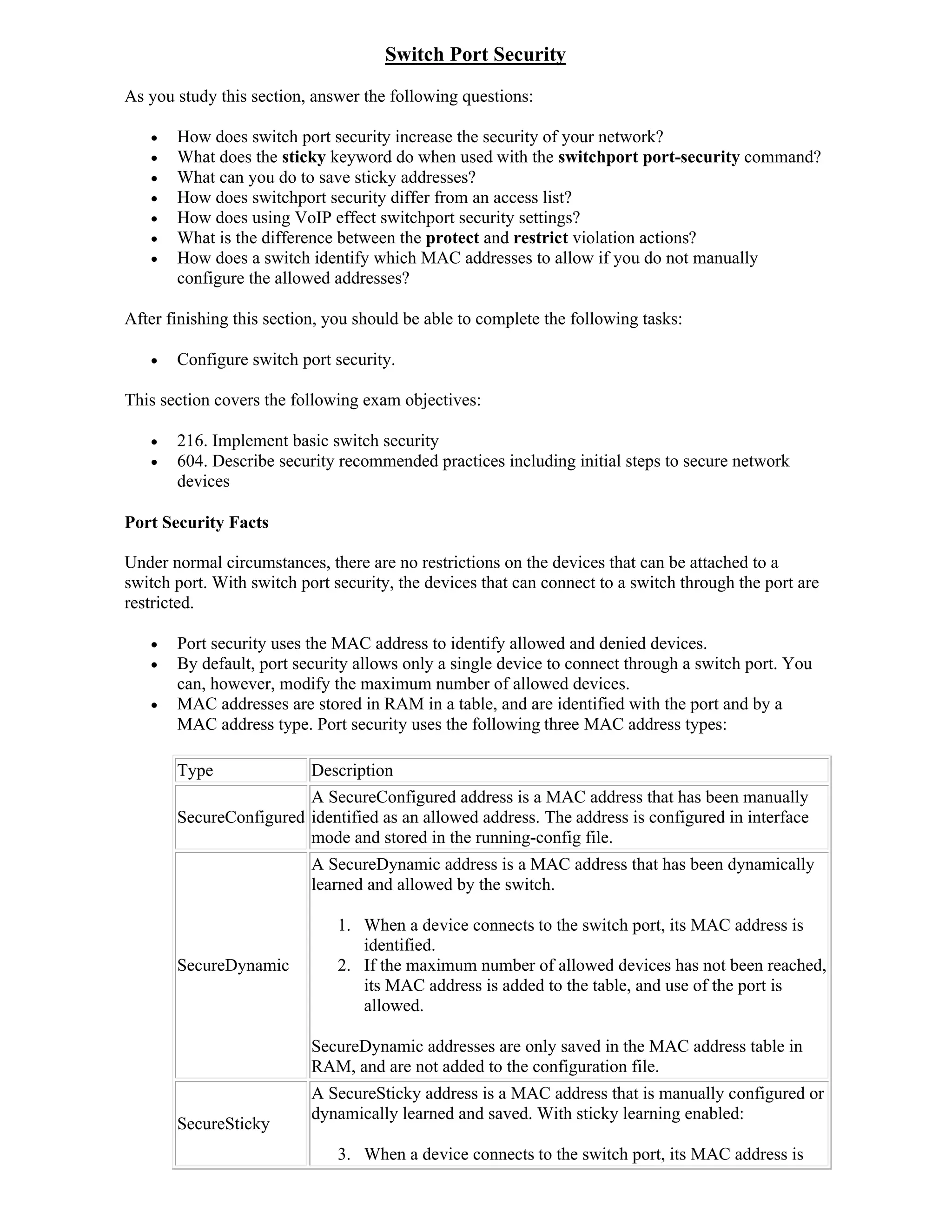 Switch Port Security
As you study this section, answer the following questions:

      How does switch port security increase the security of your network?
      What does the sticky keyword do when used with the switchport port-security command?
      What can you do to save sticky addresses?
      How does switchport security differ from an access list?
      How does using VoIP effect switchport security settings?
      What is the difference between the protect and restrict violation actions?
      How does a switch identify which MAC addresses to allow if you do not manually
       configure the allowed addresses?

After finishing this section, you should be able to complete the following tasks:

      Configure switch port security.

This section covers the following exam objectives:

      216. Implement basic switch security
      604. Describe security recommended practices including initial steps to secure network
       devices

Port Security Facts

Under normal circumstances, there are no restrictions on the devices that can be attached to a
switch port. With switch port security, the devices that can connect to a switch through the port are
restricted.

      Port security uses the MAC address to identify allowed and denied devices.
      By default, port security allows only a single device to connect through a switch port. You
       can, however, modify the maximum number of allowed devices.
      MAC addresses are stored in RAM in a table, and are identified with the port and by a
       MAC address type. Port security uses the following three MAC address types:

       Type                Description
                        A SecureConfigured address is a MAC address that has been manually
       SecureConfigured identified as an allowed address. The address is configured in interface
                        mode and stored in the running-config file.
                           A SecureDynamic address is a MAC address that has been dynamically
                           learned and allowed by the switch.

                               1. When a device connects to the switch port, its MAC address is
                                  identified.
       SecureDynamic           2. If the maximum number of allowed devices has not been reached,
                                  its MAC address is added to the table, and use of the port is
                                  allowed.

                           SecureDynamic addresses are only saved in the MAC address table in
                           RAM, and are not added to the configuration file.
                           A SecureSticky address is a MAC address that is manually configured or
                           dynamically learned and saved. With sticky learning enabled:
       SecureSticky
                               3. When a device connects to the switch port, its MAC address is
 