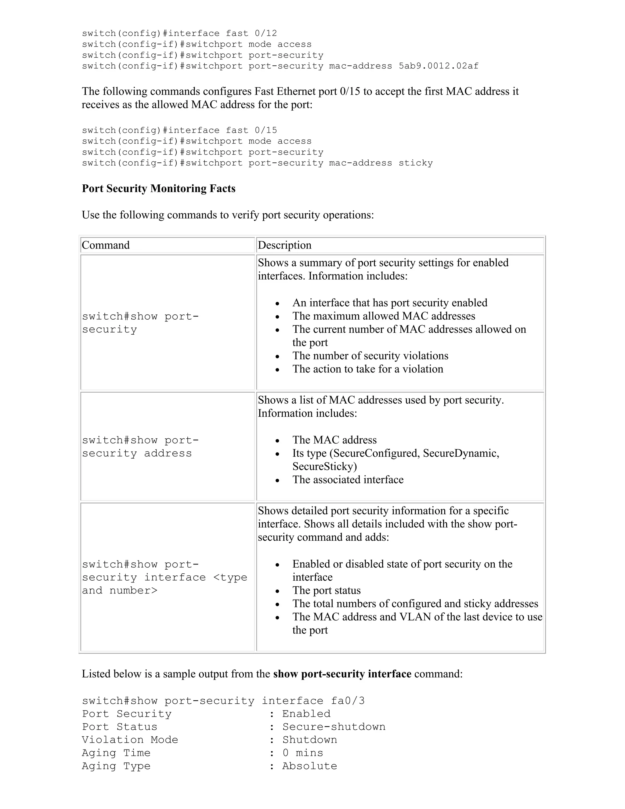 switch(config)#interface fast 0/12
switch(config-if)#switchport mode access
switch(config-if)#switchport port-security
switch(config-if)#switchport port-security mac-address 5ab9.0012.02af

The following commands configures Fast Ethernet port 0/15 to accept the first MAC address it
receives as the allowed MAC address for the port:

switch(config)#interface fast 0/15
switch(config-if)#switchport mode access
switch(config-if)#switchport port-security
switch(config-if)#switchport port-security mac-address sticky

Port Security Monitoring Facts

Use the following commands to verify port security operations:

Command                              Description
                                     Shows a summary of port security settings for enabled
                                     interfaces. Information includes:

                                           An interface that has port security enabled
switch#show port-                          The maximum allowed MAC addresses
security                                   The current number of MAC addresses allowed on
                                            the port
                                           The number of security violations
                                           The action to take for a violation

                                     Shows a list of MAC addresses used by port security.
                                     Information includes:

switch#show port-                          The MAC address
security address                           Its type (SecureConfigured, SecureDynamic,
                                            SecureSticky)
                                           The associated interface

                                     Shows detailed port security information for a specific
                                     interface. Shows all details included with the show port-
                                     security command and adds:

switch#show port-                          Enabled or disabled state of port security on the
security interface <type                    interface
and number>                                The port status
                                           The total numbers of configured and sticky addresses
                                           The MAC address and VLAN of the last device to use
                                            the port


Listed below is a sample output from the show port-security interface command:

switch#show port-security interface fa0/3
Port Security              : Enabled
Port Status                : Secure-shutdown
Violation Mode             : Shutdown
Aging Time                 : 0 mins
Aging Type                 : Absolute
 