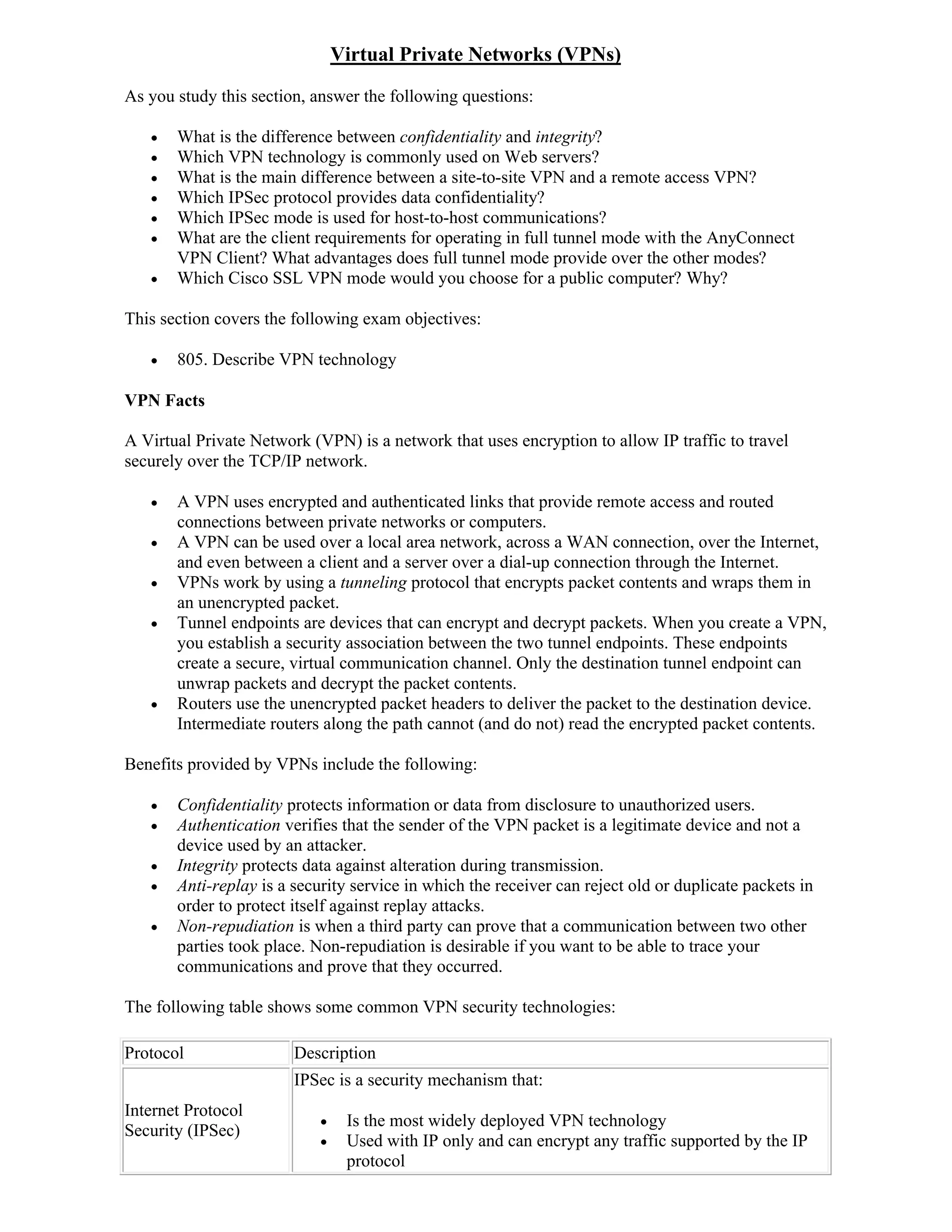 Virtual Private Networks (VPNs)
As you study this section, answer the following questions:

      What is the difference between confidentiality and integrity?
      Which VPN technology is commonly used on Web servers?
      What is the main difference between a site-to-site VPN and a remote access VPN?
      Which IPSec protocol provides data confidentiality?
      Which IPSec mode is used for host-to-host communications?
      What are the client requirements for operating in full tunnel mode with the AnyConnect
       VPN Client? What advantages does full tunnel mode provide over the other modes?
      Which Cisco SSL VPN mode would you choose for a public computer? Why?

This section covers the following exam objectives:

      805. Describe VPN technology

VPN Facts

A Virtual Private Network (VPN) is a network that uses encryption to allow IP traffic to travel
securely over the TCP/IP network.

      A VPN uses encrypted and authenticated links that provide remote access and routed
       connections between private networks or computers.
      A VPN can be used over a local area network, across a WAN connection, over the Internet,
       and even between a client and a server over a dial-up connection through the Internet.
      VPNs work by using a tunneling protocol that encrypts packet contents and wraps them in
       an unencrypted packet.
      Tunnel endpoints are devices that can encrypt and decrypt packets. When you create a VPN,
       you establish a security association between the two tunnel endpoints. These endpoints
       create a secure, virtual communication channel. Only the destination tunnel endpoint can
       unwrap packets and decrypt the packet contents.
      Routers use the unencrypted packet headers to deliver the packet to the destination device.
       Intermediate routers along the path cannot (and do not) read the encrypted packet contents.

Benefits provided by VPNs include the following:

      Confidentiality protects information or data from disclosure to unauthorized users.
      Authentication verifies that the sender of the VPN packet is a legitimate device and not a
       device used by an attacker.
      Integrity protects data against alteration during transmission.
      Anti-replay is a security service in which the receiver can reject old or duplicate packets in
       order to protect itself against replay attacks.
      Non-repudiation is when a third party can prove that a communication between two other
       parties took place. Non-repudiation is desirable if you want to be able to trace your
       communications and prove that they occurred.

The following table shows some common VPN security technologies:

Protocol                Description
                        IPSec is a security mechanism that:
Internet Protocol
                                Is the most widely deployed VPN technology
Security (IPSec)
                                Used with IP only and can encrypt any traffic supported by the IP
                                 protocol
 