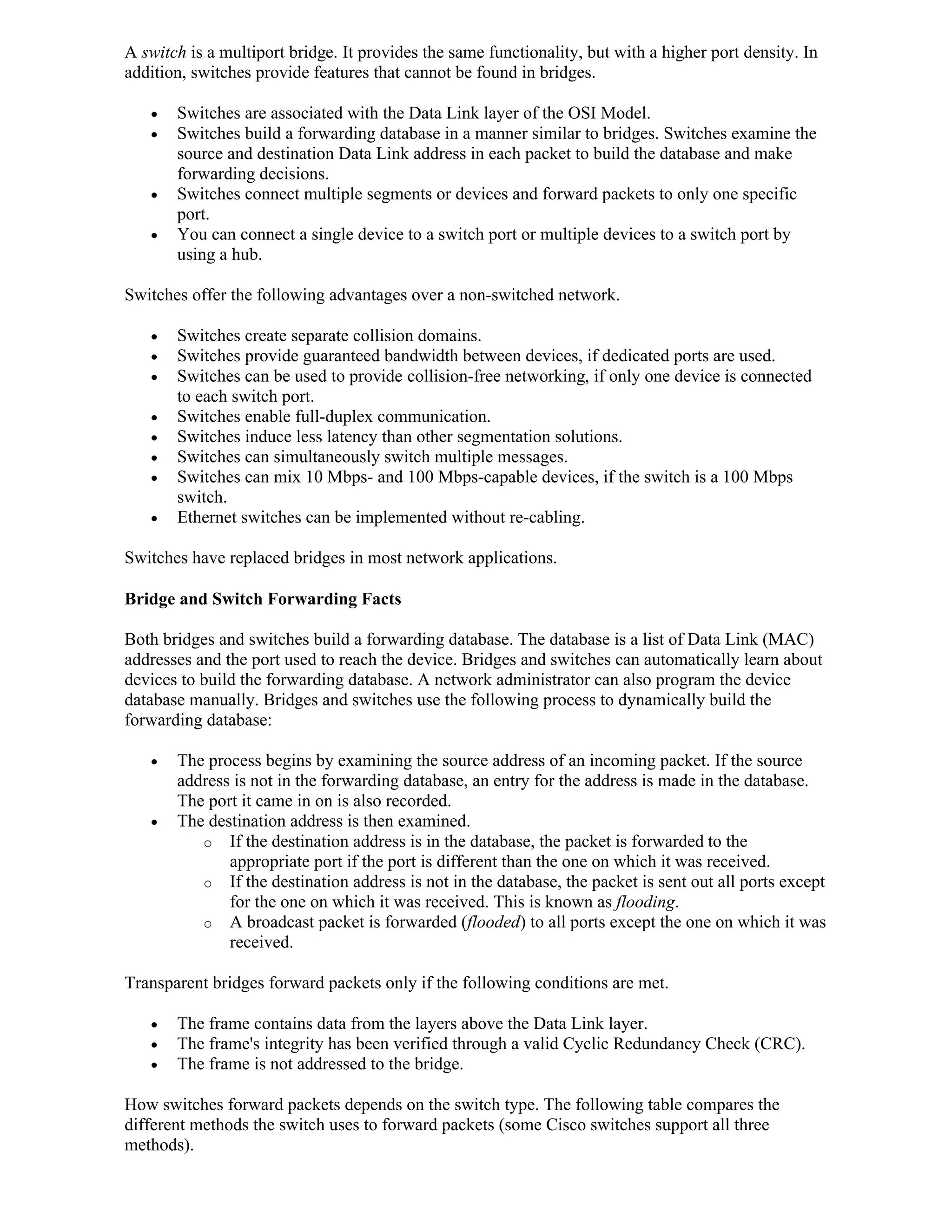 A switch is a multiport bridge. It provides the same functionality, but with a higher port density. In
addition, switches provide features that cannot be found in bridges.

      Switches are associated with the Data Link layer of the OSI Model.
      Switches build a forwarding database in a manner similar to bridges. Switches examine the
       source and destination Data Link address in each packet to build the database and make
       forwarding decisions.
      Switches connect multiple segments or devices and forward packets to only one specific
       port.
      You can connect a single device to a switch port or multiple devices to a switch port by
       using a hub.

Switches offer the following advantages over a non-switched network.

      Switches create separate collision domains.
      Switches provide guaranteed bandwidth between devices, if dedicated ports are used.
      Switches can be used to provide collision-free networking, if only one device is connected
       to each switch port.
      Switches enable full-duplex communication.
      Switches induce less latency than other segmentation solutions.
      Switches can simultaneously switch multiple messages.
      Switches can mix 10 Mbps- and 100 Mbps-capable devices, if the switch is a 100 Mbps
       switch.
      Ethernet switches can be implemented without re-cabling.

Switches have replaced bridges in most network applications.

Bridge and Switch Forwarding Facts

Both bridges and switches build a forwarding database. The database is a list of Data Link (MAC)
addresses and the port used to reach the device. Bridges and switches can automatically learn about
devices to build the forwarding database. A network administrator can also program the device
database manually. Bridges and switches use the following process to dynamically build the
forwarding database:

      The process begins by examining the source address of an incoming packet. If the source
       address is not in the forwarding database, an entry for the address is made in the database.
       The port it came in on is also recorded.
      The destination address is then examined.
          o If the destination address is in the database, the packet is forwarded to the
              appropriate port if the port is different than the one on which it was received.
          o If the destination address is not in the database, the packet is sent out all ports except
              for the one on which it was received. This is known as flooding.
          o A broadcast packet is forwarded (flooded) to all ports except the one on which it was
              received.

Transparent bridges forward packets only if the following conditions are met.

      The frame contains data from the layers above the Data Link layer.
      The frame's integrity has been verified through a valid Cyclic Redundancy Check (CRC).
      The frame is not addressed to the bridge.

How switches forward packets depends on the switch type. The following table compares the
different methods the switch uses to forward packets (some Cisco switches support all three
methods).
 