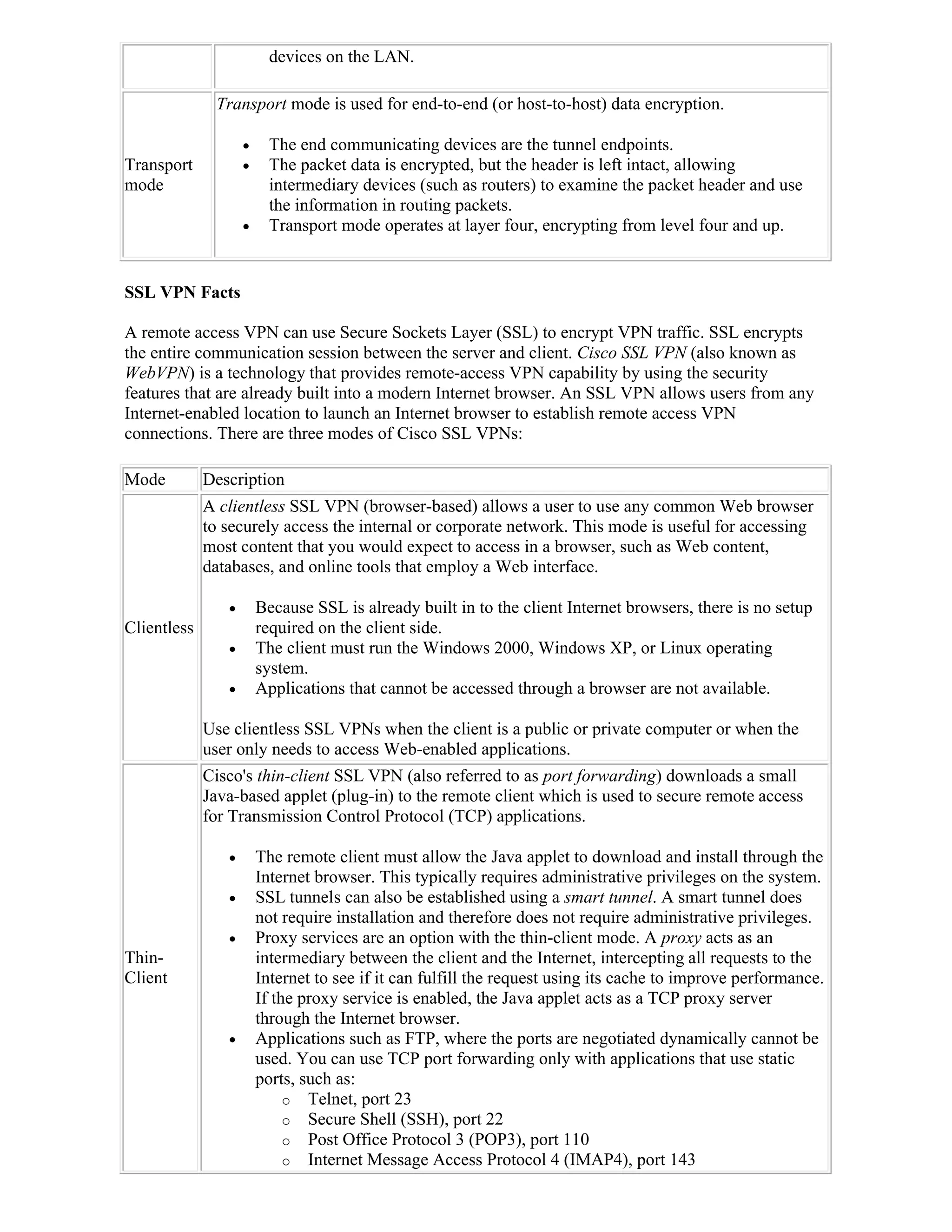 devices on the LAN.

              Transport mode is used for end-to-end (or host-to-host) data encryption.

                         The end communicating devices are the tunnel endpoints.
Transport                The packet data is encrypted, but the header is left intact, allowing
mode                      intermediary devices (such as routers) to examine the packet header and use
                          the information in routing packets.
                         Transport mode operates at layer four, encrypting from level four and up.


SSL VPN Facts

A remote access VPN can use Secure Sockets Layer (SSL) to encrypt VPN traffic. SSL encrypts
the entire communication session between the server and client. Cisco SSL VPN (also known as
WebVPN) is a technology that provides remote-access VPN capability by using the security
features that are already built into a modern Internet browser. An SSL VPN allows users from any
Internet-enabled location to launch an Internet browser to establish remote access VPN
connections. There are three modes of Cisco SSL VPNs:

Mode         Description
             A clientless SSL VPN (browser-based) allows a user to use any common Web browser
             to securely access the internal or corporate network. This mode is useful for accessing
             most content that you would expect to access in a browser, such as Web content,
             databases, and online tools that employ a Web interface.

                       Because SSL is already built in to the client Internet browsers, there is no setup
Clientless              required on the client side.
                       The client must run the Windows 2000, Windows XP, or Linux operating
                        system.
                       Applications that cannot be accessed through a browser are not available.

             Use clientless SSL VPNs when the client is a public or private computer or when the
             user only needs to access Web-enabled applications.
             Cisco's thin-client SSL VPN (also referred to as port forwarding) downloads a small
             Java-based applet (plug-in) to the remote client which is used to secure remote access
             for Transmission Control Protocol (TCP) applications.

                       The remote client must allow the Java applet to download and install through the
                        Internet browser. This typically requires administrative privileges on the system.
                       SSL tunnels can also be established using a smart tunnel. A smart tunnel does
                        not require installation and therefore does not require administrative privileges.
                       Proxy services are an option with the thin-client mode. A proxy acts as an
Thin-                   intermediary between the client and the Internet, intercepting all requests to the
Client                  Internet to see if it can fulfill the request using its cache to improve performance.
                        If the proxy service is enabled, the Java applet acts as a TCP proxy server
                        through the Internet browser.
                       Applications such as FTP, where the ports are negotiated dynamically cannot be
                        used. You can use TCP port forwarding only with applications that use static
                        ports, such as:
                             o Telnet, port 23
                             o Secure Shell (SSH), port 22
                             o Post Office Protocol 3 (POP3), port 110
                             o Internet Message Access Protocol 4 (IMAP4), port 143
 