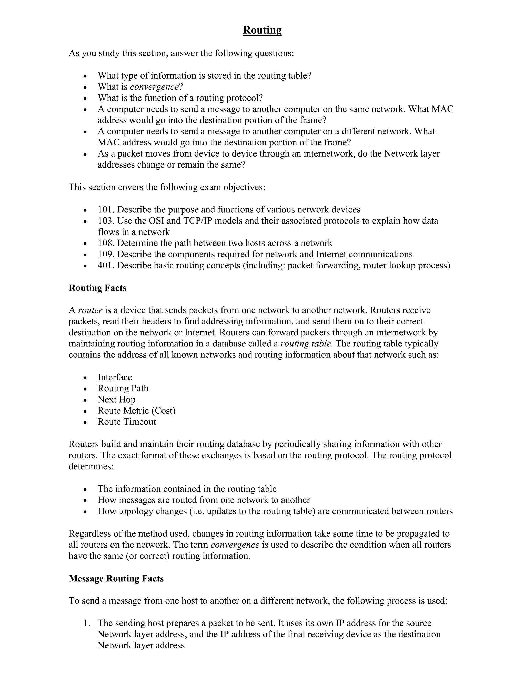 Routing
As you study this section, answer the following questions:

      What type of information is stored in the routing table?
      What is convergence?
      What is the function of a routing protocol?
      A computer needs to send a message to another computer on the same network. What MAC
       address would go into the destination portion of the frame?
      A computer needs to send a message to another computer on a different network. What
       MAC address would go into the destination portion of the frame?
      As a packet moves from device to device through an internetwork, do the Network layer
       addresses change or remain the same?

This section covers the following exam objectives:

      101. Describe the purpose and functions of various network devices
      103. Use the OSI and TCP/IP models and their associated protocols to explain how data
       flows in a network
      108. Determine the path between two hosts across a network
      109. Describe the components required for network and Internet communications
      401. Describe basic routing concepts (including: packet forwarding, router lookup process)

Routing Facts

A router is a device that sends packets from one network to another network. Routers receive
packets, read their headers to find addressing information, and send them on to their correct
destination on the network or Internet. Routers can forward packets through an internetwork by
maintaining routing information in a database called a routing table. The routing table typically
contains the address of all known networks and routing information about that network such as:

      Interface
      Routing Path
      Next Hop
      Route Metric (Cost)
      Route Timeout

Routers build and maintain their routing database by periodically sharing information with other
routers. The exact format of these exchanges is based on the routing protocol. The routing protocol
determines:

      The information contained in the routing table
      How messages are routed from one network to another
      How topology changes (i.e. updates to the routing table) are communicated between routers

Regardless of the method used, changes in routing information take some time to be propagated to
all routers on the network. The term convergence is used to describe the condition when all routers
have the same (or correct) routing information.

Message Routing Facts

To send a message from one host to another on a different network, the following process is used:

   1. The sending host prepares a packet to be sent. It uses its own IP address for the source
      Network layer address, and the IP address of the final receiving device as the destination
      Network layer address.
 