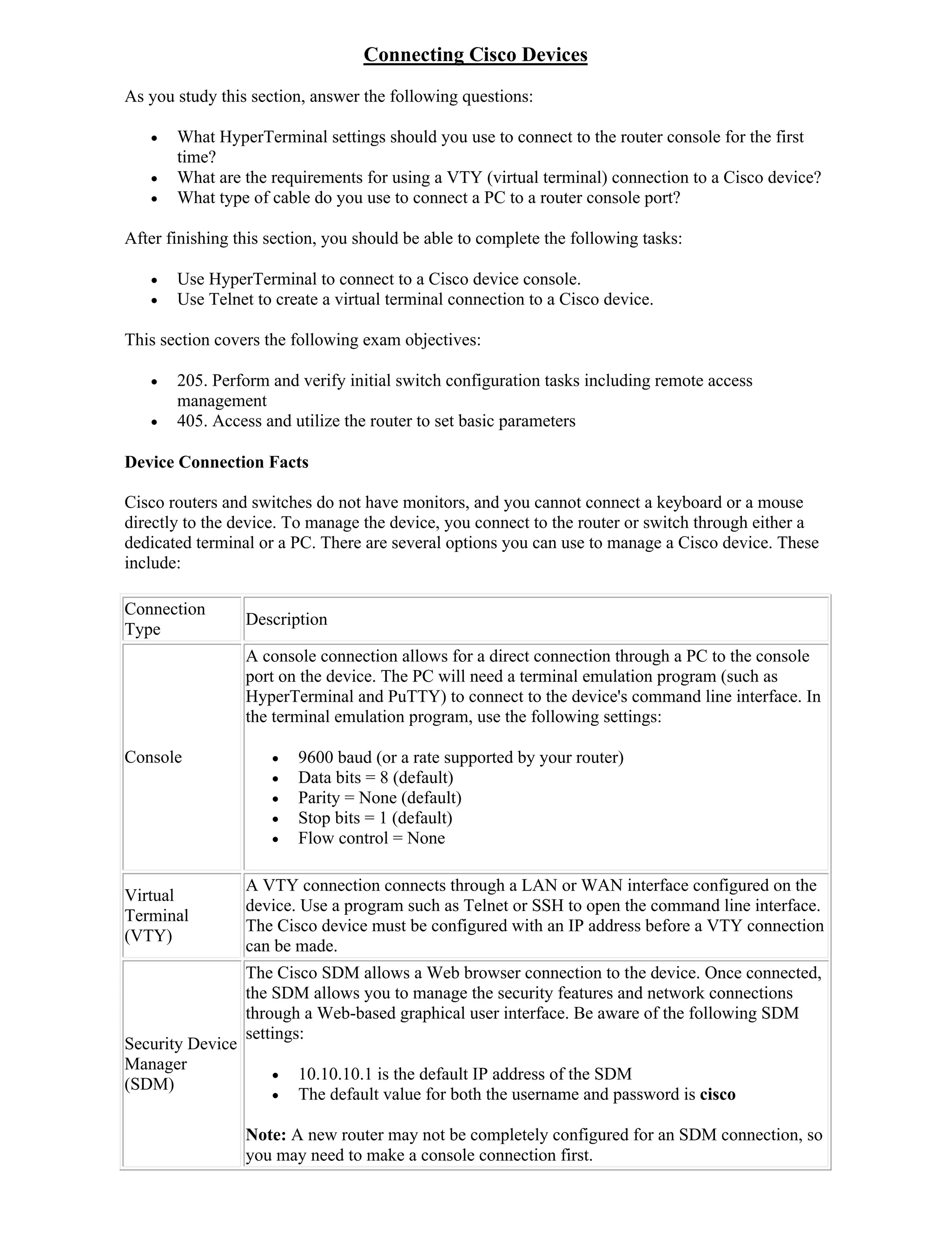 Connecting Cisco Devices
As you study this section, answer the following questions:

      What HyperTerminal settings should you use to connect to the router console for the first
       time?
      What are the requirements for using a VTY (virtual terminal) connection to a Cisco device?
      What type of cable do you use to connect a PC to a router console port?

After finishing this section, you should be able to complete the following tasks:

      Use HyperTerminal to connect to a Cisco device console.
      Use Telnet to create a virtual terminal connection to a Cisco device.

This section covers the following exam objectives:

      205. Perform and verify initial switch configuration tasks including remote access
       management
      405. Access and utilize the router to set basic parameters

Device Connection Facts

Cisco routers and switches do not have monitors, and you cannot connect a keyboard or a mouse
directly to the device. To manage the device, you connect to the router or switch through either a
dedicated terminal or a PC. There are several options you can use to manage a Cisco device. These
include:

Connection
                  Description
Type
                  A console connection allows for a direct connection through a PC to the console
                  port on the device. The PC will need a terminal emulation program (such as
                  HyperTerminal and PuTTY) to connect to the device's command line interface. In
                  the terminal emulation program, use the following settings:

Console                 9600 baud (or a rate supported by your router)
                        Data bits = 8 (default)
                        Parity = None (default)
                        Stop bits = 1 (default)
                        Flow control = None

                  A VTY connection connects through a LAN or WAN interface configured on the
Virtual
                  device. Use a program such as Telnet or SSH to open the command line interface.
Terminal
                  The Cisco device must be configured with an IP address before a VTY connection
(VTY)
                  can be made.
                  The Cisco SDM allows a Web browser connection to the device. Once connected,
                  the SDM allows you to manage the security features and network connections
                  through a Web-based graphical user interface. Be aware of the following SDM
                  settings:
Security Device
Manager
                        10.10.10.1 is the default IP address of the SDM
(SDM)
                        The default value for both the username and password is cisco

                  Note: A new router may not be completely configured for an SDM connection, so
                  you may need to make a console connection first.
 