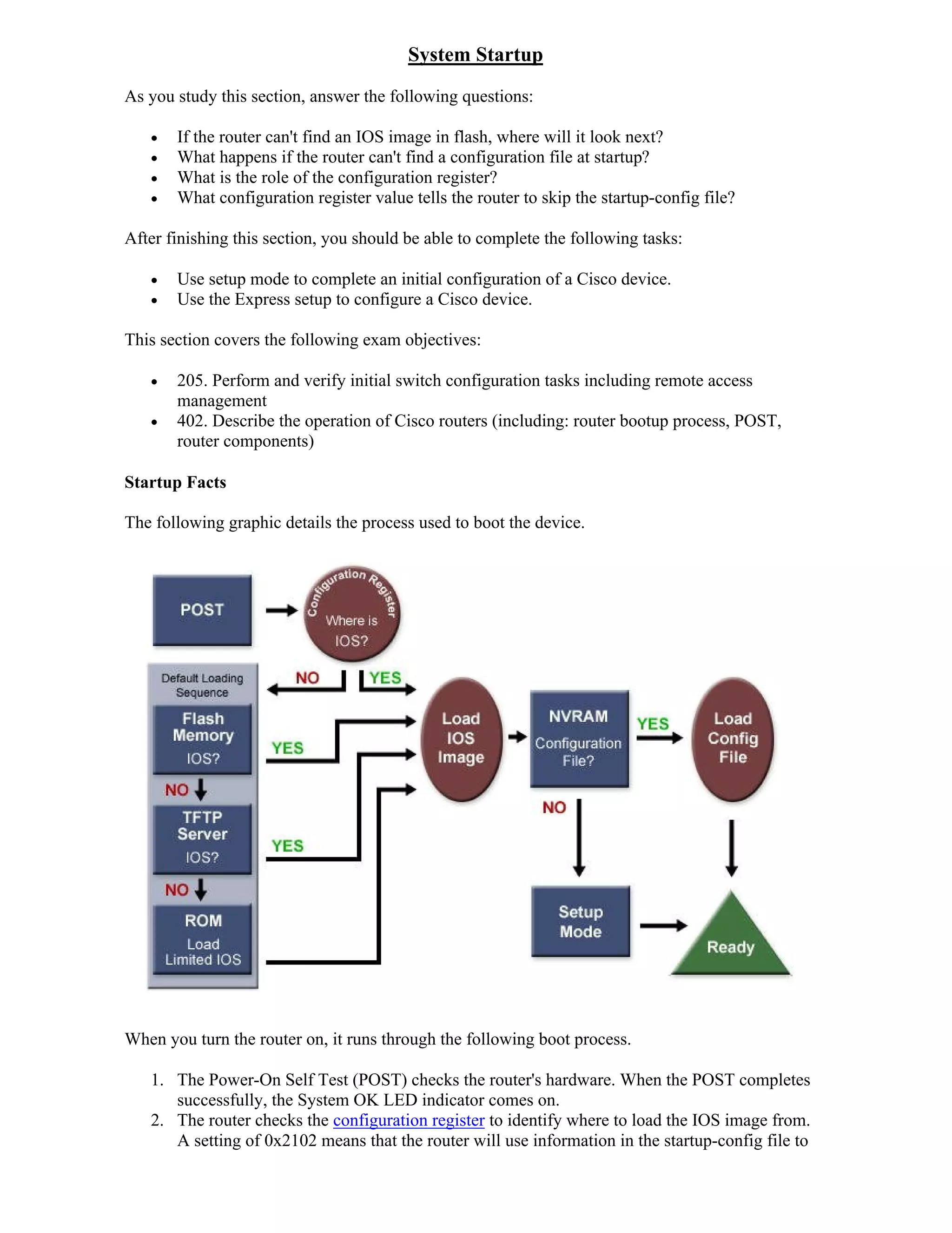 System Startup
As you study this section, answer the following questions:

      If the router can't find an IOS image in flash, where will it look next?
      What happens if the router can't find a configuration file at startup?
      What is the role of the configuration register?
      What configuration register value tells the router to skip the startup-config file?

After finishing this section, you should be able to complete the following tasks:

      Use setup mode to complete an initial configuration of a Cisco device.
      Use the Express setup to configure a Cisco device.

This section covers the following exam objectives:

      205. Perform and verify initial switch configuration tasks including remote access
       management
      402. Describe the operation of Cisco routers (including: router bootup process, POST,
       router components)

Startup Facts

The following graphic details the process used to boot the device.




When you turn the router on, it runs through the following boot process.

   1. The Power-On Self Test (POST) checks the router's hardware. When the POST completes
      successfully, the System OK LED indicator comes on.
   2. The router checks the configuration register to identify where to load the IOS image from.
      A setting of 0x2102 means that the router will use information in the startup-config file to
 