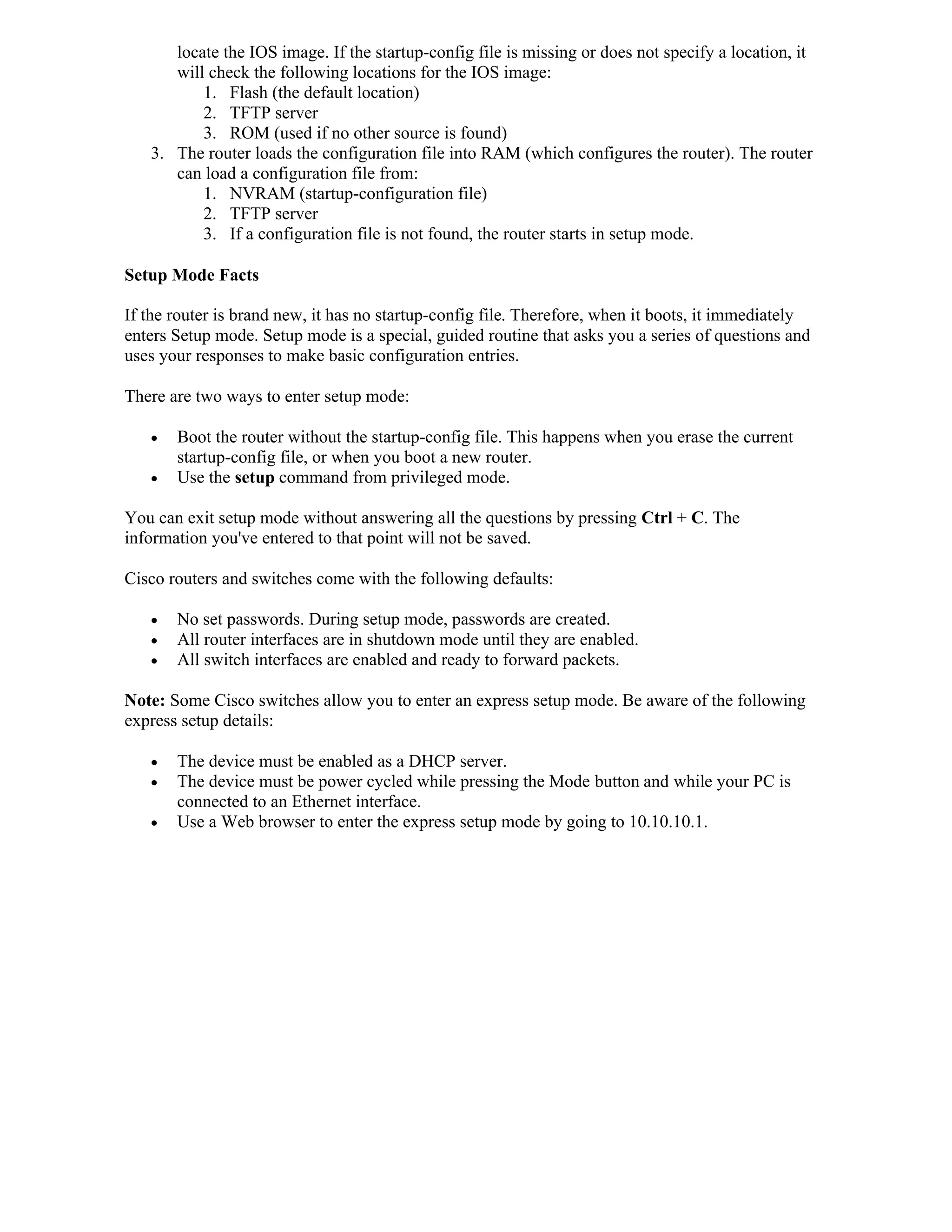 locate the IOS image. If the startup-config file is missing or does not specify a location, it
      will check the following locations for the IOS image:
          1. Flash (the default location)
          2. TFTP server
          3. ROM (used if no other source is found)
   3. The router loads the configuration file into RAM (which configures the router). The router
      can load a configuration file from:
          1. NVRAM (startup-configuration file)
          2. TFTP server
          3. If a configuration file is not found, the router starts in setup mode.

Setup Mode Facts

If the router is brand new, it has no startup-config file. Therefore, when it boots, it immediately
enters Setup mode. Setup mode is a special, guided routine that asks you a series of questions and
uses your responses to make basic configuration entries.

There are two ways to enter setup mode:

      Boot the router without the startup-config file. This happens when you erase the current
       startup-config file, or when you boot a new router.
      Use the setup command from privileged mode.

You can exit setup mode without answering all the questions by pressing Ctrl + C. The
information you've entered to that point will not be saved.

Cisco routers and switches come with the following defaults:

      No set passwords. During setup mode, passwords are created.
      All router interfaces are in shutdown mode until they are enabled.
      All switch interfaces are enabled and ready to forward packets.

Note: Some Cisco switches allow you to enter an express setup mode. Be aware of the following
express setup details:

      The device must be enabled as a DHCP server.
      The device must be power cycled while pressing the Mode button and while your PC is
       connected to an Ethernet interface.
      Use a Web browser to enter the express setup mode by going to 10.10.10.1.
 