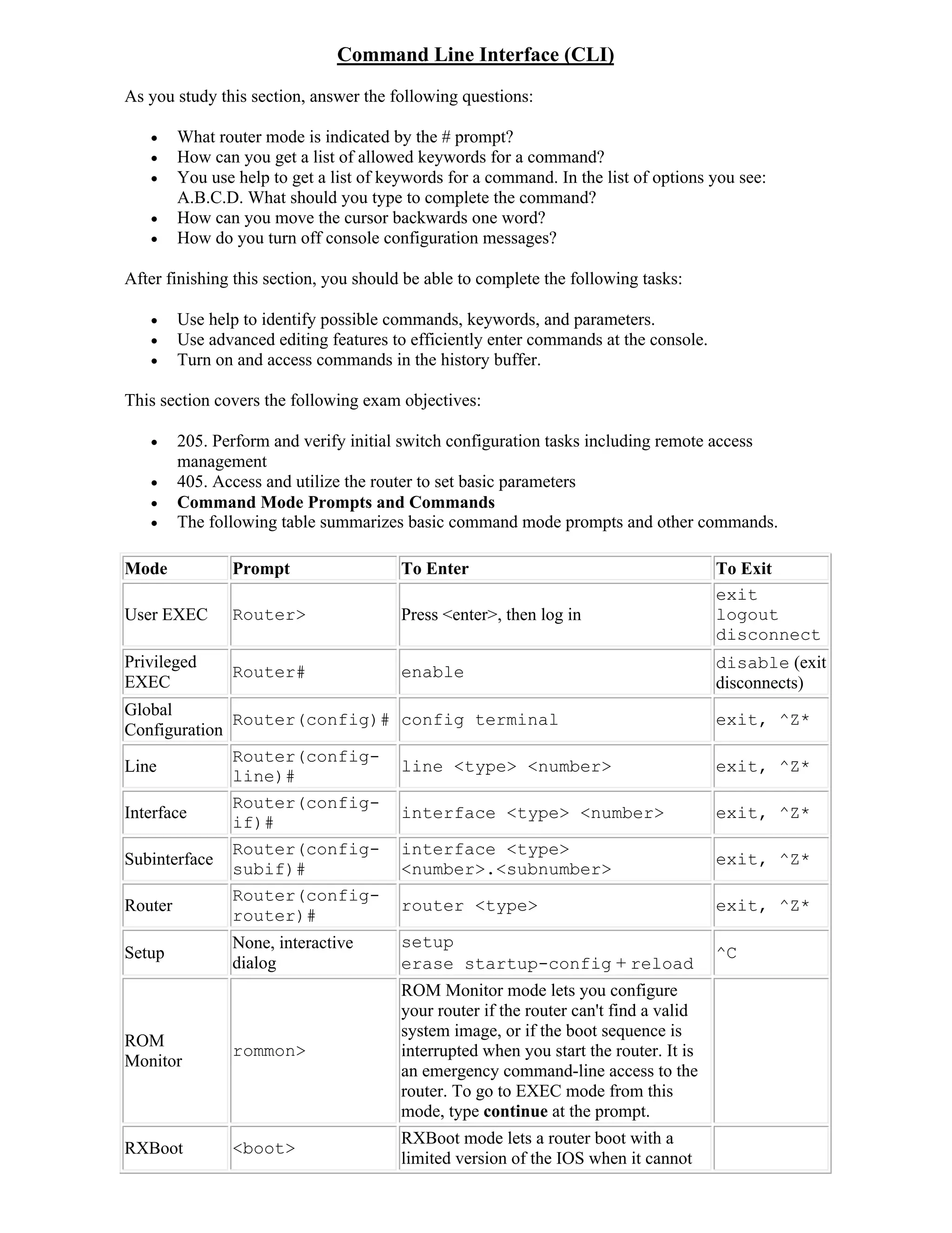 Command Line Interface (CLI)
As you study this section, answer the following questions:

        What router mode is indicated by the # prompt?
        How can you get a list of allowed keywords for a command?
        You use help to get a list of keywords for a command. In the list of options you see:
         A.B.C.D. What should you type to complete the command?
        How can you move the cursor backwards one word?
        How do you turn off console configuration messages?

After finishing this section, you should be able to complete the following tasks:

        Use help to identify possible commands, keywords, and parameters.
        Use advanced editing features to efficiently enter commands at the console.
        Turn on and access commands in the history buffer.

This section covers the following exam objectives:

        205. Perform and verify initial switch configuration tasks including remote access
         management
        405. Access and utilize the router to set basic parameters
        Command Mode Prompts and Commands
        The following table summarizes basic command mode prompts and other commands.

Mode            Prompt                   To Enter                                       To Exit
                                                                                        exit
User EXEC       Router>                  Press <enter>, then log in                     logout
                                                                                        disconnect
Privileged                                                                              disable (exit
                Router#                  enable
EXEC                                                                                    disconnects)
Global
              Router(config)# config terminal                                           exit, ^Z*
Configuration
              Router(config-
Line                          line <type> <number>                                      exit, ^Z*
              line)#
                Router(config-
Interface                                interface <type> <number>                      exit, ^Z*
                if)#
                Router(config-           interface <type>
Subinterface                                                                            exit, ^Z*
                subif)#                  <number>.<subnumber>
                Router(config-
Router                                   router <type>                                  exit, ^Z*
                router)#
                None, interactive        setup
Setup                                                                                   ^C
                dialog                   erase startup-config + reload
                                         ROM Monitor mode lets you configure
                                         your router if the router can't find a valid
                                         system image, or if the boot sequence is
ROM
                rommon>                  interrupted when you start the router. It is
Monitor
                                         an emergency command-line access to the
                                         router. To go to EXEC mode from this
                                         mode, type continue at the prompt.
                                         RXBoot mode lets a router boot with a
RXBoot          <boot>
                                         limited version of the IOS when it cannot
 