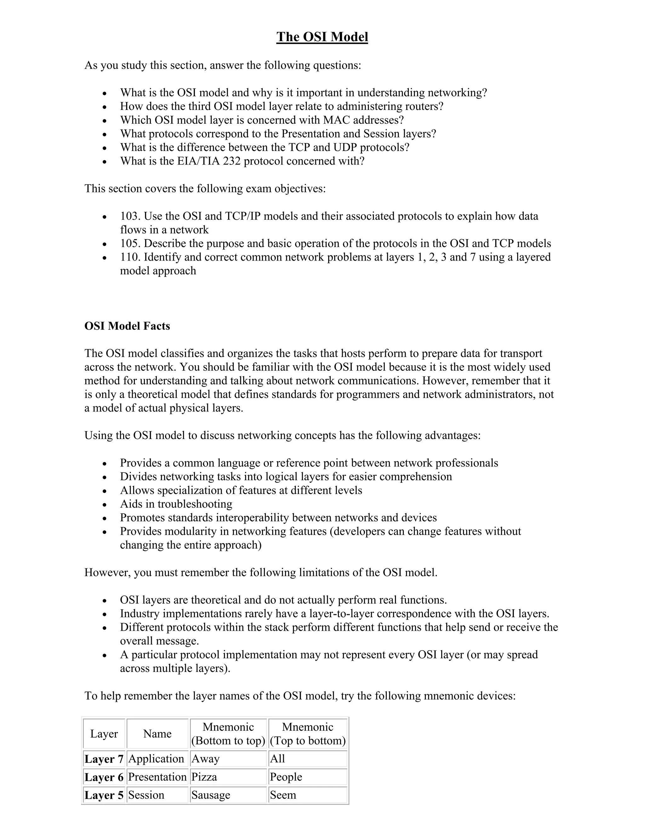 The OSI Model
As you study this section, answer the following questions:

        What is the OSI model and why is it important in understanding networking?
        How does the third OSI model layer relate to administering routers?
        Which OSI model layer is concerned with MAC addresses?
        What protocols correspond to the Presentation and Session layers?
        What is the difference between the TCP and UDP protocols?
        What is the EIA/TIA 232 protocol concerned with?

This section covers the following exam objectives:

        103. Use the OSI and TCP/IP models and their associated protocols to explain how data
         flows in a network
        105. Describe the purpose and basic operation of the protocols in the OSI and TCP models
        110. Identify and correct common network problems at layers 1, 2, 3 and 7 using a layered
         model approach



OSI Model Facts

The OSI model classifies and organizes the tasks that hosts perform to prepare data for transport
across the network. You should be familiar with the OSI model because it is the most widely used
method for understanding and talking about network communications. However, remember that it
is only a theoretical model that defines standards for programmers and network administrators, not
a model of actual physical layers.

Using the OSI model to discuss networking concepts has the following advantages:

        Provides a common language or reference point between network professionals
        Divides networking tasks into logical layers for easier comprehension
        Allows specialization of features at different levels
        Aids in troubleshooting
        Promotes standards interoperability between networks and devices
        Provides modularity in networking features (developers can change features without
         changing the entire approach)

However, you must remember the following limitations of the OSI model.

        OSI layers are theoretical and do not actually perform real functions.
        Industry implementations rarely have a layer-to-layer correspondence with the OSI layers.
        Different protocols within the stack perform different functions that help send or receive the
         overall message.
        A particular protocol implementation may not represent every OSI layer (or may spread
         across multiple layers).

To help remember the layer names of the OSI model, try the following mnemonic devices:

                          Mnemonic        Mnemonic
 Layer       Name
                        (Bottom to top) (Top to bottom)
Layer 7 Application Away                 All
Layer 6 Presentation Pizza               People
Layer 5 Session         Sausage          Seem
 
