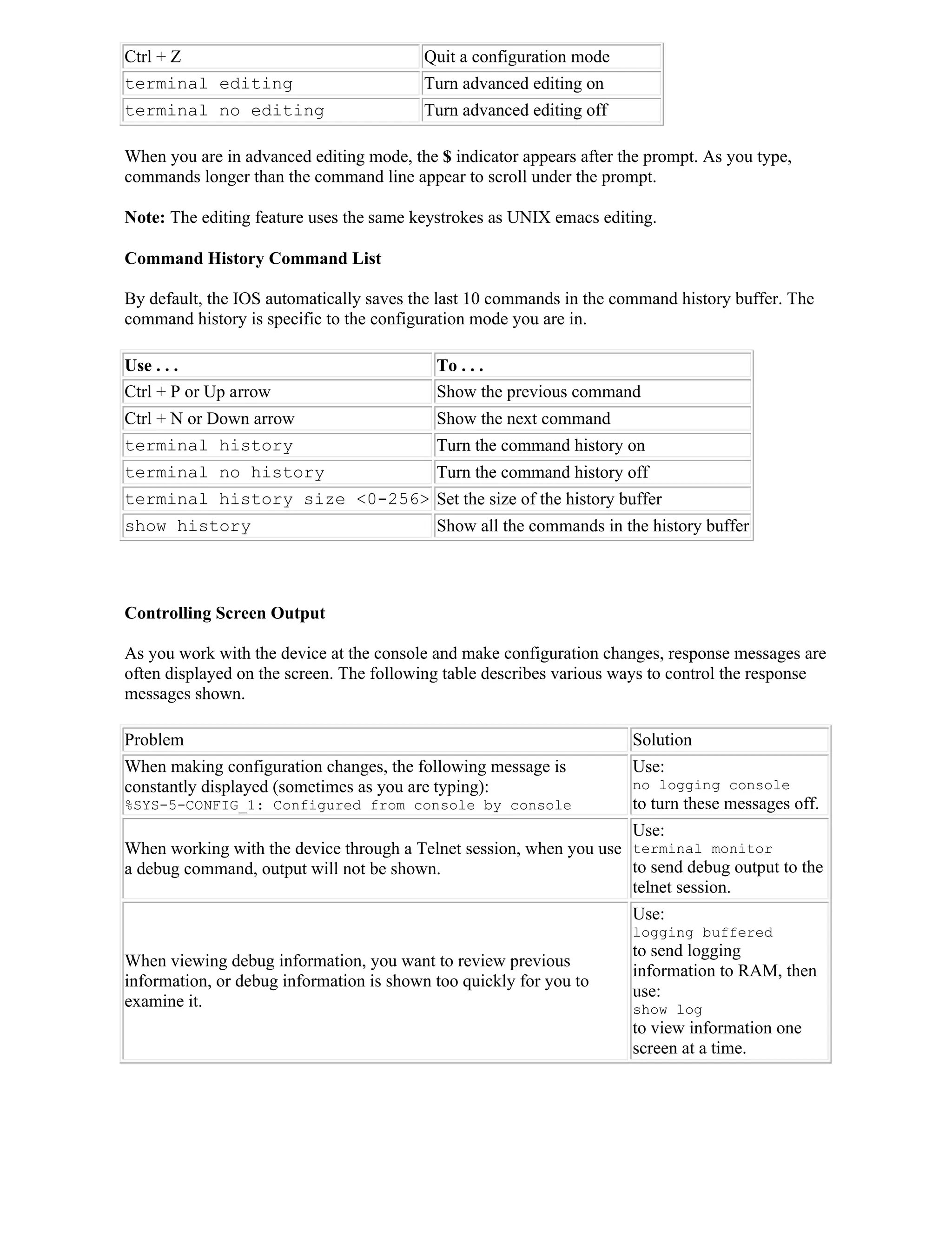 Ctrl + Z                                 Quit a configuration mode
terminal editing                         Turn advanced editing on
terminal no editing                      Turn advanced editing off

When you are in advanced editing mode, the $ indicator appears after the prompt. As you type,
commands longer than the command line appear to scroll under the prompt.

Note: The editing feature uses the same keystrokes as UNIX emacs editing.

Command History Command List

By default, the IOS automatically saves the last 10 commands in the command history buffer. The
command history is specific to the configuration mode you are in.

Use . . .                                  To . . .
Ctrl + P or Up arrow                       Show the previous command
Ctrl + N or Down arrow                     Show the next command
terminal history                           Turn the command history on
terminal no history                        Turn the command history off
terminal history size <0-256> Set the size of the history buffer
show history                               Show all the commands in the history buffer



Controlling Screen Output

As you work with the device at the console and make configuration changes, response messages are
often displayed on the screen. The following table describes various ways to control the response
messages shown.

Problem                                                               Solution
When making configuration changes, the following message is           Use:
constantly displayed (sometimes as you are typing):                   no logging console
%SYS-5-CONFIG_1: Configured from console by console                   to turn these messages off.
                                                                    Use:
When working with the device through a Telnet session, when you use terminal monitor
a debug command, output will not be shown.                          to send debug output to the
                                                                    telnet session.
                                                                      Use:
                                                                      logging buffered
                                                                      to send logging
When viewing debug information, you want to review previous
                                                                      information to RAM, then
information, or debug information is shown too quickly for you to
                                                                      use:
examine it.                                                           show log
                                                                      to view information one
                                                                      screen at a time.
 