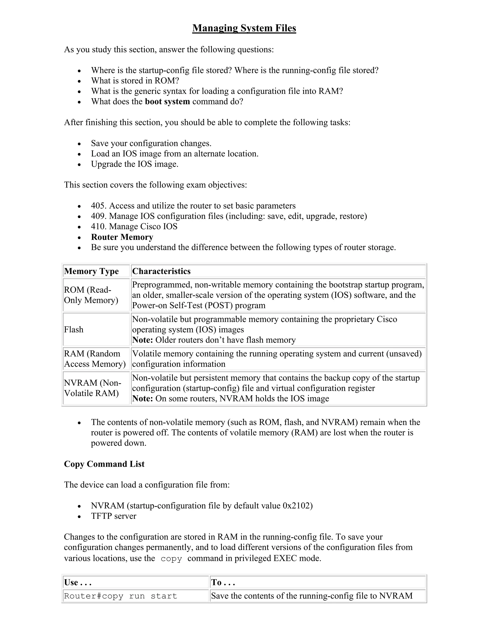 Managing System Files
As you study this section, answer the following questions:

       Where is the startup-config file stored? Where is the running-config file stored?
       What is stored in ROM?
       What is the generic syntax for loading a configuration file into RAM?
       What does the boot system command do?

After finishing this section, you should be able to complete the following tasks:

       Save your configuration changes.
       Load an IOS image from an alternate location.
       Upgrade the IOS image.

This section covers the following exam objectives:

       405. Access and utilize the router to set basic parameters
       409. Manage IOS configuration files (including: save, edit, upgrade, restore)
       410. Manage Cisco IOS
       Router Memory
       Be sure you understand the difference between the following types of router storage.

Memory Type        Characteristics
                   Preprogrammed, non-writable memory containing the bootstrap startup program,
ROM (Read-
                   an older, smaller-scale version of the operating system (IOS) software, and the
Only Memory)
                   Power-on Self-Test (POST) program
                   Non-volatile but programmable memory containing the proprietary Cisco
Flash              operating system (IOS) images
                   Note: Older routers don’t have flash memory
RAM (Random Volatile memory containing the running operating system and current (unsaved)
Access Memory) configuration information
                   Non-volatile but persistent memory that contains the backup copy of the startup
NVRAM (Non-
                   configuration (startup-config) file and virtual configuration register
Volatile RAM)
                   Note: On some routers, NVRAM holds the IOS image

       The contents of non-volatile memory (such as ROM, flash, and NVRAM) remain when the
        router is powered off. The contents of volatile memory (RAM) are lost when the router is
        powered down.

Copy Command List

The device can load a configuration file from:

       NVRAM (startup-configuration file by default value 0x2102)
       TFTP server

Changes to the configuration are stored in RAM in the running-config file. To save your
configuration changes permanently, and to load different versions of the configuration files from
various locations, use the copy command in privileged EXEC mode.

Use . . .                                To . . .
Router#copy run start                    Save the contents of the running-config file to NVRAM
 