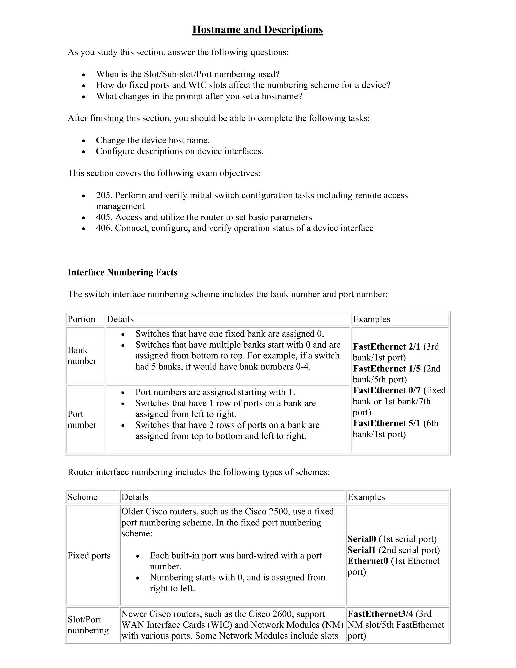 Hostname and Descriptions
As you study this section, answer the following questions:

         When is the Slot/Sub-slot/Port numbering used?
         How do fixed ports and WIC slots affect the numbering scheme for a device?
         What changes in the prompt after you set a hostname?

After finishing this section, you should be able to complete the following tasks:

         Change the device host name.
         Configure descriptions on device interfaces.

This section covers the following exam objectives:

         205. Perform and verify initial switch configuration tasks including remote access
          management
         405. Access and utilize the router to set basic parameters
         406. Connect, configure, and verify operation status of a device interface



Interface Numbering Facts

The switch interface numbering scheme includes the bank number and port number:

Portion     Details                                                             Examples
                     Switches that have one fixed bank are assigned 0.
                     Switches that have multiple banks start with 0 and are    FastEthernet 2/1 (3rd
Bank
                      assigned from bottom to top. For example, if a switch     bank/1st port)
number
                      had 5 banks, it would have bank numbers 0-4.              FastEthernet 1/5 (2nd
                                                                                bank/5th port)
                     Port numbers are assigned starting with 1.                FastEthernet 0/7 (fixed
                     Switches that have 1 row of ports on a bank are           bank or 1st bank/7th
Port                  assigned from left to right.                              port)
number               Switches that have 2 rows of ports on a bank are          FastEthernet 5/1 (6th
                      assigned from top to bottom and left to right.            bank/1st port)


Router interface numbering includes the following types of schemes:

Scheme          Details                                                        Examples
                Older Cisco routers, such as the Cisco 2500, use a fixed
                port numbering scheme. In the fixed port numbering
                scheme:
                                                                               Serial0 (1st serial port)
                                                                               Serial1 (2nd serial port)
Fixed ports              Each built-in port was hard-wired with a port
                                                                               Ethernet0 (1st Ethernet
                          number.
                                                                               port)
                         Numbering starts with 0, and is assigned from
                          right to left.

                Newer Cisco routers, such as the Cisco 2600, support   FastEthernet3/4 (3rd
Slot/Port
                WAN Interface Cards (WIC) and Network Modules (NM) NM slot/5th FastEthernet
numbering
                with various ports. Some Network Modules include slots port)
 