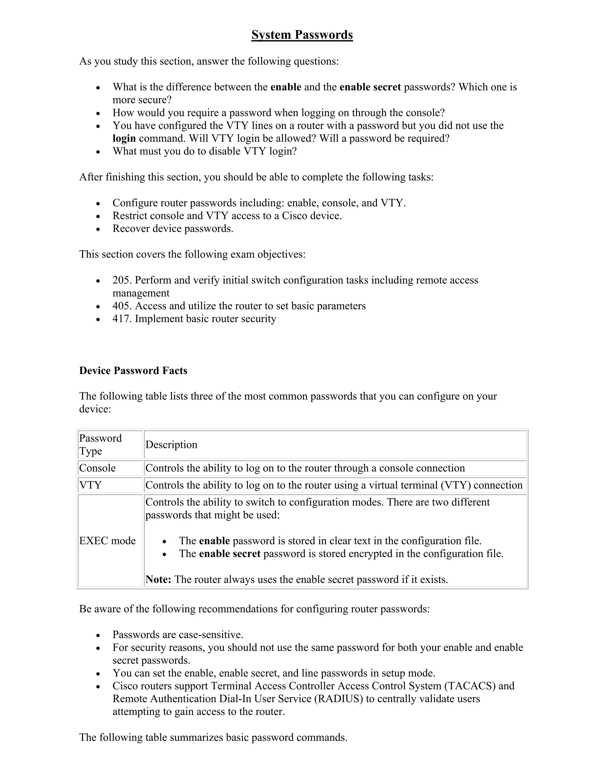 System Passwords
As you study this section, answer the following questions:

      What is the difference between the enable and the enable secret passwords? Which one is
       more secure?
      How would you require a password when logging on through the console?
      You have configured the VTY lines on a router with a password but you did not use the
       login command. Will VTY login be allowed? Will a password be required?
      What must you do to disable VTY login?

After finishing this section, you should be able to complete the following tasks:

      Configure router passwords including: enable, console, and VTY.
      Restrict console and VTY access to a Cisco device.
      Recover device passwords.

This section covers the following exam objectives:

      205. Perform and verify initial switch configuration tasks including remote access
       management
      405. Access and utilize the router to set basic parameters
      417. Implement basic router security



Device Password Facts

The following table lists three of the most common passwords that you can configure on your
device:

Password
               Description
Type
Console        Controls the ability to log on to the router through a console connection
VTY            Controls the ability to log on to the router using a virtual terminal (VTY) connection
               Controls the ability to switch to configuration modes. There are two different
               passwords that might be used:

EXEC mode            The enable password is stored in clear text in the configuration file.
                     The enable secret password is stored encrypted in the configuration file.

               Note: The router always uses the enable secret password if it exists.

Be aware of the following recommendations for configuring router passwords:

      Passwords are case-sensitive.
      For security reasons, you should not use the same password for both your enable and enable
       secret passwords.
      You can set the enable, enable secret, and line passwords in setup mode.
      Cisco routers support Terminal Access Controller Access Control System (TACACS) and
       Remote Authentication Dial-In User Service (RADIUS) to centrally validate users
       attempting to gain access to the router.

The following table summarizes basic password commands.
 