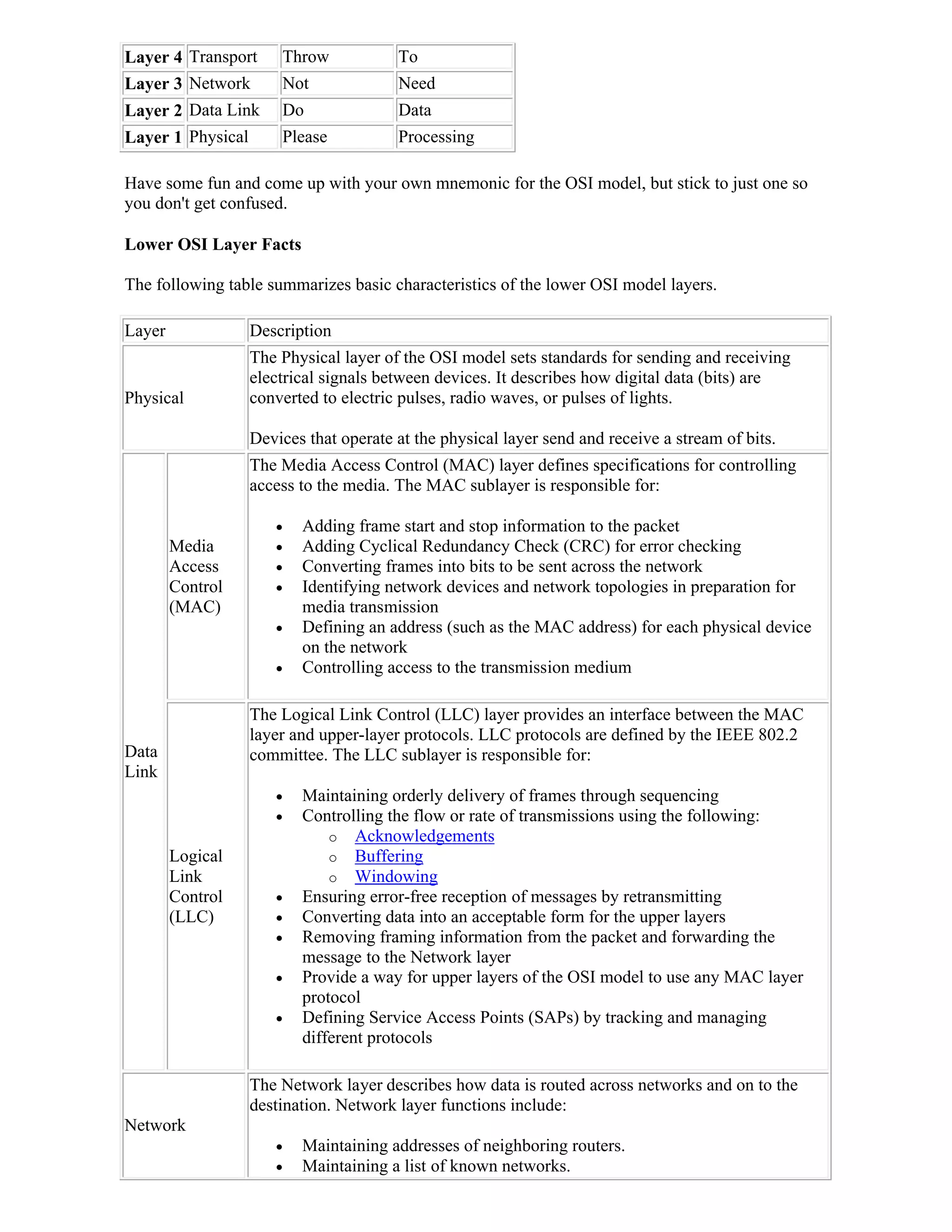 Layer 4 Transport     Throw            To
Layer 3 Network       Not              Need
Layer 2 Data Link     Do               Data
Layer 1 Physical      Please           Processing

Have some fun and come up with your own mnemonic for the OSI model, but stick to just one so
you don't get confused.

Lower OSI Layer Facts

The following table summarizes basic characteristics of the lower OSI model layers.

Layer             Description
                  The Physical layer of the OSI model sets standards for sending and receiving
                  electrical signals between devices. It describes how digital data (bits) are
Physical          converted to electric pulses, radio waves, or pulses of lights.

                  Devices that operate at the physical layer send and receive a stream of bits.
                  The Media Access Control (MAC) layer defines specifications for controlling
                  access to the media. The MAC sublayer is responsible for:

                        Adding frame start and stop information to the packet
        Media           Adding Cyclical Redundancy Check (CRC) for error checking
        Access          Converting frames into bits to be sent across the network
        Control         Identifying network devices and network topologies in preparation for
        (MAC)            media transmission
                        Defining an address (such as the MAC address) for each physical device
                         on the network
                        Controlling access to the transmission medium

                  The Logical Link Control (LLC) layer provides an interface between the MAC
                  layer and upper-layer protocols. LLC protocols are defined by the IEEE 802.2
Data              committee. The LLC sublayer is responsible for:
Link
                        Maintaining orderly delivery of frames through sequencing
                        Controlling the flow or rate of transmissions using the following:
                             o Acknowledgements
        Logical              o Buffering
        Link                 o Windowing
        Control         Ensuring error-free reception of messages by retransmitting
        (LLC)           Converting data into an acceptable form for the upper layers
                        Removing framing information from the packet and forwarding the
                         message to the Network layer
                        Provide a way for upper layers of the OSI model to use any MAC layer
                         protocol
                        Defining Service Access Points (SAPs) by tracking and managing
                         different protocols

                  The Network layer describes how data is routed across networks and on to the
                  destination. Network layer functions include:
Network
                        Maintaining addresses of neighboring routers.
                        Maintaining a list of known networks.
 