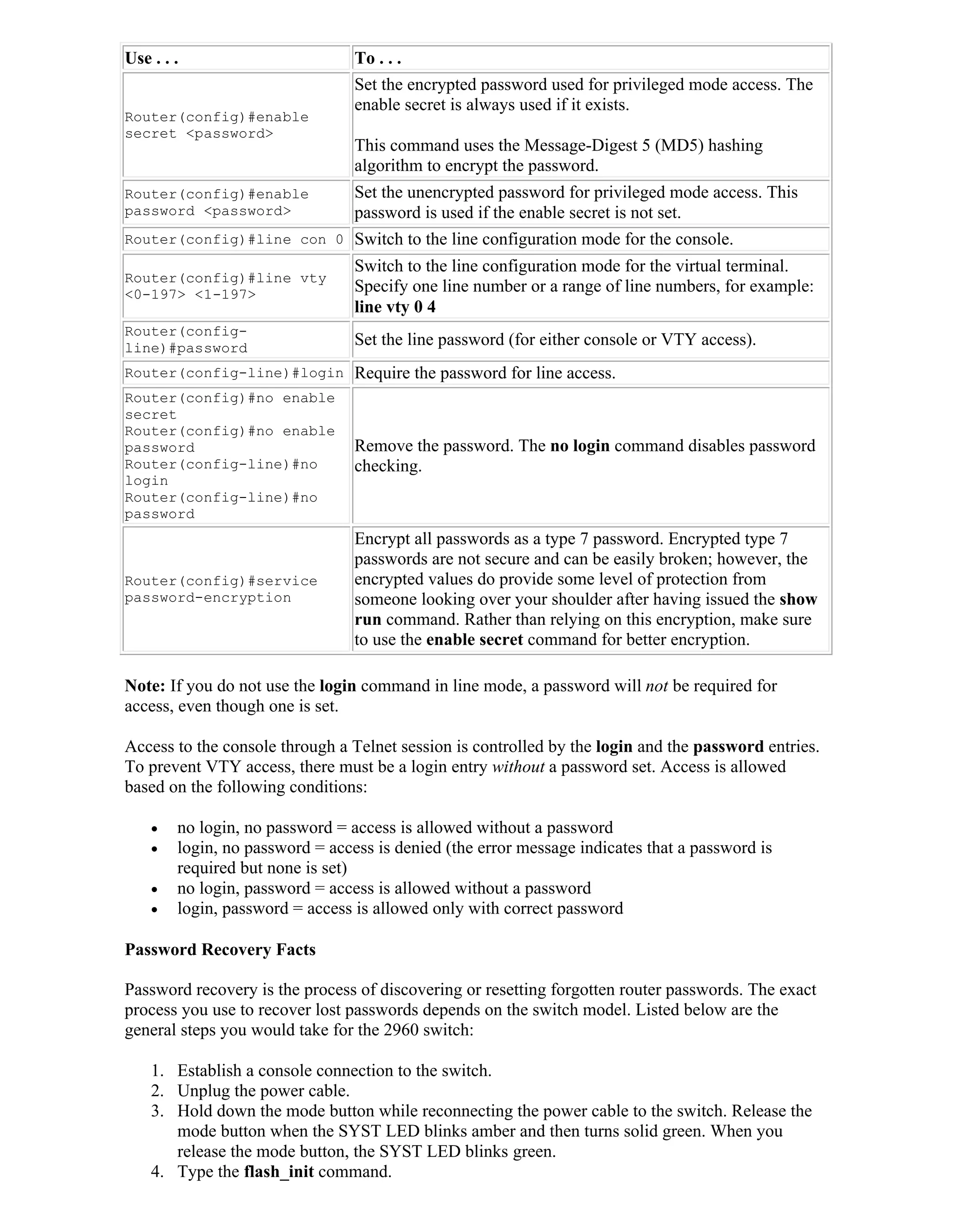 Use . . .                        To . . .
                                 Set the encrypted password used for privileged mode access. The
                                 enable secret is always used if it exists.
Router(config)#enable
secret <password>
                                 This command uses the Message-Digest 5 (MD5) hashing
                                 algorithm to encrypt the password.
Router(config)#enable            Set the unencrypted password for privileged mode access. This
password <password>              password is used if the enable secret is not set.
Router(config)#line con 0        Switch to the line configuration mode for the console.
                                 Switch to the line configuration mode for the virtual terminal.
Router(config)#line vty
<0-197> <1-197>                  Specify one line number or a range of line numbers, for example:
                                 line vty 0 4
Router(config-
line)#password
                                 Set the line password (for either console or VTY access).
Router(config-line)#login        Require the password for line access.
Router(config)#no enable
secret
Router(config)#no enable
password                         Remove the password. The no login command disables password
Router(config-line)#no           checking.
login
Router(config-line)#no
password
                                 Encrypt all passwords as a type 7 password. Encrypted type 7
                                 passwords are not secure and can be easily broken; however, the
Router(config)#service           encrypted values do provide some level of protection from
password-encryption              someone looking over your shoulder after having issued the show
                                 run command. Rather than relying on this encryption, make sure
                                 to use the enable secret command for better encryption.

Note: If you do not use the login command in line mode, a password will not be required for
access, even though one is set.

Access to the console through a Telnet session is controlled by the login and the password entries.
To prevent VTY access, there must be a login entry without a password set. Access is allowed
based on the following conditions:

       no login, no password = access is allowed without a password
       login, no password = access is denied (the error message indicates that a password is
        required but none is set)
       no login, password = access is allowed without a password
       login, password = access is allowed only with correct password

Password Recovery Facts

Password recovery is the process of discovering or resetting forgotten router passwords. The exact
process you use to recover lost passwords depends on the switch model. Listed below are the
general steps you would take for the 2960 switch:

    1. Establish a console connection to the switch.
    2. Unplug the power cable.
    3. Hold down the mode button while reconnecting the power cable to the switch. Release the
       mode button when the SYST LED blinks amber and then turns solid green. When you
       release the mode button, the SYST LED blinks green.
    4. Type the flash_init command.
 