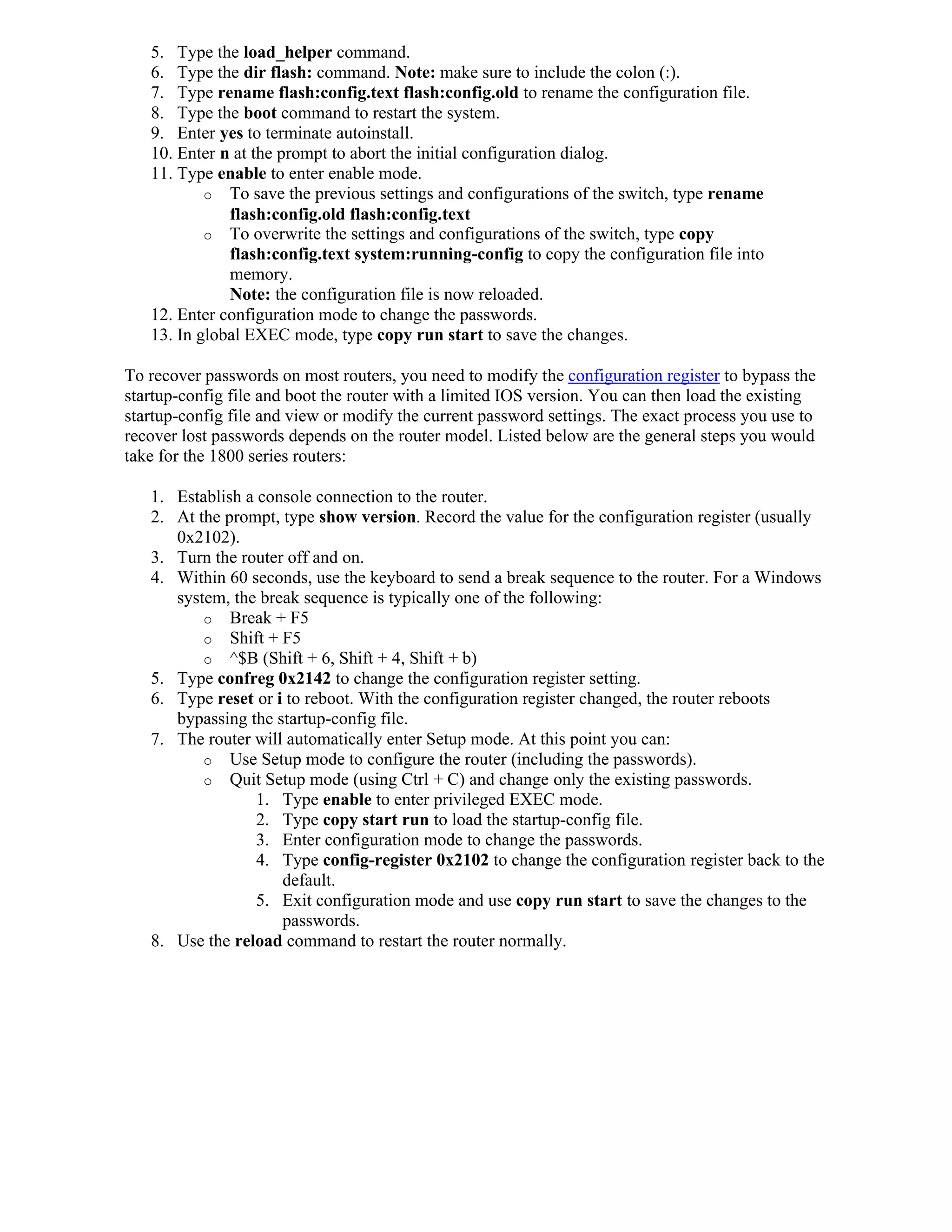 5. Type the load_helper command.
   6. Type the dir flash: command. Note: make sure to include the colon (:).
   7. Type rename flash:config.text flash:config.old to rename the configuration file.
   8. Type the boot command to restart the system.
   9. Enter yes to terminate autoinstall.
   10. Enter n at the prompt to abort the initial configuration dialog.
   11. Type enable to enter enable mode.
           o To save the previous settings and configurations of the switch, type rename
              flash:config.old flash:config.text
           o To overwrite the settings and configurations of the switch, type copy
              flash:config.text system:running-config to copy the configuration file into
              memory.
              Note: the configuration file is now reloaded.
   12. Enter configuration mode to change the passwords.
   13. In global EXEC mode, type copy run start to save the changes.

To recover passwords on most routers, you need to modify the configuration register to bypass the
startup-config file and boot the router with a limited IOS version. You can then load the existing
startup-config file and view or modify the current password settings. The exact process you use to
recover lost passwords depends on the router model. Listed below are the general steps you would
take for the 1800 series routers:

   1. Establish a console connection to the router.
   2. At the prompt, type show version. Record the value for the configuration register (usually
      0x2102).
   3. Turn the router off and on.
   4. Within 60 seconds, use the keyboard to send a break sequence to the router. For a Windows
      system, the break sequence is typically one of the following:
          o Break + F5
          o Shift + F5
          o ^$B (Shift + 6, Shift + 4, Shift + b)
   5. Type confreg 0x2142 to change the configuration register setting.
   6. Type reset or i to reboot. With the configuration register changed, the router reboots
      bypassing the startup-config file.
   7. The router will automatically enter Setup mode. At this point you can:
          o Use Setup mode to configure the router (including the passwords).
          o Quit Setup mode (using Ctrl + C) and change only the existing passwords.
                  1. Type enable to enter privileged EXEC mode.
                  2. Type copy start run to load the startup-config file.
                  3. Enter configuration mode to change the passwords.
                  4. Type config-register 0x2102 to change the configuration register back to the
                     default.
                  5. Exit configuration mode and use copy run start to save the changes to the
                     passwords.
   8. Use the reload command to restart the router normally.
 
