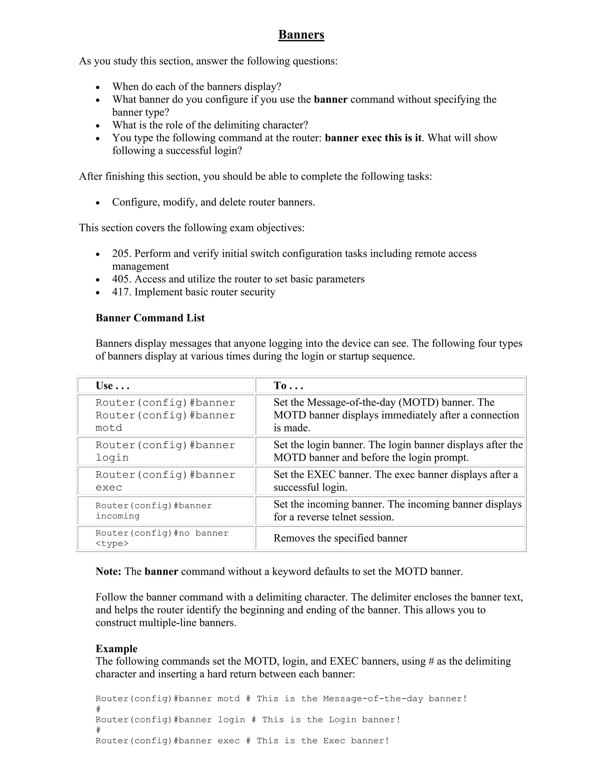 Banners
As you study this section, answer the following questions:

      When do each of the banners display?
      What banner do you configure if you use the banner command without specifying the
       banner type?
      What is the role of the delimiting character?
      You type the following command at the router: banner exec this is it. What will show
       following a successful login?

After finishing this section, you should be able to complete the following tasks:

      Configure, modify, and delete router banners.

This section covers the following exam objectives:

      205. Perform and verify initial switch configuration tasks including remote access
       management
      405. Access and utilize the router to set basic parameters
      417. Implement basic router security

   Banner Command List

   Banners display messages that anyone logging into the device can see. The following four types
   of banners display at various times during the login or startup sequence.

   Use . . .                                To . . .
   Router(config)#banner                    Set the Message-of-the-day (MOTD) banner. The
   Router(config)#banner                    MOTD banner displays immediately after a connection
   motd                                     is made.
   Router(config)#banner                    Set the login banner. The login banner displays after the
   login                                    MOTD banner and before the login prompt.
   Router(config)#banner                    Set the EXEC banner. The exec banner displays after a
   exec                                     successful login.
   Router(config)#banner                    Set the incoming banner. The incoming banner displays
   incoming                                 for a reverse telnet session.
   Router(config)#no banner
   <type>                                   Removes the specified banner

   Note: The banner command without a keyword defaults to set the MOTD banner.

   Follow the banner command with a delimiting character. The delimiter encloses the banner text,
   and helps the router identify the beginning and ending of the banner. This allows you to
   construct multiple-line banners.

   Example
   The following commands set the MOTD, login, and EXEC banners, using # as the delimiting
   character and inserting a hard return between each banner:

   Router(config)#banner motd # This is the Message-of-the-day banner!
   #
   Router(config)#banner login # This is the Login banner!
   #
   Router(config)#banner exec # This is the Exec banner!
 