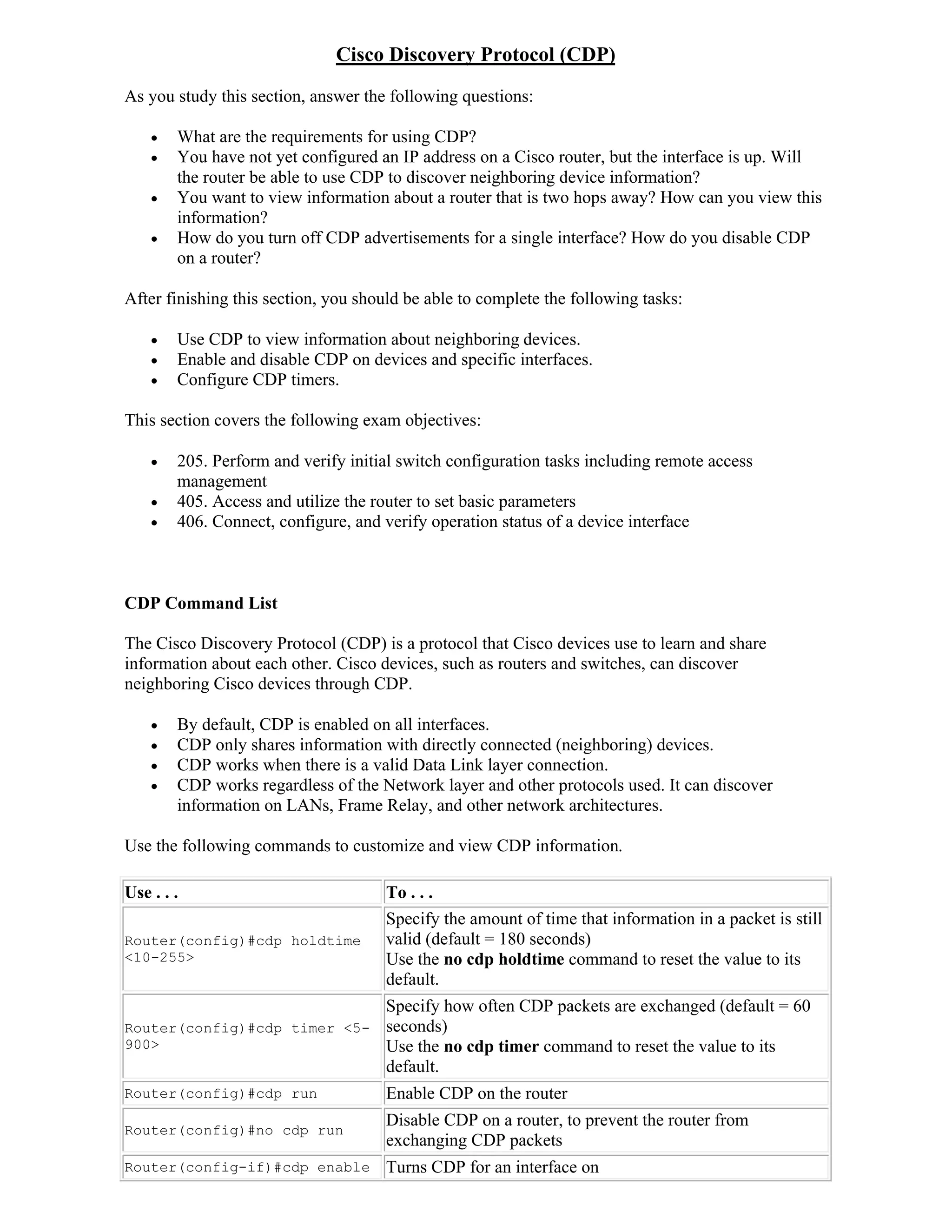 Cisco Discovery Protocol (CDP)
As you study this section, answer the following questions:

       What are the requirements for using CDP?
       You have not yet configured an IP address on a Cisco router, but the interface is up. Will
        the router be able to use CDP to discover neighboring device information?
       You want to view information about a router that is two hops away? How can you view this
        information?
       How do you turn off CDP advertisements for a single interface? How do you disable CDP
        on a router?

After finishing this section, you should be able to complete the following tasks:

       Use CDP to view information about neighboring devices.
       Enable and disable CDP on devices and specific interfaces.
       Configure CDP timers.

This section covers the following exam objectives:

       205. Perform and verify initial switch configuration tasks including remote access
        management
       405. Access and utilize the router to set basic parameters
       406. Connect, configure, and verify operation status of a device interface



CDP Command List

The Cisco Discovery Protocol (CDP) is a protocol that Cisco devices use to learn and share
information about each other. Cisco devices, such as routers and switches, can discover
neighboring Cisco devices through CDP.

       By default, CDP is enabled on all interfaces.
       CDP only shares information with directly connected (neighboring) devices.
       CDP works when there is a valid Data Link layer connection.
       CDP works regardless of the Network layer and other protocols used. It can discover
        information on LANs, Frame Relay, and other network architectures.

Use the following commands to customize and view CDP information.

Use . . .                            To . . .
                                     Specify the amount of time that information in a packet is still
Router(config)#cdp holdtime          valid (default = 180 seconds)
<10-255>                             Use the no cdp holdtime command to reset the value to its
                                     default.
                                     Specify how often CDP packets are exchanged (default = 60
Router(config)#cdp timer <5-         seconds)
900>                                 Use the no cdp timer command to reset the value to its
                                     default.
Router(config)#cdp run               Enable CDP on the router
                                     Disable CDP on a router, to prevent the router from
Router(config)#no cdp run
                                     exchanging CDP packets
Router(config-if)#cdp enable         Turns CDP for an interface on
 