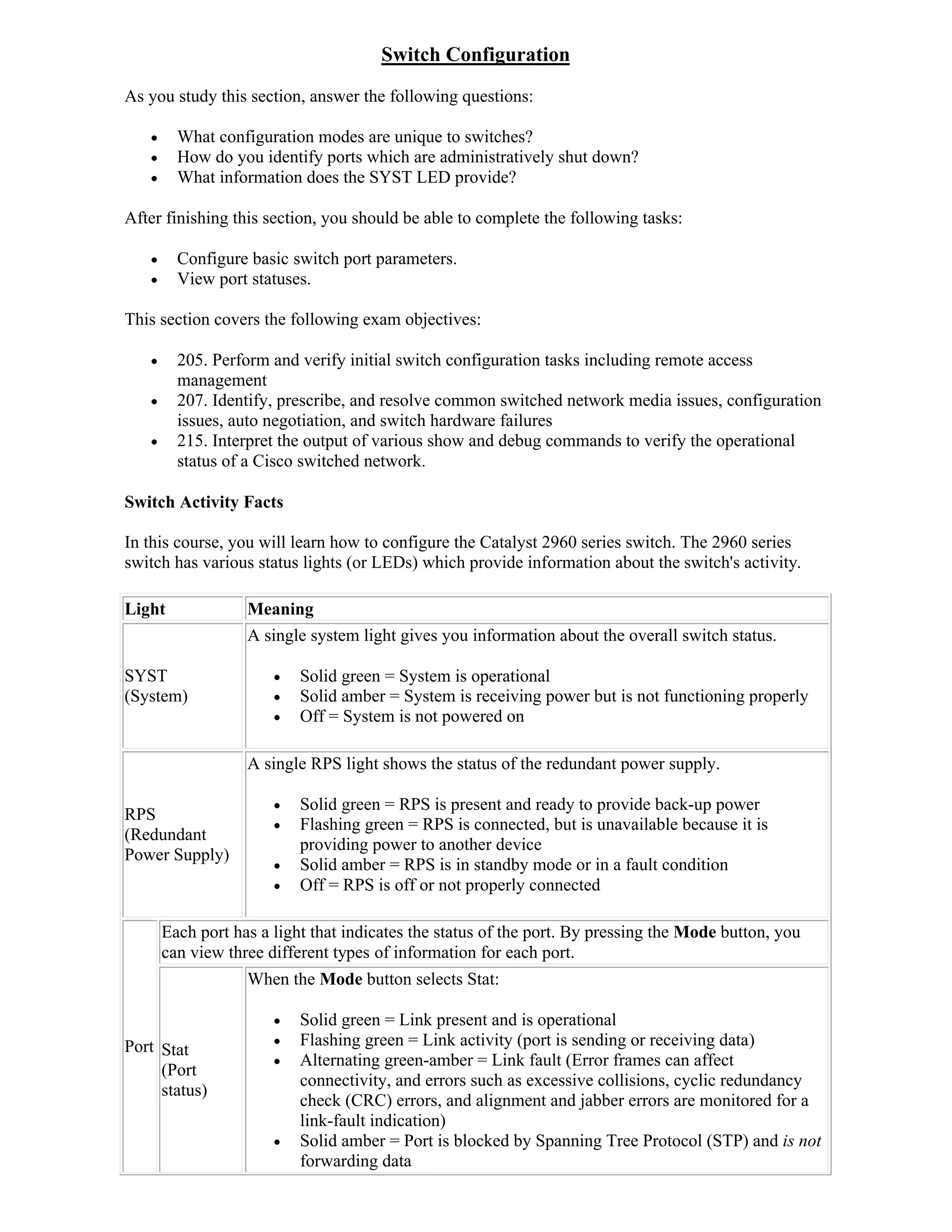 Switch Configuration
As you study this section, answer the following questions:

        What configuration modes are unique to switches?
        How do you identify ports which are administratively shut down?
        What information does the SYST LED provide?

After finishing this section, you should be able to complete the following tasks:

        Configure basic switch port parameters.
        View port statuses.

This section covers the following exam objectives:

        205. Perform and verify initial switch configuration tasks including remote access
         management
        207. Identify, prescribe, and resolve common switched network media issues, configuration
         issues, auto negotiation, and switch hardware failures
        215. Interpret the output of various show and debug commands to verify the operational
         status of a Cisco switched network.

Switch Activity Facts

In this course, you will learn how to configure the Catalyst 2960 series switch. The 2960 series
switch has various status lights (or LEDs) which provide information about the switch's activity.

Light              Meaning
                   A single system light gives you information about the overall switch status.

SYST                      Solid green = System is operational
(System)                  Solid amber = System is receiving power but is not functioning properly
                          Off = System is not powered on

                   A single RPS light shows the status of the redundant power supply.

                          Solid green = RPS is present and ready to provide back-up power
RPS
                          Flashing green = RPS is connected, but is unavailable because it is
(Redundant
                           providing power to another device
Power Supply)
                          Solid amber = RPS is in standby mode or in a fault condition
                          Off = RPS is off or not properly connected

       Each port has a light that indicates the status of the port. By pressing the Mode button, you
       can view three different types of information for each port.
                   When the Mode button selects Stat:

                          Solid green = Link present and is operational
Port Stat                 Flashing green = Link activity (port is sending or receiving data)
                          Alternating green-amber = Link fault (Error frames can affect
     (Port
                           connectivity, and errors such as excessive collisions, cyclic redundancy
     status)
                           check (CRC) errors, and alignment and jabber errors are monitored for a
                           link-fault indication)
                          Solid amber = Port is blocked by Spanning Tree Protocol (STP) and is not
                           forwarding data
 