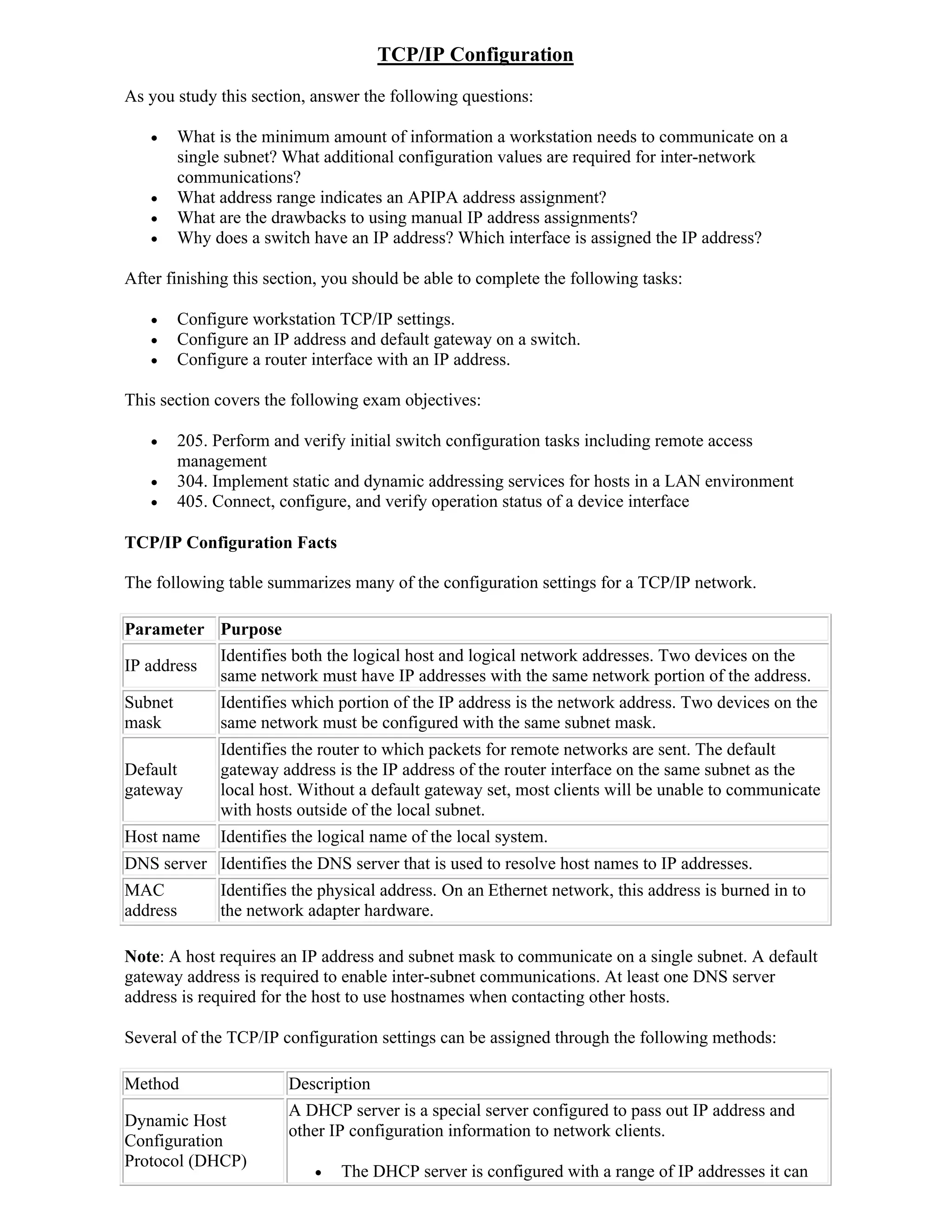 TCP/IP Configuration
As you study this section, answer the following questions:

         What is the minimum amount of information a workstation needs to communicate on a
          single subnet? What additional configuration values are required for inter-network
          communications?
         What address range indicates an APIPA address assignment?
         What are the drawbacks to using manual IP address assignments?
         Why does a switch have an IP address? Which interface is assigned the IP address?

After finishing this section, you should be able to complete the following tasks:

         Configure workstation TCP/IP settings.
         Configure an IP address and default gateway on a switch.
         Configure a router interface with an IP address.

This section covers the following exam objectives:

         205. Perform and verify initial switch configuration tasks including remote access
          management
         304. Implement static and dynamic addressing services for hosts in a LAN environment
         405. Connect, configure, and verify operation status of a device interface

TCP/IP Configuration Facts

The following table summarizes many of the configuration settings for a TCP/IP network.

Parameter Purpose
           Identifies both the logical host and logical network addresses. Two devices on the
IP address
           same network must have IP addresses with the same network portion of the address.
Subnet          Identifies which portion of the IP address is the network address. Two devices on the
mask            same network must be configured with the same subnet mask.
                Identifies the router to which packets for remote networks are sent. The default
Default         gateway address is the IP address of the router interface on the same subnet as the
gateway         local host. Without a default gateway set, most clients will be unable to communicate
                with hosts outside of the local subnet.
Host name       Identifies the logical name of the local system.
DNS server Identifies the DNS server that is used to resolve host names to IP addresses.
MAC             Identifies the physical address. On an Ethernet network, this address is burned in to
address         the network adapter hardware.

Note: A host requires an IP address and subnet mask to communicate on a single subnet. A default
gateway address is required to enable inter-subnet communications. At least one DNS server
address is required for the host to use hostnames when contacting other hosts.

Several of the TCP/IP configuration settings can be assigned through the following methods:

Method                   Description
                         A DHCP server is a special server configured to pass out IP address and
Dynamic Host
                         other IP configuration information to network clients.
Configuration
Protocol (DHCP)
                                The DHCP server is configured with a range of IP addresses it can
 