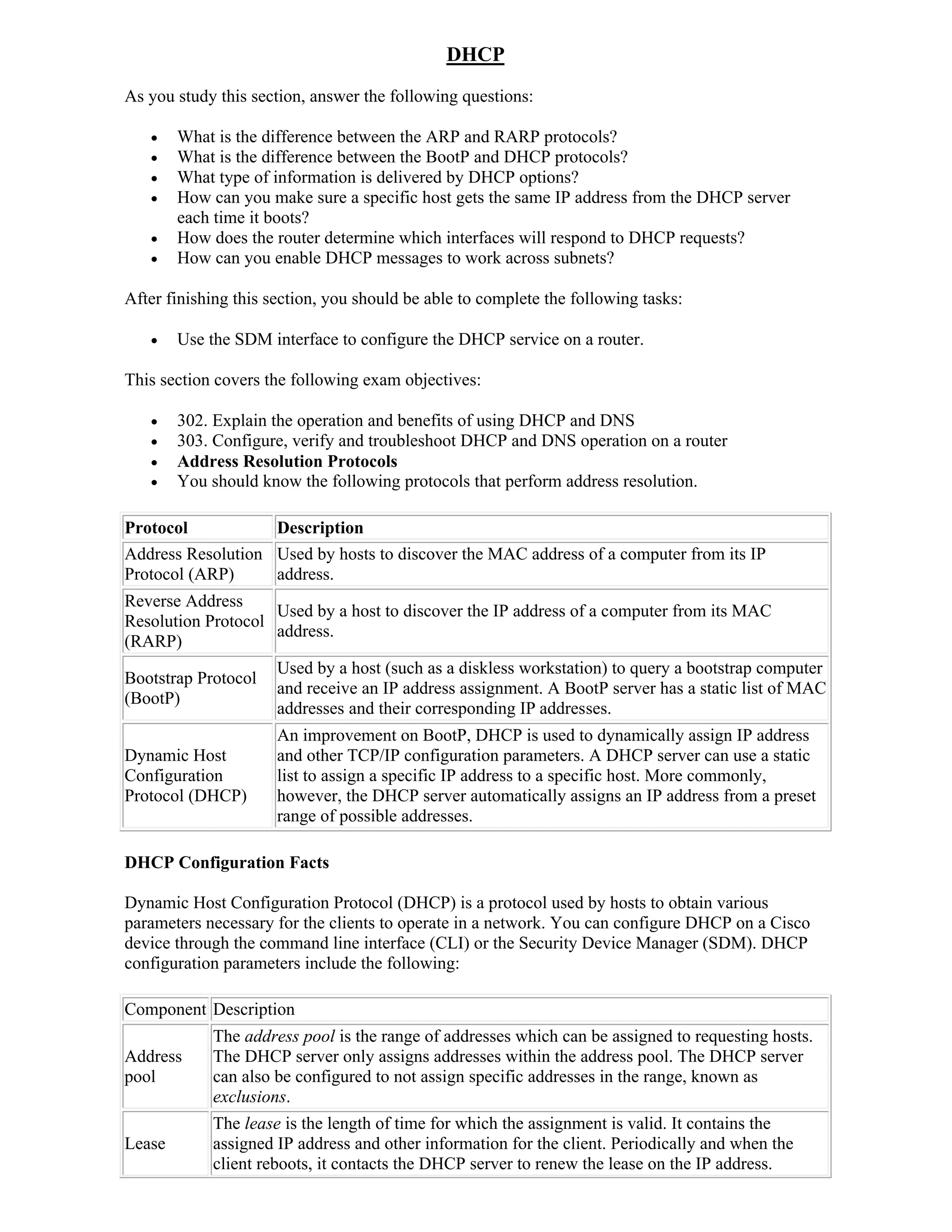 DHCP
As you study this section, answer the following questions:

       What is the difference between the ARP and RARP protocols?
       What is the difference between the BootP and DHCP protocols?
       What type of information is delivered by DHCP options?
       How can you make sure a specific host gets the same IP address from the DHCP server
        each time it boots?
       How does the router determine which interfaces will respond to DHCP requests?
       How can you enable DHCP messages to work across subnets?

After finishing this section, you should be able to complete the following tasks:

       Use the SDM interface to configure the DHCP service on a router.

This section covers the following exam objectives:

       302. Explain the operation and benefits of using DHCP and DNS
       303. Configure, verify and troubleshoot DHCP and DNS operation on a router
       Address Resolution Protocols
       You should know the following protocols that perform address resolution.

Protocol           Description
Address Resolution Used by hosts to discover the MAC address of a computer from its IP
Protocol (ARP)     address.
Reverse Address
                    Used by a host to discover the IP address of a computer from its MAC
Resolution Protocol
                    address.
(RARP)
                      Used by a host (such as a diskless workstation) to query a bootstrap computer
Bootstrap Protocol
                      and receive an IP address assignment. A BootP server has a static list of MAC
(BootP)
                      addresses and their corresponding IP addresses.
                      An improvement on BootP, DHCP is used to dynamically assign IP address
Dynamic Host          and other TCP/IP configuration parameters. A DHCP server can use a static
Configuration         list to assign a specific IP address to a specific host. More commonly,
Protocol (DHCP)       however, the DHCP server automatically assigns an IP address from a preset
                      range of possible addresses.

DHCP Configuration Facts

Dynamic Host Configuration Protocol (DHCP) is a protocol used by hosts to obtain various
parameters necessary for the clients to operate in a network. You can configure DHCP on a Cisco
device through the command line interface (CLI) or the Security Device Manager (SDM). DHCP
configuration parameters include the following:

Component Description
            The address pool is the range of addresses which can be assigned to requesting hosts.
Address     The DHCP server only assigns addresses within the address pool. The DHCP server
pool        can also be configured to not assign specific addresses in the range, known as
            exclusions.
            The lease is the length of time for which the assignment is valid. It contains the
Lease       assigned IP address and other information for the client. Periodically and when the
            client reboots, it contacts the DHCP server to renew the lease on the IP address.
 