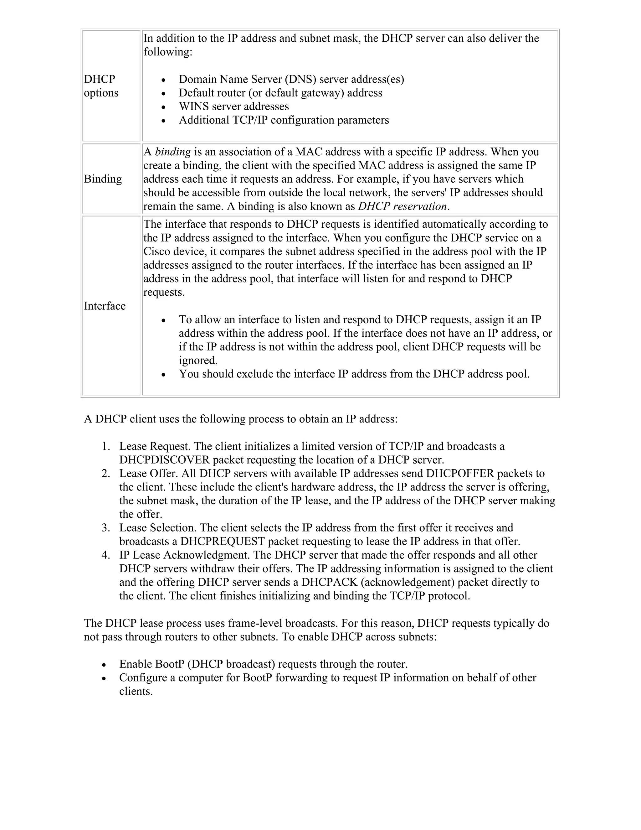In addition to the IP address and subnet mask, the DHCP server can also deliver the
              following:

DHCP                 Domain Name Server (DNS) server address(es)
options              Default router (or default gateway) address
                     WINS server addresses
                     Additional TCP/IP configuration parameters

              A binding is an association of a MAC address with a specific IP address. When you
              create a binding, the client with the specified MAC address is assigned the same IP
Binding       address each time it requests an address. For example, if you have servers which
              should be accessible from outside the local network, the servers' IP addresses should
              remain the same. A binding is also known as DHCP reservation.
              The interface that responds to DHCP requests is identified automatically according to
              the IP address assigned to the interface. When you configure the DHCP service on a
              Cisco device, it compares the subnet address specified in the address pool with the IP
              addresses assigned to the router interfaces. If the interface has been assigned an IP
              address in the address pool, that interface will listen for and respond to DHCP
              requests.
Interface
                     To allow an interface to listen and respond to DHCP requests, assign it an IP
                      address within the address pool. If the interface does not have an IP address, or
                      if the IP address is not within the address pool, client DHCP requests will be
                      ignored.
                     You should exclude the interface IP address from the DHCP address pool.


A DHCP client uses the following process to obtain an IP address:

   1. Lease Request. The client initializes a limited version of TCP/IP and broadcasts a
      DHCPDISCOVER packet requesting the location of a DHCP server.
   2. Lease Offer. All DHCP servers with available IP addresses send DHCPOFFER packets to
      the client. These include the client's hardware address, the IP address the server is offering,
      the subnet mask, the duration of the IP lease, and the IP address of the DHCP server making
      the offer.
   3. Lease Selection. The client selects the IP address from the first offer it receives and
      broadcasts a DHCPREQUEST packet requesting to lease the IP address in that offer.
   4. IP Lease Acknowledgment. The DHCP server that made the offer responds and all other
      DHCP servers withdraw their offers. The IP addressing information is assigned to the client
      and the offering DHCP server sends a DHCPACK (acknowledgement) packet directly to
      the client. The client finishes initializing and binding the TCP/IP protocol.

The DHCP lease process uses frame-level broadcasts. For this reason, DHCP requests typically do
not pass through routers to other subnets. To enable DHCP across subnets:

         Enable BootP (DHCP broadcast) requests through the router.
         Configure a computer for BootP forwarding to request IP information on behalf of other
          clients.
 
