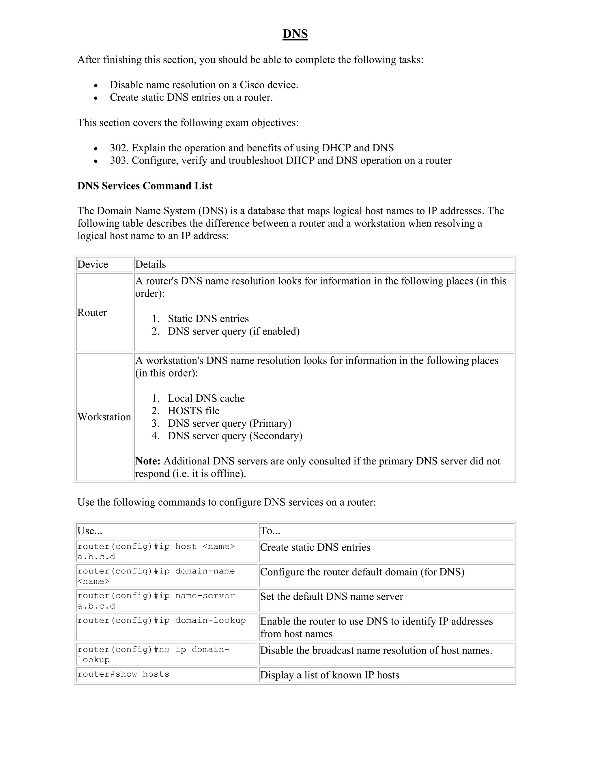 DNS
After finishing this section, you should be able to complete the following tasks:

        Disable name resolution on a Cisco device.
        Create static DNS entries on a router.

This section covers the following exam objectives:

        302. Explain the operation and benefits of using DHCP and DNS
        303. Configure, verify and troubleshoot DHCP and DNS operation on a router

DNS Services Command List

The Domain Name System (DNS) is a database that maps logical host names to IP addresses. The
following table describes the difference between a router and a workstation when resolving a
logical host name to an IP address:

Device        Details
              A router's DNS name resolution looks for information in the following places (in this
              order):
Router
                  1. Static DNS entries
                  2. DNS server query (if enabled)

              A workstation's DNS name resolution looks for information in the following places
              (in this order):

                  1.    Local DNS cache
                  2.    HOSTS file
Workstation
                  3.    DNS server query (Primary)
                  4.    DNS server query (Secondary)

              Note: Additional DNS servers are only consulted if the primary DNS server did not
              respond (i.e. it is offline).

Use the following commands to configure DNS services on a router:

Use...                                     To...
router(config)#ip host <name>              Create static DNS entries
a.b.c.d
router(config)#ip domain-name              Configure the router default domain (for DNS)
<name>
router(config)#ip name-server              Set the default DNS name server
a.b.c.d
router(config)#ip domain-lookup            Enable the router to use DNS to identify IP addresses
                                           from host names
router(config)#no ip domain-               Disable the broadcast name resolution of host names.
lookup
router#show hosts                          Display a list of known IP hosts
 