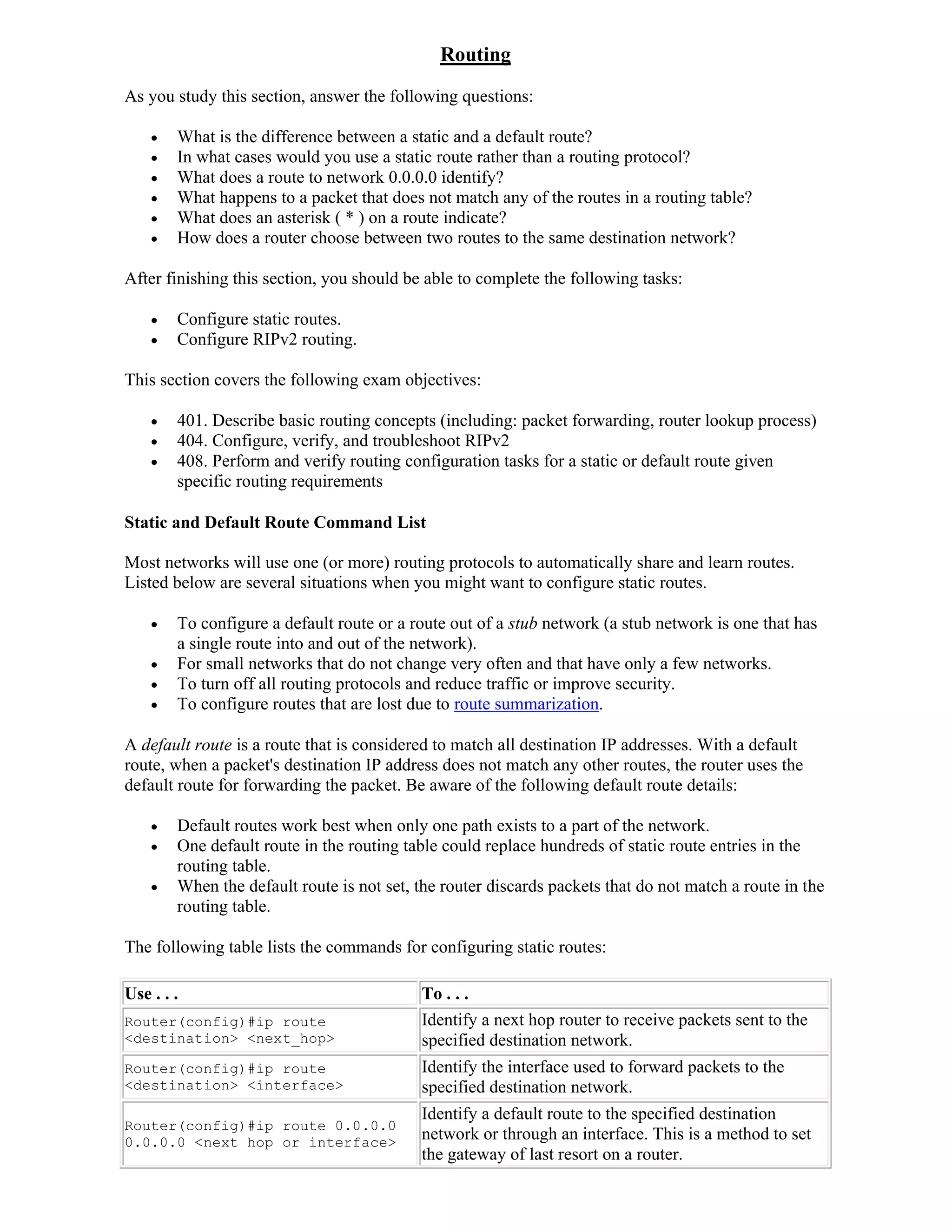 Routing
As you study this section, answer the following questions:

       What is the difference between a static and a default route?
       In what cases would you use a static route rather than a routing protocol?
       What does a route to network 0.0.0.0 identify?
       What happens to a packet that does not match any of the routes in a routing table?
       What does an asterisk ( * ) on a route indicate?
       How does a router choose between two routes to the same destination network?

After finishing this section, you should be able to complete the following tasks:

       Configure static routes.
       Configure RIPv2 routing.

This section covers the following exam objectives:

       401. Describe basic routing concepts (including: packet forwarding, router lookup process)
       404. Configure, verify, and troubleshoot RIPv2
       408. Perform and verify routing configuration tasks for a static or default route given
        specific routing requirements

Static and Default Route Command List

Most networks will use one (or more) routing protocols to automatically share and learn routes.
Listed below are several situations when you might want to configure static routes.

       To configure a default route or a route out of a stub network (a stub network is one that has
        a single route into and out of the network).
       For small networks that do not change very often and that have only a few networks.
       To turn off all routing protocols and reduce traffic or improve security.
       To configure routes that are lost due to route summarization.

A default route is a route that is considered to match all destination IP addresses. With a default
route, when a packet's destination IP address does not match any other routes, the router uses the
default route for forwarding the packet. Be aware of the following default route details:

       Default routes work best when only one path exists to a part of the network.
       One default route in the routing table could replace hundreds of static route entries in the
        routing table.
       When the default route is not set, the router discards packets that do not match a route in the
        routing table.

The following table lists the commands for configuring static routes:

Use . . .                                  To . . .
Router(config)#ip route                    Identify a next hop router to receive packets sent to the
<destination> <next_hop>                   specified destination network.
Router(config)#ip route                    Identify the interface used to forward packets to the
<destination> <interface>                  specified destination network.
                                           Identify a default route to the specified destination
Router(config)#ip route 0.0.0.0
0.0.0.0 <next hop or interface>
                                           network or through an interface. This is a method to set
                                           the gateway of last resort on a router.
 