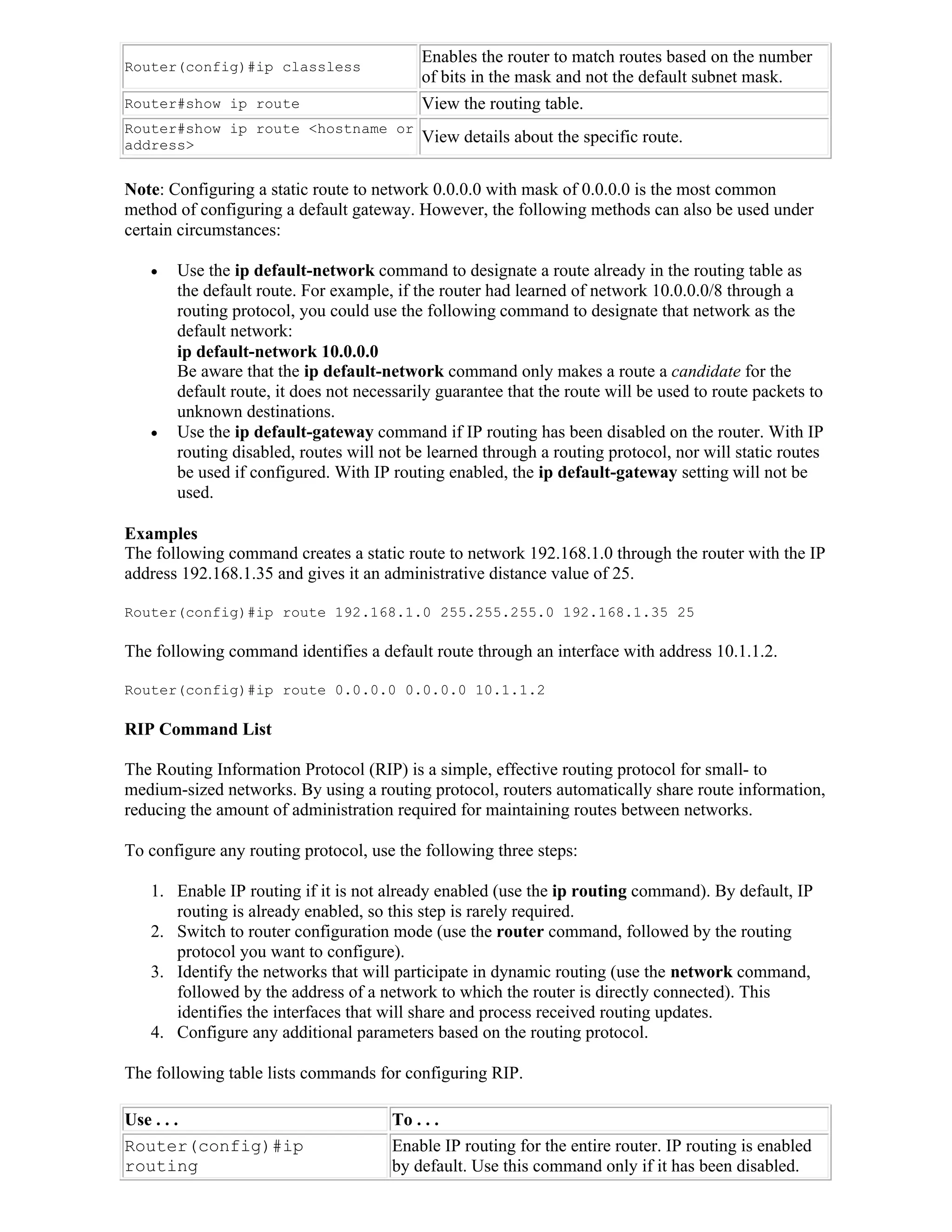 Enables the router to match routes based on the number
Router(config)#ip classless
                                           of bits in the mask and not the default subnet mask.
Router#show ip route                       View the routing table.
Router#show ip route <hostname or
address>                                   View details about the specific route.

Note: Configuring a static route to network 0.0.0.0 with mask of 0.0.0.0 is the most common
method of configuring a default gateway. However, the following methods can also be used under
certain circumstances:

      Use the ip default-network command to designate a route already in the routing table as
       the default route. For example, if the router had learned of network 10.0.0.0/8 through a
       routing protocol, you could use the following command to designate that network as the
       default network:
       ip default-network 10.0.0.0
       Be aware that the ip default-network command only makes a route a candidate for the
       default route, it does not necessarily guarantee that the route will be used to route packets to
       unknown destinations.
      Use the ip default-gateway command if IP routing has been disabled on the router. With IP
       routing disabled, routes will not be learned through a routing protocol, nor will static routes
       be used if configured. With IP routing enabled, the ip default-gateway setting will not be
       used.

Examples
The following command creates a static route to network 192.168.1.0 through the router with the IP
address 192.168.1.35 and gives it an administrative distance value of 25.

Router(config)#ip route 192.168.1.0 255.255.255.0 192.168.1.35 25

The following command identifies a default route through an interface with address 10.1.1.2.

Router(config)#ip route 0.0.0.0 0.0.0.0 10.1.1.2

RIP Command List

The Routing Information Protocol (RIP) is a simple, effective routing protocol for small- to
medium-sized networks. By using a routing protocol, routers automatically share route information,
reducing the amount of administration required for maintaining routes between networks.

To configure any routing protocol, use the following three steps:

   1. Enable IP routing if it is not already enabled (use the ip routing command). By default, IP
      routing is already enabled, so this step is rarely required.
   2. Switch to router configuration mode (use the router command, followed by the routing
      protocol you want to configure).
   3. Identify the networks that will participate in dynamic routing (use the network command,
      followed by the address of a network to which the router is directly connected). This
      identifies the interfaces that will share and process received routing updates.
   4. Configure any additional parameters based on the routing protocol.

The following table lists commands for configuring RIP.

Use . . .                             To . . .
Router(config)#ip                     Enable IP routing for the entire router. IP routing is enabled
routing                               by default. Use this command only if it has been disabled.
 