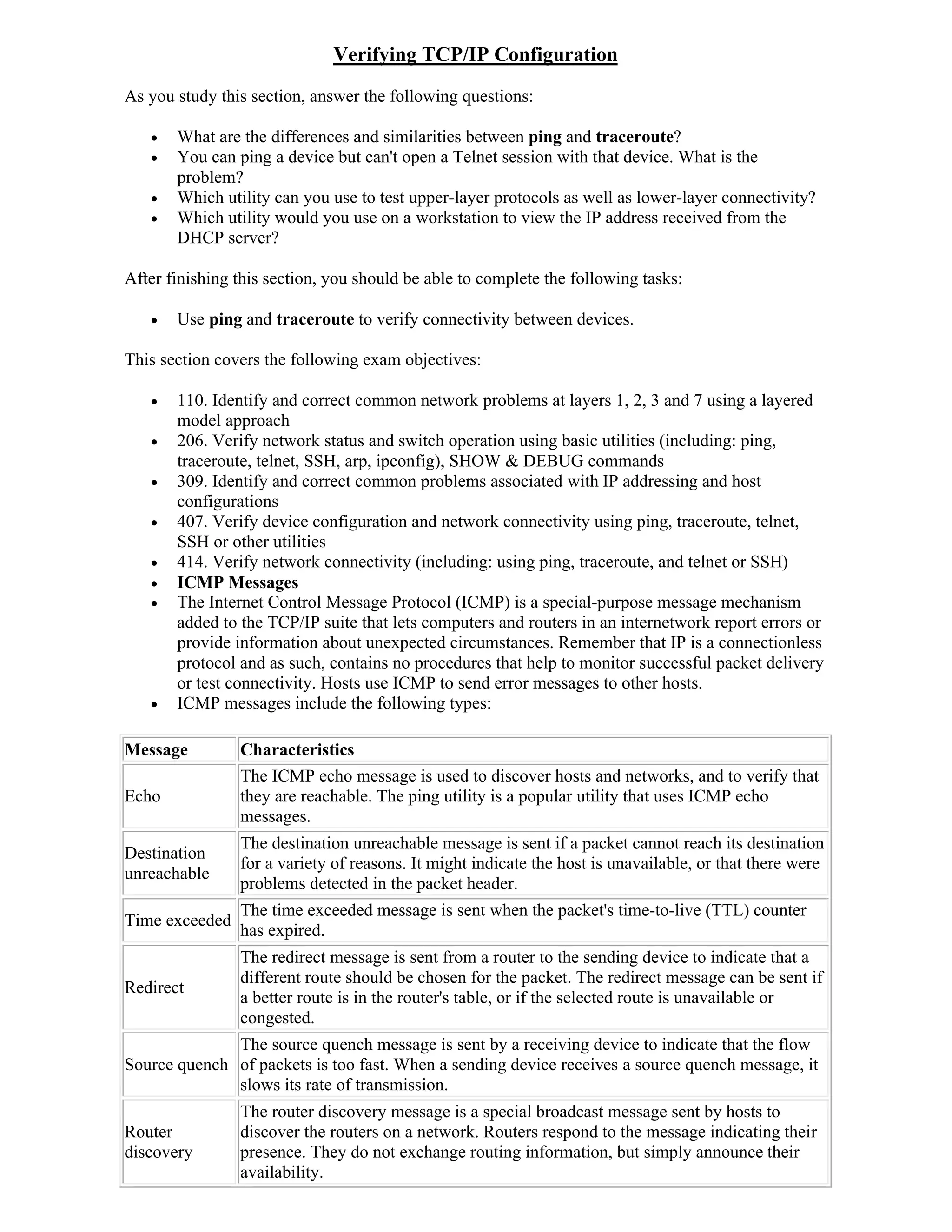 Verifying TCP/IP Configuration
As you study this section, answer the following questions:

      What are the differences and similarities between ping and traceroute?
      You can ping a device but can't open a Telnet session with that device. What is the
       problem?
      Which utility can you use to test upper-layer protocols as well as lower-layer connectivity?
      Which utility would you use on a workstation to view the IP address received from the
       DHCP server?

After finishing this section, you should be able to complete the following tasks:

      Use ping and traceroute to verify connectivity between devices.

This section covers the following exam objectives:

      110. Identify and correct common network problems at layers 1, 2, 3 and 7 using a layered
       model approach
      206. Verify network status and switch operation using basic utilities (including: ping,
       traceroute, telnet, SSH, arp, ipconfig), SHOW & DEBUG commands
      309. Identify and correct common problems associated with IP addressing and host
       configurations
      407. Verify device configuration and network connectivity using ping, traceroute, telnet,
       SSH or other utilities
      414. Verify network connectivity (including: using ping, traceroute, and telnet or SSH)
      ICMP Messages
      The Internet Control Message Protocol (ICMP) is a special-purpose message mechanism
       added to the TCP/IP suite that lets computers and routers in an internetwork report errors or
       provide information about unexpected circumstances. Remember that IP is a connectionless
       protocol and as such, contains no procedures that help to monitor successful packet delivery
       or test connectivity. Hosts use ICMP to send error messages to other hosts.
      ICMP messages include the following types:

Message         Characteristics
                The ICMP echo message is used to discover hosts and networks, and to verify that
Echo            they are reachable. The ping utility is a popular utility that uses ICMP echo
                messages.
                The destination unreachable message is sent if a packet cannot reach its destination
Destination
                for a variety of reasons. It might indicate the host is unavailable, or that there were
unreachable
                problems detected in the packet header.
                The time exceeded message is sent when the packet's time-to-live (TTL) counter
Time exceeded
                has expired.
                The redirect message is sent from a router to the sending device to indicate that a
                different route should be chosen for the packet. The redirect message can be sent if
Redirect
                a better route is in the router's table, or if the selected route is unavailable or
                congested.
              The source quench message is sent by a receiving device to indicate that the flow
Source quench of packets is too fast. When a sending device receives a source quench message, it
              slows its rate of transmission.
                The router discovery message is a special broadcast message sent by hosts to
Router          discover the routers on a network. Routers respond to the message indicating their
discovery       presence. They do not exchange routing information, but simply announce their
                availability.
 