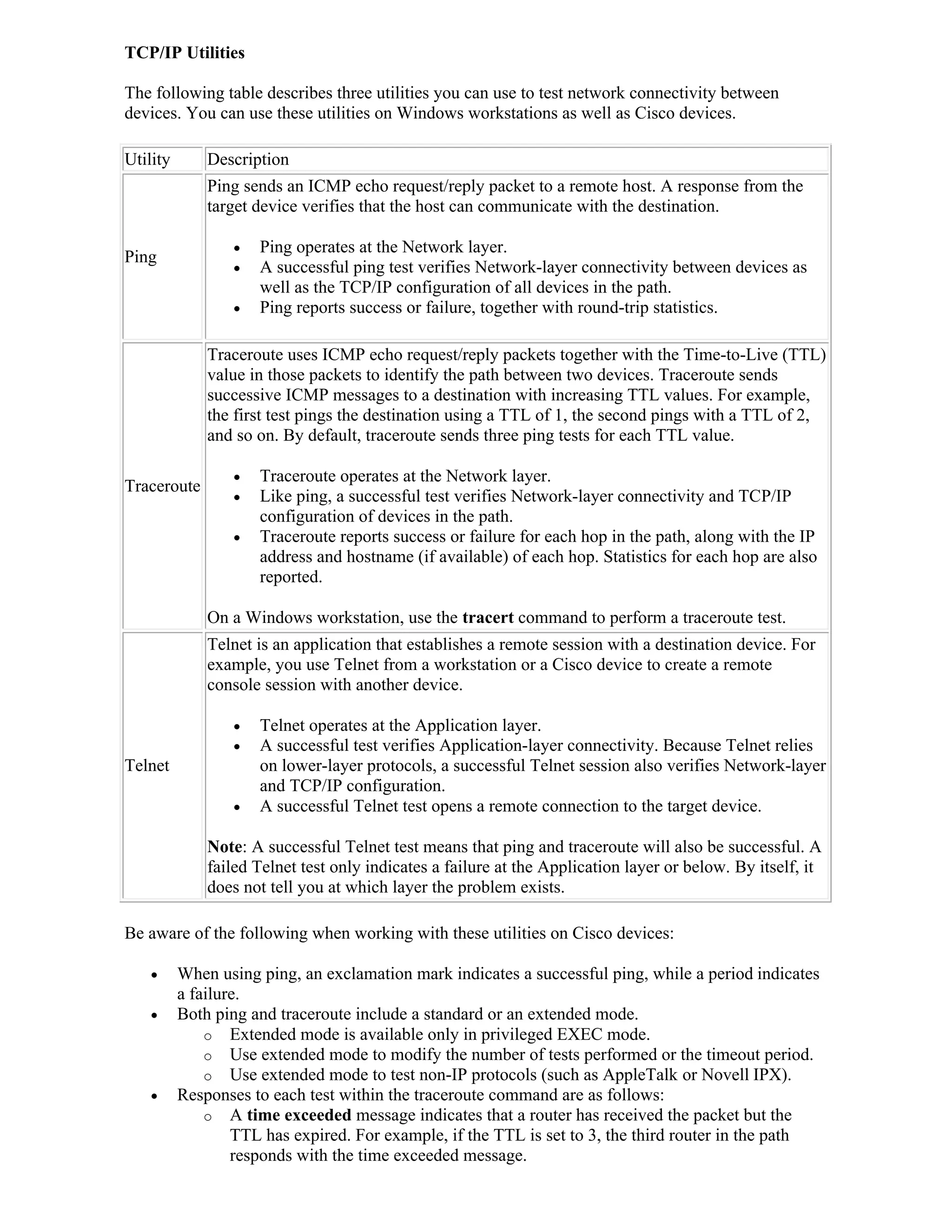 TCP/IP Utilities

The following table describes three utilities you can use to test network connectivity between
devices. You can use these utilities on Windows workstations as well as Cisco devices.

Utility       Description
              Ping sends an ICMP echo request/reply packet to a remote host. A response from the
              target device verifies that the host can communicate with the destination.

                    Ping operates at the Network layer.
Ping
                    A successful ping test verifies Network-layer connectivity between devices as
                     well as the TCP/IP configuration of all devices in the path.
                    Ping reports success or failure, together with round-trip statistics.

              Traceroute uses ICMP echo request/reply packets together with the Time-to-Live (TTL)
              value in those packets to identify the path between two devices. Traceroute sends
              successive ICMP messages to a destination with increasing TTL values. For example,
              the first test pings the destination using a TTL of 1, the second pings with a TTL of 2,
              and so on. By default, traceroute sends three ping tests for each TTL value.

                    Traceroute operates at the Network layer.
Traceroute
                    Like ping, a successful test verifies Network-layer connectivity and TCP/IP
                     configuration of devices in the path.
                    Traceroute reports success or failure for each hop in the path, along with the IP
                     address and hostname (if available) of each hop. Statistics for each hop are also
                     reported.

              On a Windows workstation, use the tracert command to perform a traceroute test.
              Telnet is an application that establishes a remote session with a destination device. For
              example, you use Telnet from a workstation or a Cisco device to create a remote
              console session with another device.

                    Telnet operates at the Application layer.
                    A successful test verifies Application-layer connectivity. Because Telnet relies
Telnet               on lower-layer protocols, a successful Telnet session also verifies Network-layer
                     and TCP/IP configuration.
                    A successful Telnet test opens a remote connection to the target device.

              Note: A successful Telnet test means that ping and traceroute will also be successful. A
              failed Telnet test only indicates a failure at the Application layer or below. By itself, it
              does not tell you at which layer the problem exists.

Be aware of the following when working with these utilities on Cisco devices:

         When using ping, an exclamation mark indicates a successful ping, while a period indicates
          a failure.
         Both ping and traceroute include a standard or an extended mode.
              o Extended mode is available only in privileged EXEC mode.
              o Use extended mode to modify the number of tests performed or the timeout period.
              o Use extended mode to test non-IP protocols (such as AppleTalk or Novell IPX).
         Responses to each test within the traceroute command are as follows:
              o A time exceeded message indicates that a router has received the packet but the
                  TTL has expired. For example, if the TTL is set to 3, the third router in the path
                  responds with the time exceeded message.
 