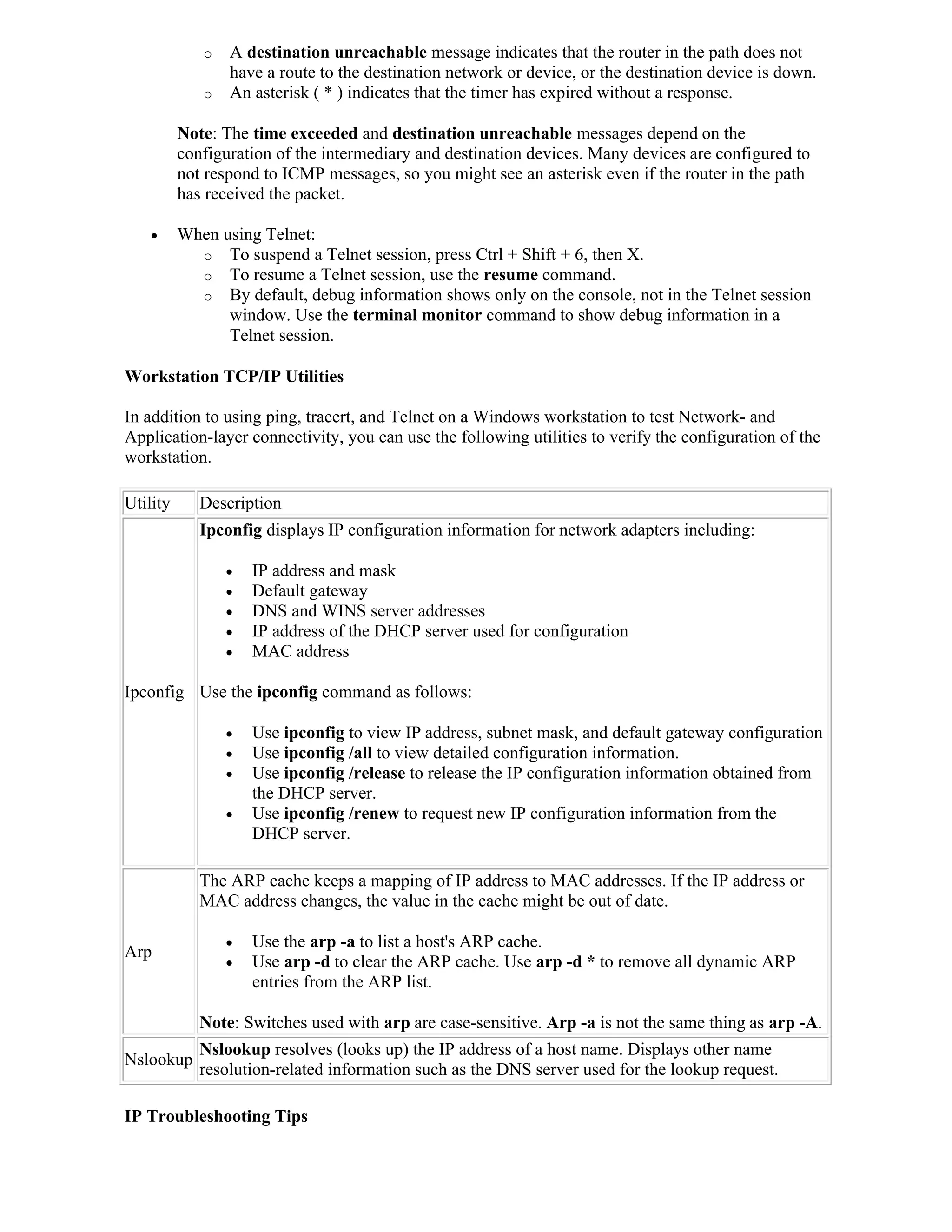 o   A destination unreachable message indicates that the router in the path does not
                 have a route to the destination network or device, or the destination device is down.
             o   An asterisk ( * ) indicates that the timer has expired without a response.

          Note: The time exceeded and destination unreachable messages depend on the
          configuration of the intermediary and destination devices. Many devices are configured to
          not respond to ICMP messages, so you might see an asterisk even if the router in the path
          has received the packet.

         When using Telnet:
            o To suspend a Telnet session, press Ctrl + Shift + 6, then X.
            o To resume a Telnet session, use the resume command.
            o By default, debug information shows only on the console, not in the Telnet session
                window. Use the terminal monitor command to show debug information in a
                Telnet session.

Workstation TCP/IP Utilities

In addition to using ping, tracert, and Telnet on a Windows workstation to test Network- and
Application-layer connectivity, you can use the following utilities to verify the configuration of the
workstation.

Utility      Description
             Ipconfig displays IP configuration information for network adapters including:

                    IP address and mask
                    Default gateway
                    DNS and WINS server addresses
                    IP address of the DHCP server used for configuration
                    MAC address

Ipconfig Use the ipconfig command as follows:

                    Use ipconfig to view IP address, subnet mask, and default gateway configuration
                    Use ipconfig /all to view detailed configuration information.
                    Use ipconfig /release to release the IP configuration information obtained from
                     the DHCP server.
                    Use ipconfig /renew to request new IP configuration information from the
                     DHCP server.

             The ARP cache keeps a mapping of IP address to MAC addresses. If the IP address or
             MAC address changes, the value in the cache might be out of date.

                    Use the arp -a to list a host's ARP cache.
Arp
                    Use arp -d to clear the ARP cache. Use arp -d * to remove all dynamic ARP
                     entries from the ARP list.

             Note: Switches used with arp are case-sensitive. Arp -a is not the same thing as arp -A.
             Nslookup resolves (looks up) the IP address of a host name. Displays other name
Nslookup
             resolution-related information such as the DNS server used for the lookup request.

IP Troubleshooting Tips
 