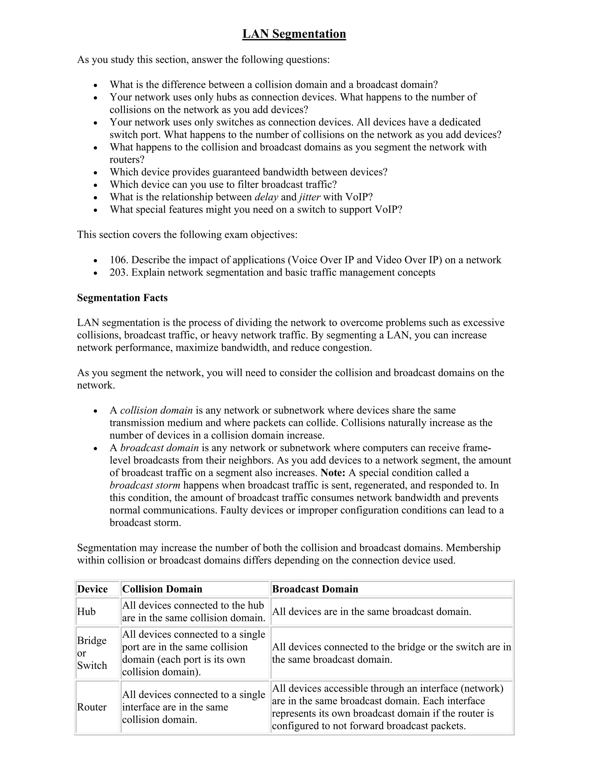 LAN Segmentation
As you study this section, answer the following questions:

        What is the difference between a collision domain and a broadcast domain?
        Your network uses only hubs as connection devices. What happens to the number of
         collisions on the network as you add devices?
        Your network uses only switches as connection devices. All devices have a dedicated
         switch port. What happens to the number of collisions on the network as you add devices?
        What happens to the collision and broadcast domains as you segment the network with
         routers?
        Which device provides guaranteed bandwidth between devices?
        Which device can you use to filter broadcast traffic?
        What is the relationship between delay and jitter with VoIP?
        What special features might you need on a switch to support VoIP?

This section covers the following exam objectives:

        106. Describe the impact of applications (Voice Over IP and Video Over IP) on a network
        203. Explain network segmentation and basic traffic management concepts

Segmentation Facts

LAN segmentation is the process of dividing the network to overcome problems such as excessive
collisions, broadcast traffic, or heavy network traffic. By segmenting a LAN, you can increase
network performance, maximize bandwidth, and reduce congestion.

As you segment the network, you will need to consider the collision and broadcast domains on the
network.

        A collision domain is any network or subnetwork where devices share the same
         transmission medium and where packets can collide. Collisions naturally increase as the
         number of devices in a collision domain increase.
        A broadcast domain is any network or subnetwork where computers can receive frame-
         level broadcasts from their neighbors. As you add devices to a network segment, the amount
         of broadcast traffic on a segment also increases. Note: A special condition called a
         broadcast storm happens when broadcast traffic is sent, regenerated, and responded to. In
         this condition, the amount of broadcast traffic consumes network bandwidth and prevents
         normal communications. Faulty devices or improper configuration conditions can lead to a
         broadcast storm.

Segmentation may increase the number of both the collision and broadcast domains. Membership
within collision or broadcast domains differs depending on the connection device used.

Device     Collision Domain                  Broadcast Domain
           All devices connected to the hub
Hub                                          All devices are in the same broadcast domain.
           are in the same collision domain.
           All devices connected to a single
Bridge
           port are in the same collision    All devices connected to the bridge or the switch are in
or
           domain (each port is its own      the same broadcast domain.
Switch
           collision domain).
                                             All devices accessible through an interface (network)
           All devices connected to a single
                                             are in the same broadcast domain. Each interface
Router     interface are in the same
                                             represents its own broadcast domain if the router is
           collision domain.
                                             configured to not forward broadcast packets.
 