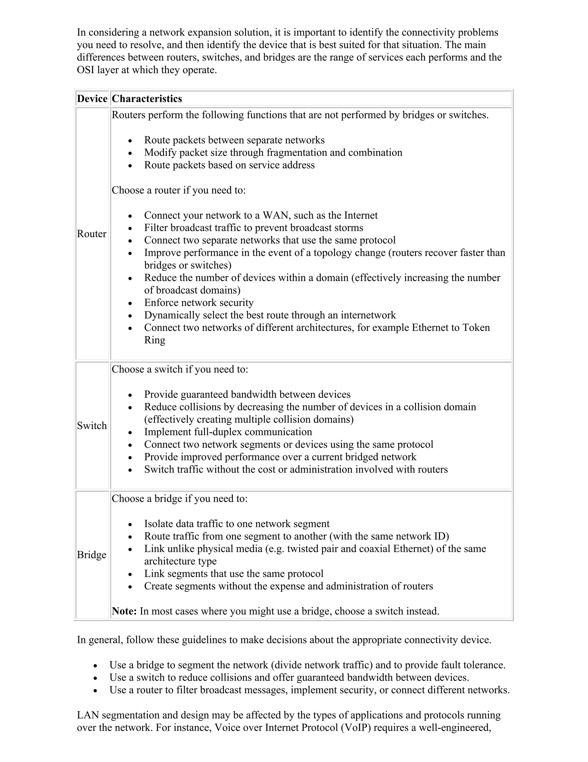 In considering a network expansion solution, it is important to identify the connectivity problems
you need to resolve, and then identify the device that is best suited for that situation. The main
differences between routers, switches, and bridges are the range of services each performs and the
OSI layer at which they operate.

Device Characteristics
       Routers perform the following functions that are not performed by bridges or switches.

                Route packets between separate networks
                Modify packet size through fragmentation and combination
                Route packets based on service address

         Choose a router if you need to:

                Connect your network to a WAN, such as the Internet
                Filter broadcast traffic to prevent broadcast storms
Router
                Connect two separate networks that use the same protocol
                Improve performance in the event of a topology change (routers recover faster than
                 bridges or switches)
                Reduce the number of devices within a domain (effectively increasing the number
                 of broadcast domains)
                Enforce network security
                Dynamically select the best route through an internetwork
                Connect two networks of different architectures, for example Ethernet to Token
                 Ring

         Choose a switch if you need to:

                Provide guaranteed bandwidth between devices
                Reduce collisions by decreasing the number of devices in a collision domain
                 (effectively creating multiple collision domains)
Switch
                Implement full-duplex communication
                Connect two network segments or devices using the same protocol
                Provide improved performance over a current bridged network
                Switch traffic without the cost or administration involved with routers

         Choose a bridge if you need to:

                Isolate data traffic to one network segment
                Route traffic from one segment to another (with the same network ID)
                Link unlike physical media (e.g. twisted pair and coaxial Ethernet) of the same
Bridge
                 architecture type
                Link segments that use the same protocol
                Create segments without the expense and administration of routers

         Note: In most cases where you might use a bridge, choose a switch instead.

In general, follow these guidelines to make decisions about the appropriate connectivity device.

        Use a bridge to segment the network (divide network traffic) and to provide fault tolerance.
        Use a switch to reduce collisions and offer guaranteed bandwidth between devices.
        Use a router to filter broadcast messages, implement security, or connect different networks.

LAN segmentation and design may be affected by the types of applications and protocols running
over the network. For instance, Voice over Internet Protocol (VoIP) requires a well-engineered,
 