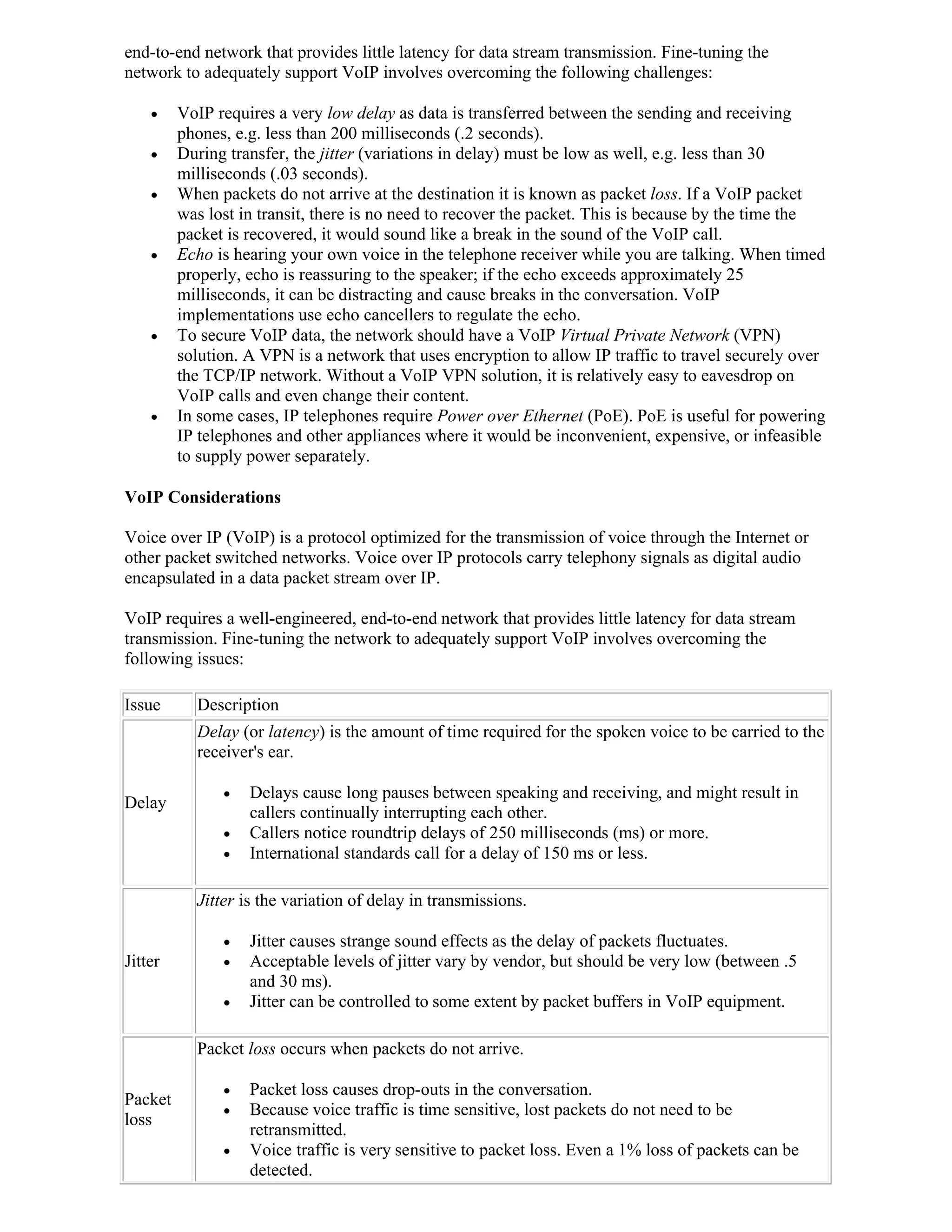 end-to-end network that provides little latency for data stream transmission. Fine-tuning the
network to adequately support VoIP involves overcoming the following challenges:

        VoIP requires a very low delay as data is transferred between the sending and receiving
         phones, e.g. less than 200 milliseconds (.2 seconds).
        During transfer, the jitter (variations in delay) must be low as well, e.g. less than 30
         milliseconds (.03 seconds).
        When packets do not arrive at the destination it is known as packet loss. If a VoIP packet
         was lost in transit, there is no need to recover the packet. This is because by the time the
         packet is recovered, it would sound like a break in the sound of the VoIP call.
        Echo is hearing your own voice in the telephone receiver while you are talking. When timed
         properly, echo is reassuring to the speaker; if the echo exceeds approximately 25
         milliseconds, it can be distracting and cause breaks in the conversation. VoIP
         implementations use echo cancellers to regulate the echo.
        To secure VoIP data, the network should have a VoIP Virtual Private Network (VPN)
         solution. A VPN is a network that uses encryption to allow IP traffic to travel securely over
         the TCP/IP network. Without a VoIP VPN solution, it is relatively easy to eavesdrop on
         VoIP calls and even change their content.
        In some cases, IP telephones require Power over Ethernet (PoE). PoE is useful for powering
         IP telephones and other appliances where it would be inconvenient, expensive, or infeasible
         to supply power separately.

VoIP Considerations

Voice over IP (VoIP) is a protocol optimized for the transmission of voice through the Internet or
other packet switched networks. Voice over IP protocols carry telephony signals as digital audio
encapsulated in a data packet stream over IP.

VoIP requires a well-engineered, end-to-end network that provides little latency for data stream
transmission. Fine-tuning the network to adequately support VoIP involves overcoming the
following issues:

Issue      Description
           Delay (or latency) is the amount of time required for the spoken voice to be carried to the
           receiver's ear.

                  Delays cause long pauses between speaking and receiving, and might result in
Delay
                   callers continually interrupting each other.
                  Callers notice roundtrip delays of 250 milliseconds (ms) or more.
                  International standards call for a delay of 150 ms or less.

           Jitter is the variation of delay in transmissions.

                  Jitter causes strange sound effects as the delay of packets fluctuates.
Jitter            Acceptable levels of jitter vary by vendor, but should be very low (between .5
                   and 30 ms).
                  Jitter can be controlled to some extent by packet buffers in VoIP equipment.

           Packet loss occurs when packets do not arrive.

                  Packet loss causes drop-outs in the conversation.
Packet
                  Because voice traffic is time sensitive, lost packets do not need to be
loss
                   retransmitted.
                  Voice traffic is very sensitive to packet loss. Even a 1% loss of packets can be
                   detected.
 