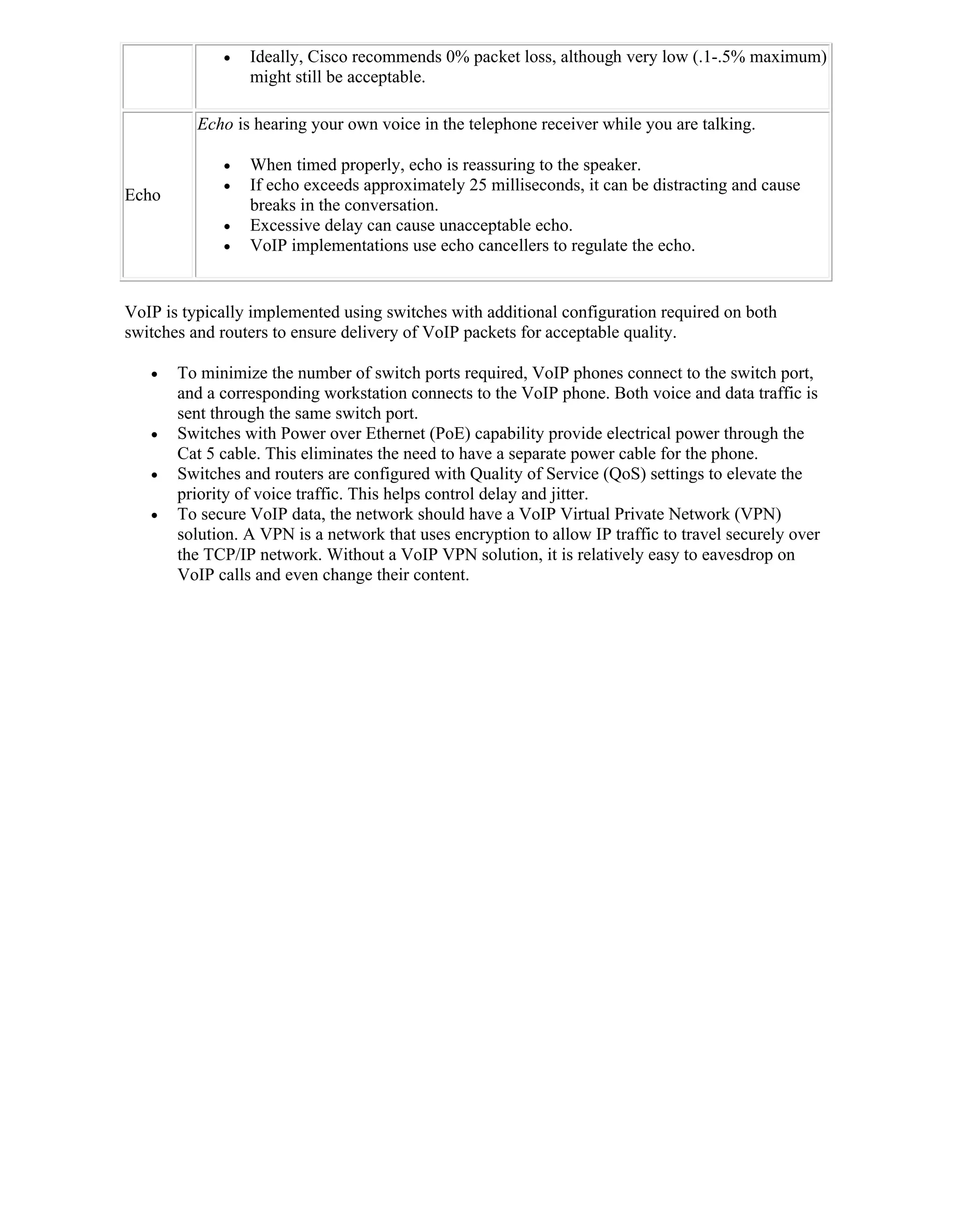    Ideally, Cisco recommends 0% packet loss, although very low (.1-.5% maximum)
                 might still be acceptable.

          Echo is hearing your own voice in the telephone receiver while you are talking.

                When timed properly, echo is reassuring to the speaker.
                If echo exceeds approximately 25 milliseconds, it can be distracting and cause
Echo
                 breaks in the conversation.
                Excessive delay can cause unacceptable echo.
                VoIP implementations use echo cancellers to regulate the echo.


VoIP is typically implemented using switches with additional configuration required on both
switches and routers to ensure delivery of VoIP packets for acceptable quality.

      To minimize the number of switch ports required, VoIP phones connect to the switch port,
       and a corresponding workstation connects to the VoIP phone. Both voice and data traffic is
       sent through the same switch port.
      Switches with Power over Ethernet (PoE) capability provide electrical power through the
       Cat 5 cable. This eliminates the need to have a separate power cable for the phone.
      Switches and routers are configured with Quality of Service (QoS) settings to elevate the
       priority of voice traffic. This helps control delay and jitter.
      To secure VoIP data, the network should have a VoIP Virtual Private Network (VPN)
       solution. A VPN is a network that uses encryption to allow IP traffic to travel securely over
       the TCP/IP network. Without a VoIP VPN solution, it is relatively easy to eavesdrop on
       VoIP calls and even change their content.
 